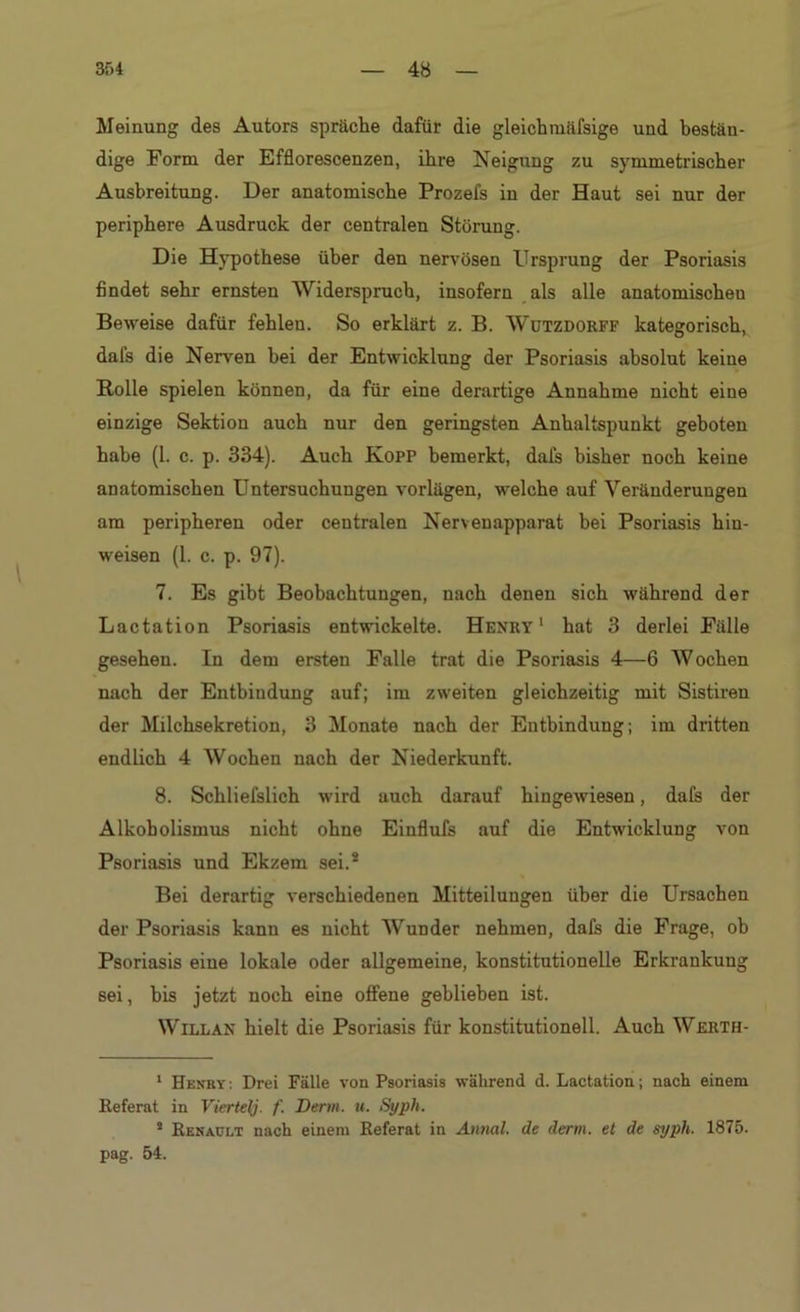 Meinung des Autors spräche dafür die gleichmäfsige und bestän- dige Form der Efflorescenzen, ihre Neigung zu symmetrischer Ausbreitung. Der anatomische Prozefs in der Haut sei nur der periphere Ausdruck der centralen Störung. Die Hypothese über den nervösen Ursprung der Psoriasis findet sehr ernsten Widerspruch, insofern als alle anatomischen Beweise dafür fehlen. So erklärt z. B. Wutzdorff kategorisch, dafs die Nerven bei der Entwicklung der Psoriasis absolut keine Rolle spielen können, da für eine derartige Annahme nicht eine einzige Sektion auch nur den geringsten Anhaltspunkt geboten habe (1. c. p. 334). Auch Kopf bemerkt, dafs bisher noch keine anatomischen Untersuchungen vorlägen, welche auf Veränderungen am peripheren oder centralen Nervenapparat bei Psoriasis hin- weisen (1. c. p. 97). 7. Es gibt Beobachtungen, nach denen sich während der Lactation Psoriasis entwickelte. Henry1 2 hat 3 derlei Fälle gesehen. In dem ersten Falle trat die Psoriasis 4—6 Wochen nach der Entbindung auf; im zweiten gleichzeitig mit Sistiren der Müchsekretion, 3 Monate nach der Entbindung; im dritten endlich 4 Wochen nach der Niederkunft. 8. Schliefslich wird auch darauf hingewiesen, dafs der Alkoholismus nicht ohne Einflufs auf die Entwicklung von Psoriasis und Ekzem sei.s Bei derartig verschiedenen Mitteilungen über die Ursachen der Psoriasis kann es nicht Wunder nehmen, dafs die Frage, ob Psoriasis eine lokale oder allgemeine, konstitutionelle Erkrankung sei, bis jetzt noch eine offene geblieben ist. Willan hielt die Psoriasis für konstitutionell. Auch Wjerth- 1 Henby : Drei Fälle von Psoriasis während d. Lactation; nach einem Referat in Vierte{/. f. Denn. u. Syph. 2 Renault nach einem Referat in Annal. de denn, et de syph. 1875. pag. 54.