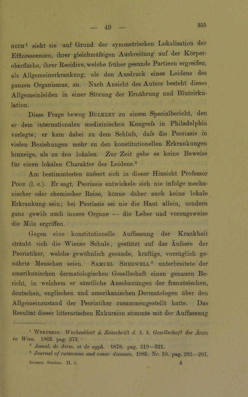 355 heim1 sieht sie auf Grund der symmetrischen Lokalisation dei Efflorescenzen, ihrer gleichmäfsigen Ausbreitung auf der Körper- oberfläche, ihrer Recidive, welche früher gesunde Partieen ergreifen, als Allgemeinerkrankung, als den Ausdruck eines Leidens des ganzen Organismus, an. Nach Ansicht des Autors besteht dieses Allgemeinleiden in einer Störung der Ernährung und Blutcirku- lation. 4 Diese Frage bewog Bulkley zu einem Specialbericht, den er dem internationalen medizinischen Kongrefs in Philadelphia vorlegte; er kam dabei zu dem Schlufs, dafs die Psoriasis in vielen Beziehungen mehr zu den konstitutionellen Erkrankungen hinneige, als zu den lokalen. Zur Zeit gehe es keine Beweise für einen lokalen Charakter des Leidens.2 Am bestimmtesten äufsert sich in dieser Hinsicht Professor Poor (1. c.). Er sagt, Psoriasis entwickele sich nie infolge mecha- nischer oder chemischer Reize, könne daher auch keine lokale Erkrankung sein; bei Psoriasis sei nie die Haut allein, sondern ganz gewifs auch innere Organe — die Leber und vorzugsweise die Milz ergriffen. Gegen eine konstitutionelle Auffassung der Krankheit sträubt sich die Wiener Schule, gestützt auf das Äufsere der Psoriatiker, welche gewöhnlich gesunde, kräftige, vorzüglich ge- nährte Menschen seien. Samuel Sherwell3 unterbreitete der amerikanischen dermatologischen Gesellschaft einen genauen Be- richt, in welchem er sämtliche Anschauungen der französischen, deutschen, englischen und amerikanischen Dermatologen über den Allgemeinzustand der Psoriatiker zusammengestellt hatte. Das Resultat dieser litterarischen Exkursion stimmte mit der Auffassung 1 Wertiieim : Wochenblatt cl. Zeitschrift d. Je. k. Gesellschaft der Arzte in Wien. 1862. pag. 373. 4 Annal. de denn, et de syph. 1878. pag. 319—321. 3 Journal of cutaneous and vener. diseases. 1885. Nr. 10. pag. 293—297. Dermnt. Studien. II. 5. 4
