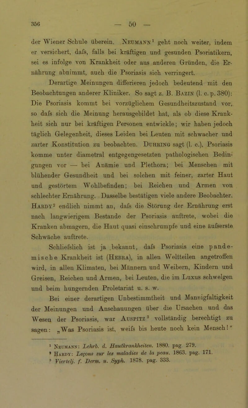 der Wiener Schule überein. Neumann1 geht noch weiter, indem er versichert, dafs, falls bei kräftigen und gesuuden Psoriatikern, sei es infolge von Krankheit oder aus anderen Gründen, die Er- nährung abnimmt, auch die Psoriasis sich verringert. Derartige Meinungen differieren jedoch bedeutend mit den Beobachtungen anderer Kliniker. So sagt z. B. Bazin (1. c.p.380): Die Psoriasis kommt hei vorzüglichem Gesundheitszustand vor,, so dafs sich die Meinung herausgebildet hat, als ob diese Krank- heit sich nur bei kräftigen Personen entwickle; wir haben jedoch täglich Gelegenheit, dieses Leiden hei Leuten mit schwacher und zarter Konstitution zu beobachten. Duhring sagt (1. c.), Psoriasis komme unter diametral entgegengesetzten pathologischen Bedin- gungen vor — bei Anämie und Plethora; bei Menschen mit blühender Gesundheit und bei solchen mit feiner, zarter Haut und gestörtem Wohlbefinden; hei Reichen und Armen von schlechter Ernährung. Dasselbe bestätigen viele andere Beobachter. Hardy2 endlich nimmt au, dafs die Störung der Ernährung erst nach langwierigem Bestände der Psoriasis auftrete, wobei die Kranken abmagern, die Haut quasi einschrumpfe und eine äufserste Schwäche auftrete. Schliefslich ist ja bekauut, dafs Psoriasis eine pande- rn is che Krankheit ist (Hebra), in allen Weltteilen angetroffen wird, in allen Klimaten, hei Männern und Weibern, Kindern und G reisen, Reicheu und Armen, bei Leuten, die im Luxus schwelgen und beim hungernden Proletariat u. s. w. Bei einer derartigen Unbestimmtheit und Mannigfaltigkeit der Meinungen und Anschauungen über die Ursachen und das Wesen der Psoriasis, war Aurpitz 3 vollständig berechtigt zu sagen: „Was Psoriasis ist, weifs bis heute noch kein Mensch! “ 1 Neumann: Lehrb. d. Hautkrankheiten. 1880. pag 279. ’ Hardy: Lefons sur tes maladies de lu peau. 1863. pag. 171. * Viertelj. f. Denn. u. Syph. 1878. pag. 333.