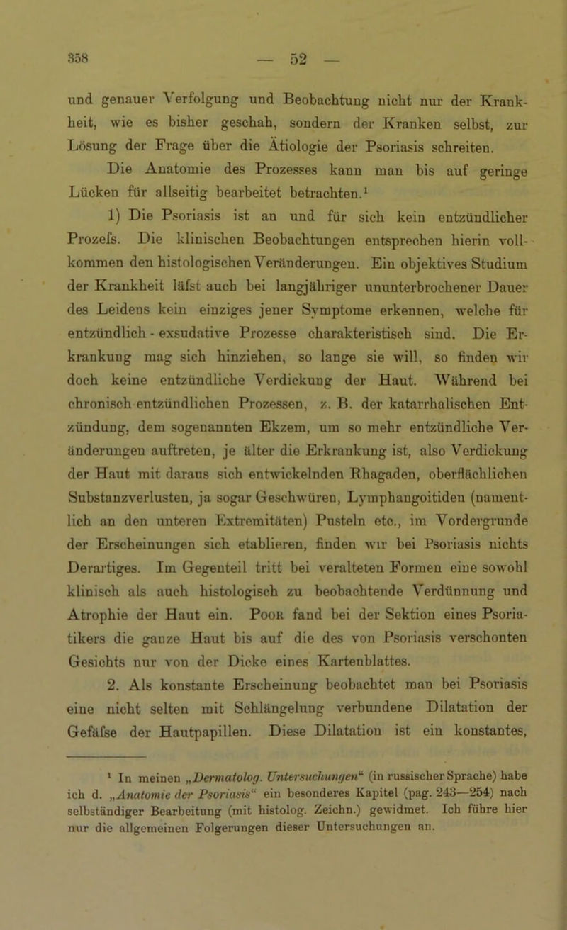und genauer Verfolgung und Beobachtung nicht nur der Krank- heit, wie es bisher geschah, sondern der Kranken selbst, zur Lösung der Frage über die Ätiologie der Psoriasis schreiten. Die Anatomie des Prozesses kann man bis auf geringe Lücken für allseitig bearbeitet betrachten.1 1) Die Psoriasis ist an und für sich kein entzündlicher Prozefs. Die klinischen Beobachtungen entsprechen hierin voll- kommen den histologischen Veränderungen. Ein objektives Studium der Krankheit läfst auch hei langjähriger ununterbrochener Dauer des Leidens kein einziges jener Symptome erkennen, welche für entzündlich - exsudative Prozesse charakteristisch sind. Die Er- krankung mag sich hinziehen, so lange sie will, so finden wir doch keine entzündliche Verdickung der Haut. Während bei chronisch entzündlichen Prozessen, z. B. der katarrhalischen Ent- zündung, dem sogenannten Ekzem, um so mehr entzündliche Ver- änderungen auftreten, je älter die Erkrankung ist, also Verdickung der Haut mit daraus sich entwickelnden Rhagaden, oberflächlichen Substanzverlusten, ja sogar Geschwüren, Lymphaugoitiden (nament- lich an den unteren Extremitäten) Pusteln etc., im Vordergründe der Erscheinungen sich etablieren, finden wir bei Psoriasis nichts Derartiges. Im Gegenteil tritt bei veralteten Formen eine sowohl klinisch als auch histologisch zu beobachtende Verdünnung und Atrophie der Haut ein. Poor fand bei der Sektion eines Psoria- tikers die ganze Haut bis auf die des von Psoriasis verschonten Gesichts nur von der Dicke eines Kartenblattes. 2. Als konstante Erscheinung beobachtet man bei Psoriasis eine nicht selten mit Schlängelung verbundene Dilatation der Gefäfse der Hautpapillen. Diese Dilatation ist ein konstantes, 1 In meinen „Dermatolog. Untersuchungen'1 (in russischer Sprache) habe ich d. „Anatomie der Psoriasis ein besonderes Kapitel (pag. 243—254) nach selbständiger Bearbeitung (mit histolog. Zeichn.) gewidmet. Ich führe hier nur die allgemeinen Folgerungen dieser Untersuchungen an.