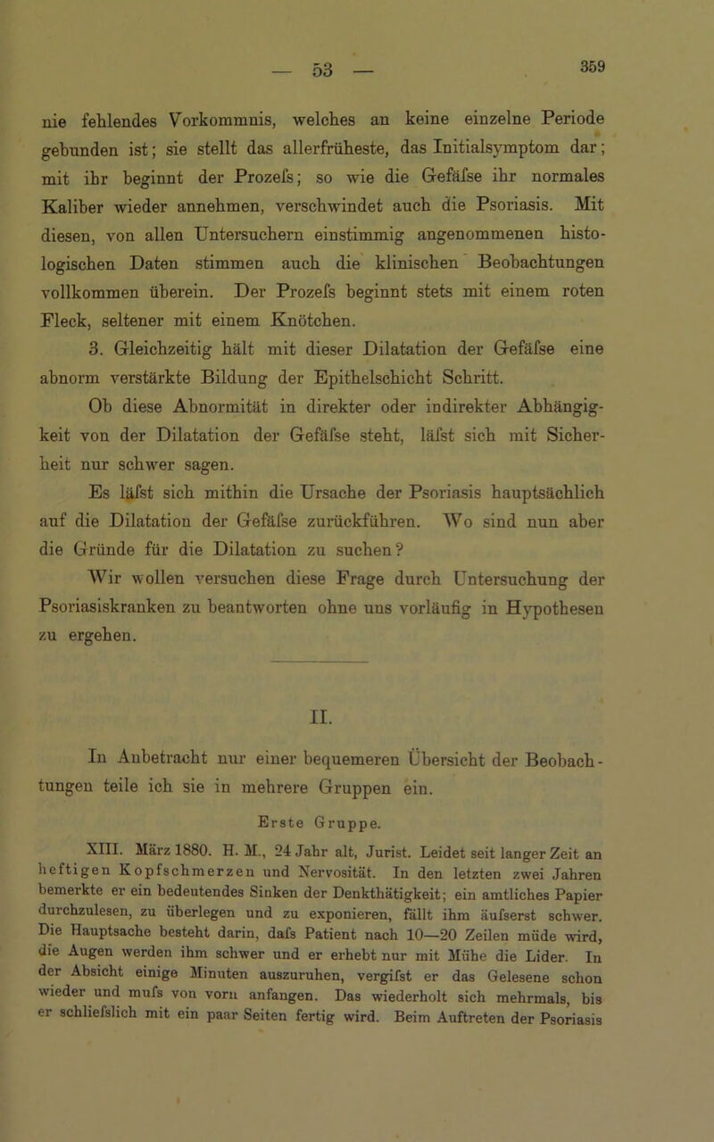 nie fehlendes Vorkommnis, welches an keine einzelne Periode gebunden ist; sie stellt das allerfrüheste, das Initialsymptom dar; mit ihr beginnt der Prozefs; so wie die Gefäfse ihr normales Kaliber wieder annehmen, verschwindet auch die Psoriasis. Mit diesen, von allen Untersuchern einstimmig angenommenen histo- logischen Daten stimmen auch die klinischen Beobachtungen vollkommen überein. Der Prozefs beginnt stets mit einem roten Fleck, seltener mit einem Knötchen. 3. Gleichzeitig hält mit dieser Dilatation der Gefäfse eine abnorm verstärkte Bildung der Epithelschicht Schritt. Ob diese Abnormität in direkter oder indirekter Abhängig- keit von der Dilatation der Gefäfse steht, läfst sich mit Sicher- heit nur schwer sagen. Es läfst sich mithin die Ursache der Psoriasis hauptsächlich auf die Dilatation der Gefäfse zurückführen. Wo sind nun aber die Gründe für die Dilatation zu suchen ? Wir wollen versuchen diese Frage durch Untersuchung der Psoriasiskranken zu beantworten ohne uns vorläufig in Hvpothesen zu ergehen. II. In Anbetracht nur einer bequemeren Übersicht der Beobach- tungen teile ich sie in mehrere Gruppen ein. Erste Gruppe. XIII. März 1880. H. M., 24 Jahr alt, Jurist. Leidet seit langer Zeit an heftigen Kopfschmerzen und Nervosität. In den letzten zwei Jahren bemerkte er ein bedeutendes Sinken der Denkthätigkeit; ein amtliches Papier durchzulesen, zu überlegen und zu exponieren, fällt ihm äufserst schwer. Die Hauptsache besteht darin, dafs Patient nach 10—20 Zeilen müde wird, die Augen werden ihm schwer und er erhebt nur mit Mühe die Lider. In der Absicht einige Minuten auszuruhen, vergifst er das Gelesene schon wieder und mufs von vorn anfangen. Das wiederholt sich mehrmals, bis er schliefslich mit ein paar Seiten fertig wird. Beim Auftreten der Psoriasis