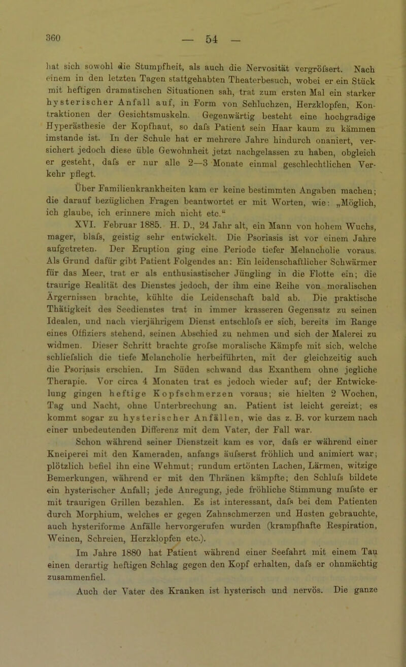hat sich sowohl die Stumpfheit, als auch die Nervosität vergröfsert. Nach einem in den letzten Tagen stattgehabten Theaterbesuch, wobei er ein Stück mit heftigen dramatischen Situationen sah, trat zum ersten Mal ein starker hysterischer Anfall auf, in Form von Schluchzen, Herzklopfen, Kon- traktionen der Gesichtsmuskeln. Gegenwärtig besteht eine hochgradige Hyperästhesie der Kopfhaut, so daR Patient sein Haar kaum zu kämmen imstande ist. In der Schule hat er mehrere Jahre hindurch onaniert, ver- sichert jedoch diese üble Gewohnheit jetzt nachgelassen zu haben, obgleich er gesteht, dafs er nur alle 2—3 Monate einmal geschlechtlichen Ver- kehr pflegt. Über 1 amilienkrankheiten kam er keine bestimmten Angaben machen; die darauf bezüglichen Fragen beantwortet er mit Worten, wie: „Möglich, ich glaube, ich erinnere mich nicht etc.“ XVI. Februar 1885. H. D., 24 Jahr alt, ein Mann von hohem Wuchs, mager, blafs, geistig sehr entwickelt. Die Psoriasis ist vor einem Jahre aufgetreten. Der Eruption ging eine Periode tiefer Melancholie voraus. Als Grund dafür gibt Patient Folgendes an: Ein leidenschaftlicher Schwärmer für das Meer, trat er als enthusiastischer Jüngling in die Flotte ein; die traurige Realität des Dienstes jedoch, der ihm eine Reihe von moralischen Ärgernissen brachte, kühlte die Leidenschaft bald ab. Die praktische Thätigkeit des Seedienstes trat in immer krasseren Gegensatz zu seinen Idealen, und nach vierjährigem Dienst entschlofs er sich, bereits im Range eines Offiziers stehend, seinen Abschied zu nehmen und sich der Malerei zu widmen. Dieser Schritt brachte grofse moralische Kämpfe mit sich, welche schliefslich die tiefe Melancholie herbeiführten, mit der gleichzeitig auch die Psoriasis erschien. Im Süden schwand das Exanthem ohne jegliche Therapie. Vor circa 4 Monaten trat es jedoch wieder auf; der Entwicke- lung gingen heftige Kopfschmerzen voraus; sie hielten 2 Wochen, Tag und Nacht, ohne Unterbrechung an. Patient ist leicht gereizt; es kommt sogar zu hysterischer Anfällen, wie das z. B. vor kurzem nach einer unbedeutenden Differenz mit dem Vater, der Fall war. Schon während seiner Dienstzeit kam es vor, dafs er während einer Kneiperei mit den Kameraden, anfangs äufserst fröhlich und animiert war; plötzlich befiel ihn eine Wehmut; rundum ertönten Lachen, Lärmen, witzige Bemerkungen, während er mit den Thränen kämpfte; den Schlufs bildete ein hysterischer Anfall; jede Anregung, jede fröhliche Stimmung mufste er mit traurigen Grillen bezahlen. Es ist interessant, dafs bei dem Patienten durch Morphium, welches er gegen Zahnschmerzen und Husten gebrauchte, auch hysteriforme Anfälle hervorgerufen wurden (krampfhafte Respiration, Weinen, Schreien, Herzklopfen etc.). Im Jahre 1880 hat Patient während einer Seefahrt mit einem Tau einen derartig heftigen Schlag gegen den Kopf erhalten, dafs er ohnmächtig zusammenfiel. Auch der Vater des Kranken ist hysterisch und nervös. Die ganze