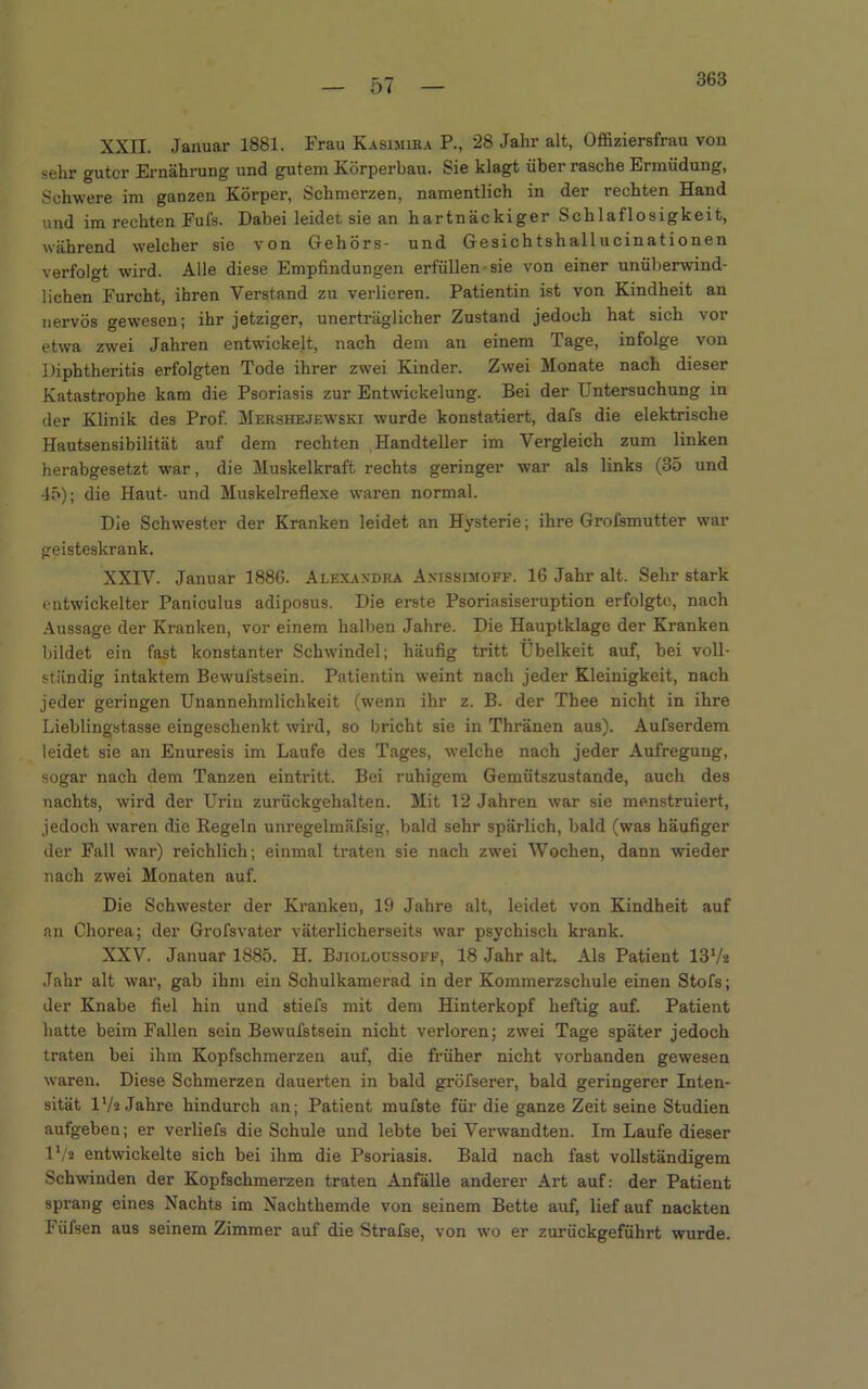 — O ( — XXII. Januar 1881. Frau Kasimira P., 28 Jahr alt, Offiziersfrau von sehr guter Ernährung und gutem Körperbau. Sie klagt über rasche Ermüdung, Schwere im ganzen Körper, Schmerzen, namentlich in der rechten Hand und im rechten Fufs. Dabei leidet sie an hartnäckiger Schlaflosigkeit, während welcher sie von Gehörs- und Gesichtshallucinationen verfolgt wird. Alle diese Empfindungen erfüllen sie von einer unüberwind- lichen Furcht, ihren Verstand zu verlieren. Patientin ist von Kindheit an nervös gewesen; ihr jetziger, unerträglicher Zustand jedoch hat sich vor etwa zwei Jahren entwickelt, nach dem an einem Tage, infolge von Diphtheritis erfolgten Tode ihrer zwei Kinder. Zwei Monate nach dieser Katastrophe kam die Psoriasis zur Entwickelung. Bei der Untersuchung in der Klinik des Prof. Mershejewski wurde konstatiert, dafs die elektrische Hautsensibilität auf dem rechten Handteller im Vergleich zum linken herabgesetzt war, die Muskelkraft rechts geringer war als links (35 und -15); die Haut- und Muskelreflexe waren normal. Die Schwester der Kranken leidet an Hysterie; ihre Grofsmutter war geisteskrank. XXIV. Januar 1886. Alexaxdra Anissimoff. 16 Jahr alt. Sehr stark entwickelter Paniculus adiposus. Die erste Psoriasiseruption erfolgte, nach Aussage der Kranken, vor einem halben Jahre. Die Hauptklage der Kranken bildet ein fast konstanter Schwindel; häufig tritt Übelkeit auf, bei voll- ständig intaktem Bewufstsein. Patientin weint nach jeder Kleinigkeit, nach jeder geringen Unannehmlichkeit (wenn ihr z. B. der Thee nicht in ihre Lieblingstasse eingeschenkt wird, so bricht sie in Thränen aus). Aufserdem leidet sie an Enuresis im Laufe des Tages, welche nach jeder Aufregung, sogar nach dem Tanzen eintritt. Bei ruhigem Gemütszustände, auch des nachts, wird der Urin zurückgehalten. Mit 12 Jahren war sie menstruiert, jedoch waren die Regeln unregelmäfsig, bald sehr spärlich, bald (was häufiger der Fall war) reichlich; einmal traten sie nach zwei Wochen, dann wieder nach zwei Monaten auf. Die Schwester der Kranken, 19 Jahre alt, leidet von Kindheit auf an Chorea; der Grofsvater väterlicherseits war psychisch krank. XXV. Januar 1885. H. Bjioloussoff, 18 Jahr alt. Als Patient 137a Jahr alt war, gab ihm ein Schulkamerad in der Kommerzschule einen Stofs; der Knabe fiel hin und stiefs mit dem Hinterkopf heftig auf. Patient hatte beim Fallen sein Bewufstsein nicht verloren; zwei Tage später jedoch traten bei ihm Kopfschmerzen auf, die früher nicht vorhanden gewesen waren. Diese Schmerzen dauerten in bald gröfserer, bald geringerer Inten- sität 17a Jahre hindurch an; Patient mufste für die ganze Zeit seine Studien aufgeben; er verliefs die Schule und lebte bei Verwandten. Im Laufe dieser 17a entwickelte sich bei ihm die Psoriasis. Bald nach fast vollständigem Schwinden der Kopfschmerzen traten Anfälle anderer Art auf: der Patient sprang eines Nachts im Nachthemde von seinem Bette auf, lief auf nackten Füfsen aus seinem Zimmer auf die Strafse, von wo er zurückgeführt wurde.