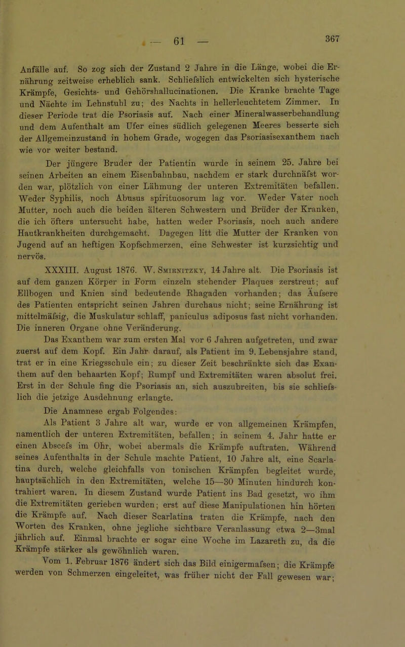 61 Anfälle auf. So zog sich der Zustand 2 Jahre in die Länge, wobei die Er- nährung zeitweise erheblich sank. Schliefslich entwickelten sich hysterische Krämpfe, Gesichts- und Gehörshallucinationen. Die Kranke brachte Tage und Nächte im Lehnstuhl zu; des Nachts in hellerleuchtetem Zimmer. In dieser Periode trat die Psoriasis auf. Nach einer Mineralwasserbehandlung und dern Aufenthalt am Ufer eines südlich gelegenen Meeres besserte sich der Allgemeinzustand in hohem Grade, wogegen das Psoriasisexanthem nach wie vor weiter bestand. Der jüngere Bruder der Patientin wurde in seinem 25. Jahre bei seinen Arbeiten an einem Eisenbahnbau, nachdem er stark durchnäfst wor- den war, plötzlich von einer Lähmung der unteren Extremitäten befallen. Weder Syphilis, noch Abusus spirituosorum lag vor. Weder Vater noch Mutter, noch auch die beiden älteren Schwestern und Brüder der Kranken, die ich öfters untersucht habe, hatten weder Psoriasis, noch auch andere Hautkrankheiten durchgemacht. Dagegen litt die Mutter der Kranken von Jugend auf an heftigen Kopfschmerzen, eine Schwester ist kurzsichtig und nervös. XXXIII. August 1876. W. Smirnitzky, 14 Jahre alt. Die Psoriasis ist auf dem ganzen Körper in Form einzeln stehender Plaques zerstreut; auf Ellbogen und Knien sind bedeutende Rhagaden vorhanden; das Aufsere des Patienten entspricht seinen Jahren durchaus nicht; seine Ernährung ist mittelmäfsig, die Muskulatur schlaff, paniculus adiposus fast nicht vorhanden. Die inneren Organe ohne Veränderung. Das Exanthem war zum ersten Mal vor 6 Jahren aufgetreten, und zwar zuerst auf dem Kopf. Ein Jahr darauf, als Patient im 9. Lebensjahre stand, trat er in eine Kriegsschule ein; zu dieser Zeit beschränkte sich das Exan- them auf den behaarten Kopf; Rumpf und Extremitäten waren absolut frei. Erst in der Schule fing die Psoriasis an, sich auszubreiten, bis sie schliefs- lich die jetzige Ausdehnung erlangte. Die Anamnese ergab Folgendes: Als Patient 3 Jahre alt war, wurde er von allgemeinen Krämpfen, namentlich der unteren Extremitäten, befallen; in seinem 4. Jahr hatte er einen Abscefs im Ohr, wobei abermals die Krämpfe auftraten. Während seines Aufenthalts in der Schule machte Patient, 10 Jahre alt, eine Scarla- tina durch, welche gleichfalls von tonischen Krämpfen begleitet wurde, hauptsächlich in den Extremitäten, welche 15—30 Minuten hindurch kon- trahiert waren. In diesem Zustand wurde Patient ins Bad gesetzt, wo ihm die Extremitäten gerieben wurden; erst auf diese Manipulationen hin hörten die Krämpfe auf. Nach dieser Scarlatina traten die Kränqpfe, nach den Worten des Kranken, ohne jegliche sichtbare Veranlassung etwa 2—3mal jährlich auf. Einmal brachte er sogar eine Woche im Lazareth zu, da die Krämpfe stärker als gewöhnlich waren. Vom 1. Februar 1876 ändert sich das Bild einigermafsen; die Krämpfe werden von Schmerzen eingeleitet, was früher nicht der Fall gewesen war;