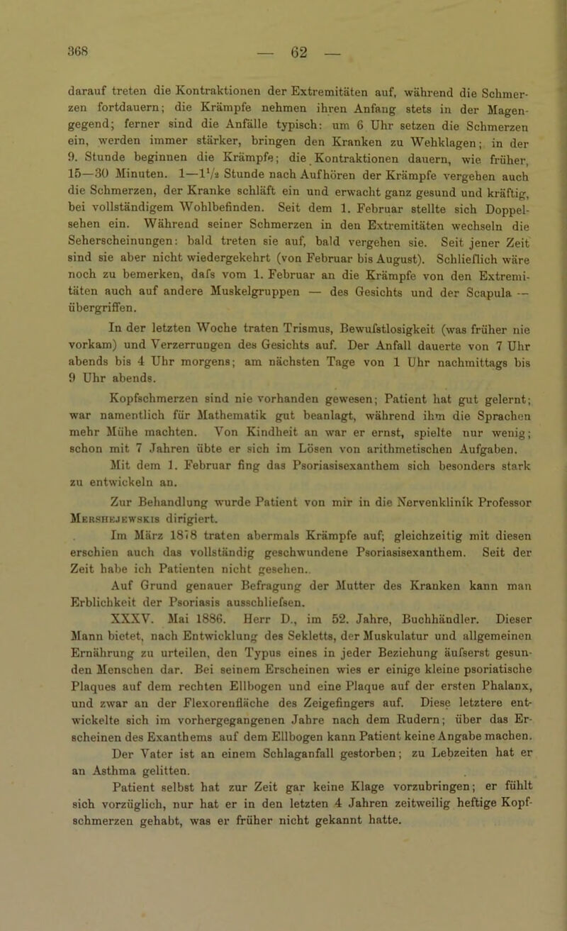 darauf treten die Kontraktionen der Extremitäten auf, während die Schmer- zen fortdauern; die Krämpfe nehmen ihren Anfang stets in der Magen- gegend; ferner sind die Anfälle typisch: um 6 Uhr setzen die Schmerzen ein, werden immer stärker, bringen den Kranken zu Wehklagen; in der 9. Stunde beginnen die Krämpfe; die Kontraktionen dauern, wie früher, 15—30 Minuten. 1—l1/» Stunde nach Aufhören der Krämpfe vergehen auch die Schmerzen, der Kranke schläft ein und erwacht ganz gesund und kräftig, bei vollständigem Wohlbefinden. Seit dem 1. Februar stellte sich Doppel- sehen ein. Während seiner Schmerzen in den Extremitäten wechseln die Seherscheinungen: bald treten sie auf, bald vergehen sie. Seit jener Zeit sind sie aber nicht wiedergekehrt (von Februar bis August). Schlieflich wäre noch zu bemerken, dafs vom 1. Februar an die Krämpfe von den Extremi- täten auch auf andere Muskelgruppen — des Gesichts und der Scapula — Übergriffen. In der letzten Woche traten Trismus, Bewufstlosigkeit (was früher nie vorkam) und Verzerrungen des Gesichts auf. Der Anfall dauerte von 7 Uhr abends bis 4 Uhr morgens; am nächsten Tage von 1 Uhr nachmittags bis 9 Uhr abends. Kopfschmerzen sind nie vorhanden gewesen; Patient hat gut gelernt; war namentlich für Mathematik gut beanlagt, während ihm die Sprachen mehr Mühe machten. Von Kindheit an war er ernst, spielte nur wenig; schon mit 7 Jahren übte er sich im Lösen von arithmetischen Aufgaben. Mit dem 1. Februar fing das Psoriasisexanthem sich besonders stark zu entwickeln an. Zur Behandlung wurde Patient von mir in die Nervenklinik Professor Mershejewskis dirigiert. Im März 1818 traten abermals Krämpfe auf; gleichzeitig mit diesen erschien auch das vollständig geschwundene Psoriasisexanthem. Seit der Zeit habe ich Patienten nicht gesehen.. Auf Grund genauer Befragung der Mutter des Kranken kann man Erblichkeit der Psoriasis ausschliefsen. XXXV. Mai 1886. Herr D., im 52. Jahre, Buchhändler. Dieser Mann bietet, nach Entwicklung des Sekletts, der Muskulatur und allgemeinen Ernährung zu urteilen, den Typus eines in jeder Beziehung äufserst gesun- den Menschen dar. Bei seinem Erscheinen wies er einige kleine psoriatische Plaques auf dem rechten Ellbogen und eine Plaque auf der ersten Phalanx, und zwar an der Flexorenfläche des Zeigefingers auf. Diese letztere ent- wickelte sich im vorhergegangenen Jahre nach dem Kudern; über das Er- scheinen des Exanthems auf dem Ellbogen kann Patient keine Angabe machen. Der Vater ist an einem Schlaganfall gestorben; zu Lebzeiten hat er an Asthma gelitten. Patient selbst hat zur Zeit gar keine Klage vorzubringen; er fühlt sich vorzüglich, nur hat er in den letzten 4 Jahren zeitweilig heftige Kopf- schmerzen gehabt, was er früher nicht gekannt hatte.