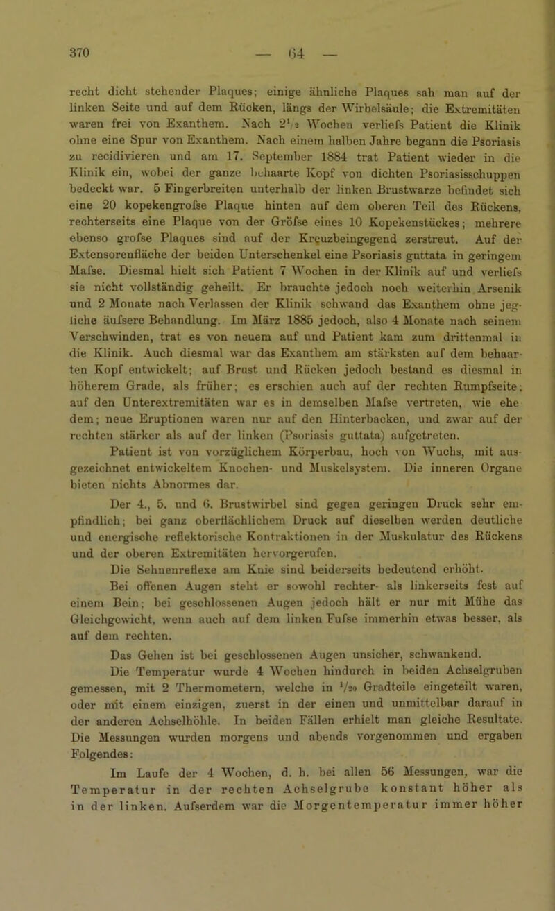 recht dicht stehender Plaques; einige ähnliche Plaques sah man auf der linken Seite und auf dem Rücken, längs der Wirbelsäule; die Extremitäten waren frei von Exanthem. Nach 2‘;2 Wochen verliefs Patient die Klinik ohne eine Spur von Exanthem. Nach einem halben Jahre begann die Psoriasis zu recidivieren und am 17. September 1884 trat Patient wieder in die Klinik ein, wobei der ganze behaarte Kopf von dichten Psoriasisschuppen bedeckt war. 5 Fingerbreiten unterhalb der linken Brustwarze befindet sich eine 20 kopekengrofse Plaque hinten auf dem oberen Teil des Rückens, rechterseits eine Plaque von der Gröfse eines 10 Kopekenstückes; mehrere ebenso grofse Plaques sind auf der Kreuzbeingegend zerstreut. Auf der Extensorenfläche der beiden Unterschenkel eine Psoriasis guttata in geringem Mafse. Diesmal hielt sich Patient 7 Wochen in der Klinik auf und verliefs sie nicht vollständig geheilt. Er brauchte jedoch noch weiterhin Arsenik und 2 Mouate nach Verlassen der Klinik schwand das Exanthem ohne jeg- liche äufsere Behandlung. Im März 1885 jedoch, also 4 Monate nach seinem Verschwinden, trat es von neuem auf und Patient kam zum drittenmal in die Klinik. Auch diesmal war das Exanthem am stärksten auf dem behaar- ten Kopf entwickelt; auf Brust und Rücken jedoch bestand es diesmal in höherem Grade, als früher; es erschien auch auf der rechten Rumpfseite; auf den Unterextremitäten war es in demselben Mafse vertreten, wie ehe dem; neue Eruptionen waren nur auf den Hinterbacken, und zwar auf der rechten stärker als auf der linken (Psoriasis guttata) aufgetreten. Patient ist von vorzüglichem Körperbau, hoch von Wuchs, mit aus- gezeichnet entwickeltem Knochen- und Muskelsystem. Die inneren Organe bieten nichts Abnormes dar. Der 4., 5. und 6. Brustwirbel sind gegen geringen Druck sehr em- pfindlich; bei ganz oberflächlichem Druck auf dieselben werden deutliche und energische reflektorische Kontraktionen in der Muskulatur des Rückens und der oberen Extremitäten hervorgerufen. Die Sehnenreflexe am Knie sind beiderseits bedeutend erhöht. Bei offenen Augen steht er sowohl rechter- als linkerseits fest auf einem Bein; bei geschlossenen Augen jedoch hält er nur mit Mühe das Gleichgewicht, wenn auch auf dem linken Fufse immerhin etwas besser, als auf dem rechten. Das Gehen ist bei geschlossenen Augen unsicher, schwankend. Die Temperatur wurde 4 Wochen hindurch in beiden Achselgruben gemessen, mit 2 Thermometern, welche in l/so Gradteile eingeteilt waren, oder mit einem einzigen, zuerst in der einen und unmittelbar darauf in der anderen Achselhöhle. In beiden Fällen erhielt man gleiche Resultate. Die Messungen wurden morgens und abends vorgenommen und ergaben Folgendes: Im Laufe der 4 Wochen, d. h. bei allen 56 Messungen, war die Temperatur in der rechten Achselgrube konstant höher als in der linken. Aufserdem war die Morgentemperatur immer höher