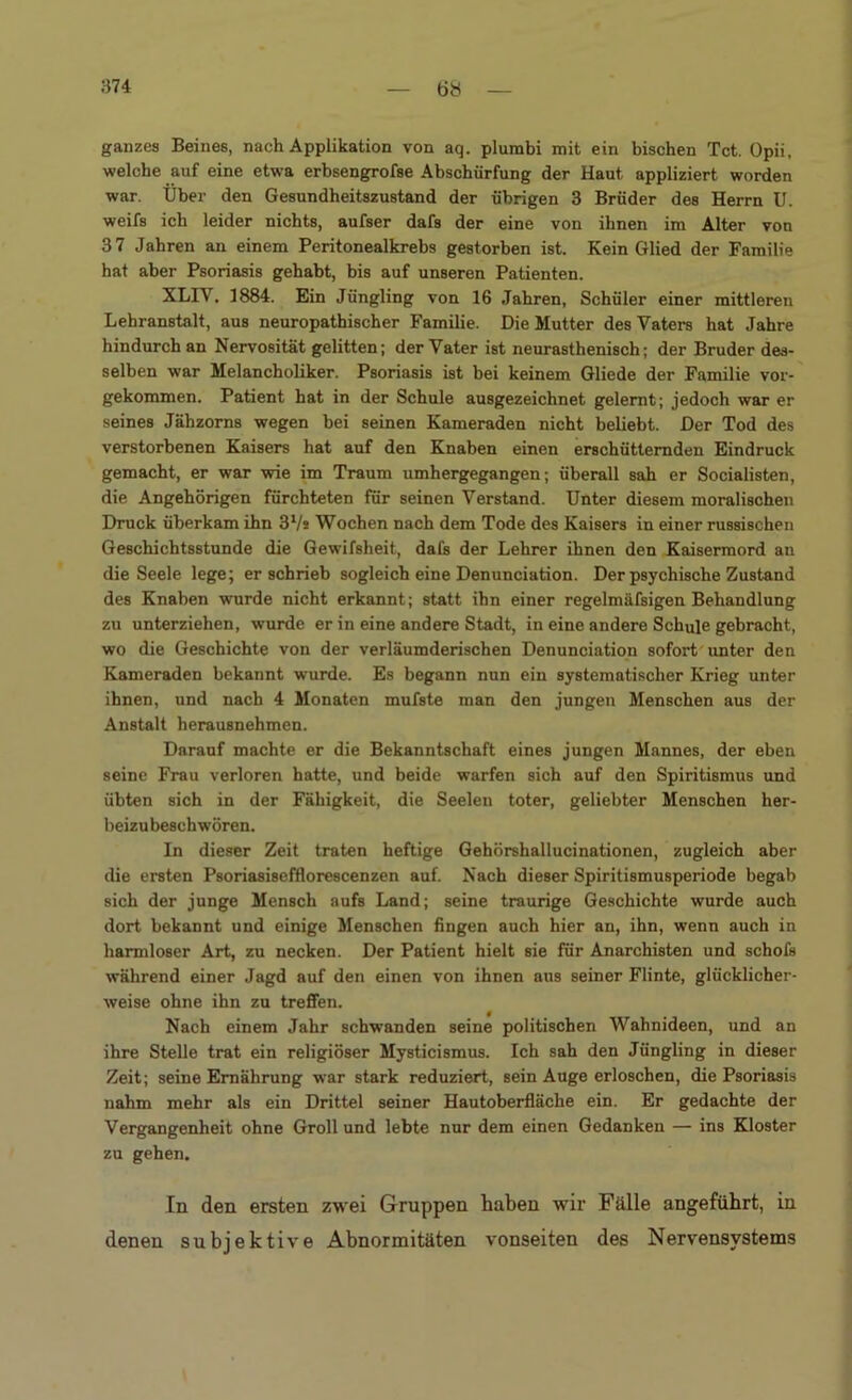 ganzes Beines, nach Applikation von aq. plumbi mit ein bischen Tct. Opii, welche auf eine etwa erbsengrofse Abschürfung der Haut appliziert worden war. Über den Gesundheitszustand der übrigen 3 Brüder des Herrn U. weifs ich leider nichts, aufser dafs der eine von ihnen im Alter von 3 7 Jahren an einem Peritonealkrebs gestorben ist. Kein Glied der Familie hat aber Psoriasis gehabt, bis auf unseren Patienten. XLIY. 1884. Ein Jüngling von 16 Jahren, Schüler einer mittleren Lehranstalt, aus neuropathischer Familie. Die Mutter des Vaters hat Jahre hindurch an Nervosität gelitten; der Vater ist neurasthenisch; der Bruder des- selben war Melancholiker. Psoriasis ist bei keinem Gliede der Familie vor- gekommen. Patient hat in der Schule ausgezeichnet gelernt; jedoch war er seines Jähzorns wegen bei seinen Kameraden nicht beliebt. Der Tod des verstorbenen Kaisers hat auf den Knaben einen erschütternden Eindruck gemacht, er war wie im Traum umhergegangen; überall sah er Socialisten, die Angehörigen fürchteten für seinen Verstand. Unter diesem moralischen Druck überkam ihn 3Vs Wochen nach dem Tode des Kaisers in einer russischen Geschichtsstunde die Gewifsheit, dafs der Lehrer ihnen den Kaisermord an die Seele lege; er schrieb sogleich eine Denunciation. Der psychische Zustand des Knaben wurde nicht erkannt; statt ihn einer regelmäfsigen Behandlung zu unterziehen, wurde er in eine andere Stadt, in eine andere Schule gebracht, wo die Geschichte von der verläumderischen Denunciation sofort unter den Kameraden bekannt wurde. Es begann nun ein systematischer Krieg unter ihnen, und nach 4 Monaten mufste man den jungen Menschen aus der Anstalt herausnehmen. Darauf machte er die Bekanntschaft eines jungen Mannes, der eben seine Frau verloren hatte, und beide warfen sich auf den Spiritismus und übten sich in der Fähigkeit, die Seelen toter, geliebter Menschen her- beizubeschwören. In dieser Zeit traten heftige Gehörshallucinationen, zugleich aber die ersten Psoriasisefflorescenzen auf. Nach dieser Spiritismusperiode begab sich der junge Mensch aufs Land; seine traurige Geschichte wurde auch dort bekannt und einige Menschen fingen auch hier an, ihn, wenn auch in harmloser Art, zu necken. Der Patient hielt sie für Anarchisten und schofs während einer Jagd auf den einen von ihnen aus seiner Flinte, glücklicher- weise ohne ihn zu treffen. Nach einem Jahr schwanden seine politischen Wahnideen, und an ihre Stelle trat ein religiöser Mysticismus. Ich sah den Jüngling in dieser Zeit; seine Ernährung war stark reduziert, sein Auge erloschen, die Psoriasis nahm mehr als ein Drittel seiner Hautoberfläche ein. Er gedachte der Vergangenheit ohne Groll und lebte nur dem einen Gedanken — ins Kloster zu gehen. In den ersten zwei Gruppen haben wir Fälle angeführt, in denen subjektive Abnormitäten vonseiten des Nervensystems