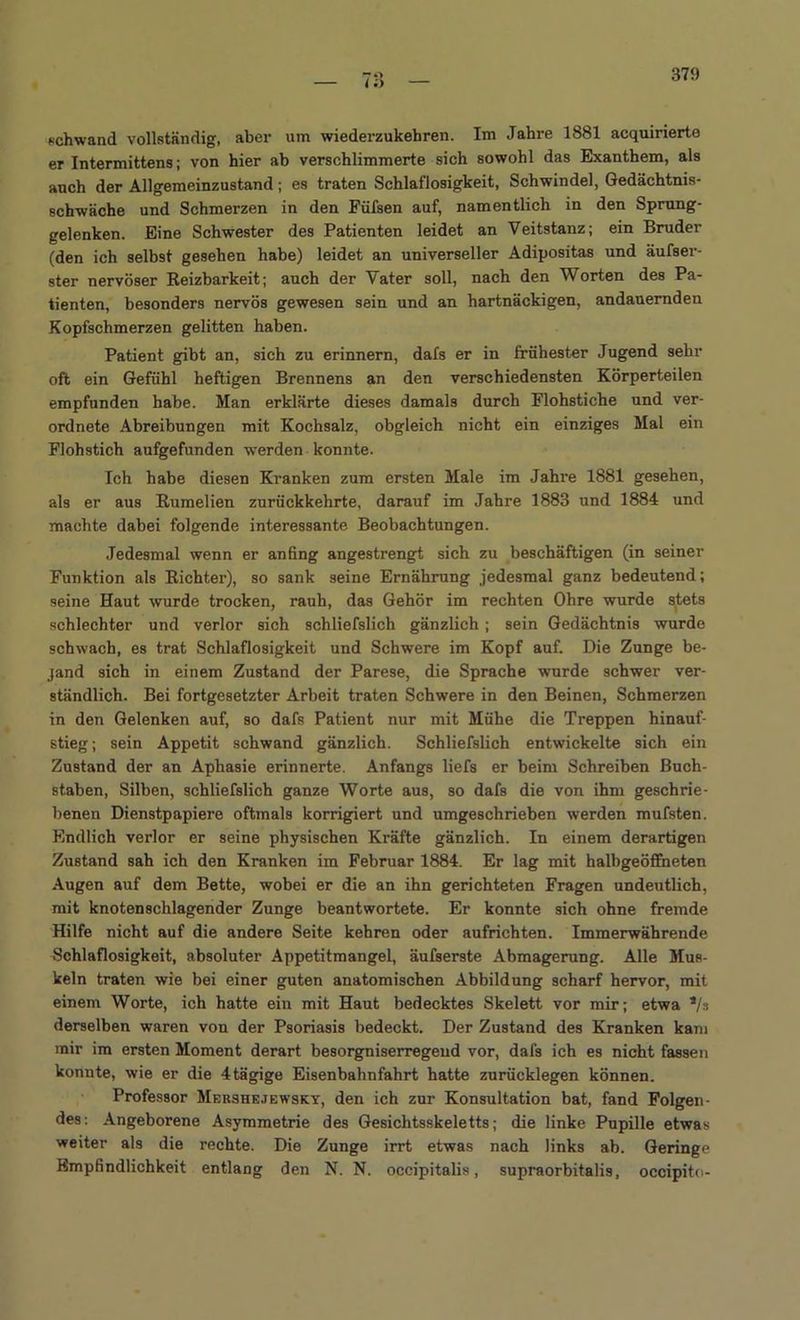 I.') schwand vollständig, aber um wiederzukehren. Im Jahre 1881 acquirierte er Intermittens; von hier ab verschlimmerte sich sowohl das Exanthem, als anch der Allgemeinzustand; es traten Schlaflosigkeit, Schwindel, Gedächtnis- schwäche und Schmerzen in den Füfsen auf, namentlich in den Sprung- gelenken. Eine Schwester des Patienten leidet an Veitstanz; ein Bruder (den ich selbst gesehen habe) leidet an universeller Adipositas und äufser- ster nervöser Reizbarkeit; auch der Vater soll, nach den Worten des Pa- tienten, besonders nervös gewesen sein und an hartnäckigen, andauernden Kopfschmerzen gelitten haben. Patient gibt an, sich zu erinnern, dafs er in frühester Jugend sehr oft ein Gefühl heftigen Brennens an den verschiedensten Körperteilen empfunden habe. Man erklärte dieses damals durch Flohstiche und ver- ordnete Abreibungen mit Kochsalz, obgleich nicht ein einziges Mal ein Flohstich aufgefunden werden konnte. Ich habe diesen Kranken zum ersten Male im Jahre 1881 gesehen, als er aus Rumelien zurückkehrte, darauf im Jahre 1883 und 1884 und machte dabei folgende interessante Beobachtungen. Jedesmal wenn er anfing angestrengt sich zu beschäftigen (in seiner Funktion als Richter), so sank seine Ernährung jedesmal ganz bedeutend; seine Haut wurde trocken, rauh, das Gehör im rechten Ohre wurde stets schlechter und verlor sich schliefslich gänzlich ; sein Gedächtnis wurde schwach, es trat Schlaflosigkeit und Schwere im Kopf auf. Die Zunge be- jand sich in einem Zustand der Parese, die Sprache wurde schwer ver- ständlich. Bei fortgesetzter Arbeit traten Schwere in den Beinen, Schmerzen in den Gelenken auf, so dafs Patient nur mit Mühe die Treppen hinauf- stieg; sein Appetit schwand gänzlich. Schliefslich entwickelte sich ein Zustand der an Aphasie erinnerte. Anfangs liefs er beim Schreiben Buch- staben, Silben, schliefslich ganze Worte aus, so dafs die von ihm geschrie- benen Dienstpapiere oftmals korrigiert und umgeschrieben werden mufsten. Endlich verlor er seine physischen Kräfte gänzlich. In einem derartigen Zustand sah ich den Kranken im Februar 1884. Er lag mit halbgeöffneten Augen auf dem Bette, wobei er die an ihn gerichteten Fragen undeutlich, mit knotenschlagender Zunge beantwortete. Er konnte sich ohne fremde Hilfe nicht auf die andere Seite kehren oder aufrichten. Immerwährende Schlaflosigkeit, absoluter Appetitmangel, äufserste Abmagerung. Alle Mus- keln traten wie bei einer guten anatomischen Abbildung scharf hervor, mit einem Worte, ich hatte ein mit Haut bedecktes Skelett vor mir; etwa */» derselben waren von der Psoriasis bedeckt. Der Zustand des Kranken kam mir im ersten Moment derart besorgniserregend vor, dafs ich es nicht fassen konnte, wie er die 4tägige Eisenbahnfahrt hatte zurücklegen können. Professor Mershejewsky, den ich zur Konsultation bat, fand Folgen- des: Angeborene Asymmetrie des Gesichtsskeletts; die linke Pupille etwas weiter als die rechte. Die Zunge irrt etwas nach links ab. Geringe Empfindlichkeit entlang den N. N. occipitalis, supraorbitalis, occipito-