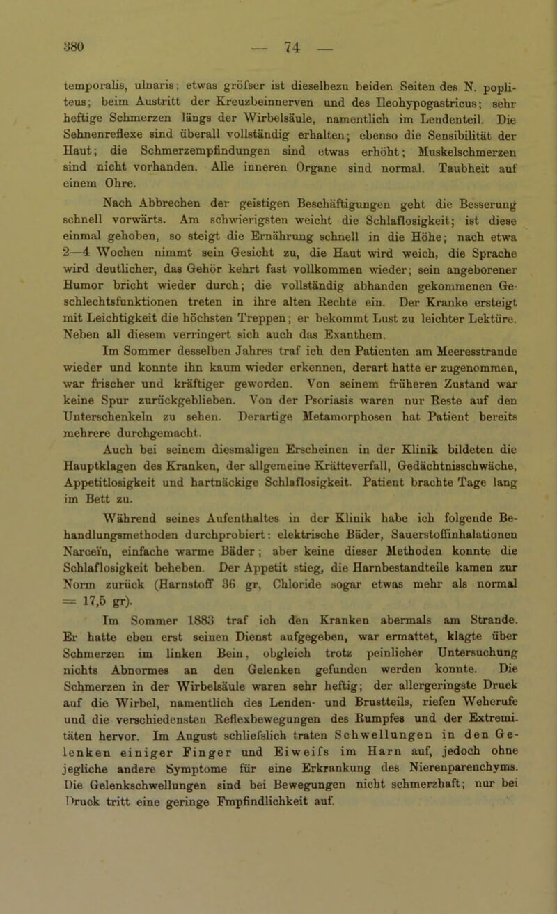 temporalis, ulnaris; etwas gröfser ist dieselbezu beiden Seiten des N. popli- teus; beim Austritt der Kreuzbeinnerven und des Ileohypogastricus; sehr heftige Schmerzen längs der Wirbelsäule, namentlich im Lendenteil. Die Sehnenreflexe sind überall vollständig erhalten; ebenso die Sensibilität der Haut; die Schmerzempfindungen sind etwas erhöht; Muskelschmerzen sind nicht vorhanden. Alle inneren Organe sind normal. Taubheit auf einem Ohre. Nach Abbrechen der geistigen Beschäftigungen geht die Besserung schnell vorwärts. Am schwierigsten weicht die Schlaflosigkeit; ist diese einmal gehoben, so steigt die Ernährung schnell in die Höhe; nach etwa 2—4 Wochen nimmt sein Gesicht zu, die Haut wird weich, die Sprache wird deutlicher, das Gehör kehrt fast vollkommen wieder; sein angeborener Humor bricht wieder durch; die vollständig abhanden gekommenen Ge- schlechtsfunktionen treten in ihre alten Rechte ein. Der Kranke ersteigt mit Leichtigkeit die höchsten Treppen; er bekommt Lust zu leichter Lektüre. Neben all diesem verringert sich auch das Exanthem. Im Sommer desselben Jahres traf ich den Patienten am Meeresstraude wieder und konnte ihn kaum wieder erkennen, derart hatte er zugenommen, war frischer und kräftiger geworden. Von seinem früheren Zustand war keine Spur zurückgeblieben. Von der Psoriasis waren nur Reste auf den Unterschenkeln zu sehen. Derartige Metamorphosen hat Patient bereits mehrere durchgemacht. Auch bei seinem diesmaligen Erscheinen in der Klinik bildeten die Hauptklagen des Kranken, der allgemeine Kräfteverfall, Gedächtnisschwäche, Appetitlosigkeit und hartnäckige Schlaflosigkeit. Patient brachte Tage lang im Bett zu. Während seines Aufenthaltes in der Klinik habe ich folgende Be- handlungsmethoden durchprobiert: elektrische Bäder, Sauerstoffinhalationen Narcei'n, einfache warme Bäder; aber keine dieser Methoden konnte die Schlaflosigkeit beheben. Der Appetit stieg, die Harnbestandteile kamen zur Norm zurück (Harnstoff 36 gr, Chloride sogar etwas mehr als normal = 17,5 gr)- Im Sommer 1883 traf ich den Kranken abermals am Strande. Er hatte eben erst seinen Dienst aufgegeben, war ermattet, klagte über Schmerzen im linken Bein, obgleich trotz peinlicher Untersuchung nichts Abnormes an den Gelenken gefunden werden konnte. Die Schmerzen in der Wirbelsäule waren sehr heftig; der allergeringste Druck auf die Wirbel, namentlich des Lenden- und Brustteils, riefen Weherufe und die verschiedensten Reflexbewegungen des Rumpfes und der Extremi- täten hervor. Im August schliefslich traten Schwellungen in den Ge- lenken einiger Finger und Eiweifs im Harn auf, jedoch ohne jegliche andere Symptome für eine Erkrankung des Nierenparenchyms. Die Gelenkschwellungen sind bei Bewegungen nicht schmerzhaft; nur bei Druck tritt eine geringe Fmpfindlichkeit auf.