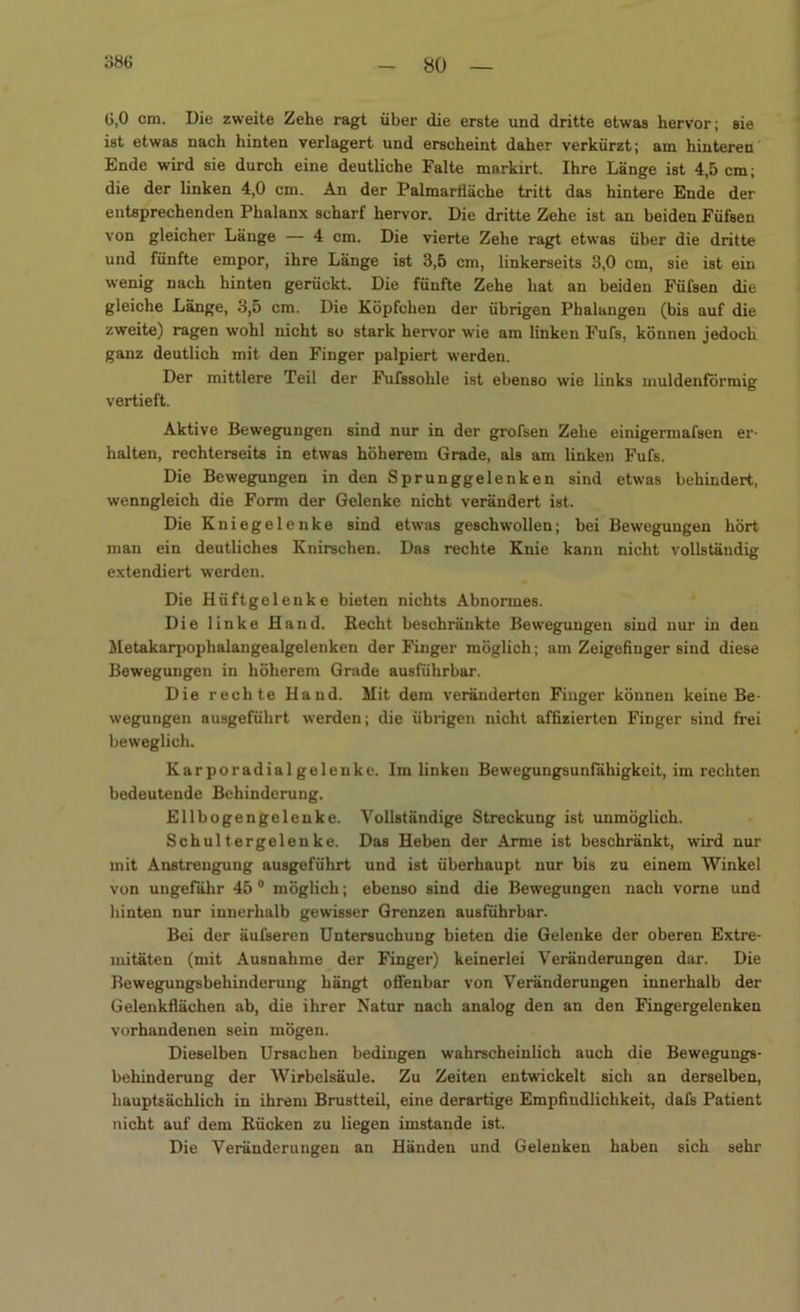 G,0 cm. Die zweite Zehe ragt über die erste und dritte etwas hervor; sie ist etwas nach hinten verlagert und erscheint daher verkürzt; am hinteren Ende wird sie durch eine deutliche Falte markirt. Ihre Länge ist 4,5 cm; die der linken 4,0 cm. An der Palmarfläche tritt das hintere Ende der entsprechenden Phalanx scharf hervor. Die dritte Zehe ist an beiden Füfsen von gleicher Länge — 4 cm. Die vierte Zehe ragt etwas über die dritte und fünfte empor, ihre Länge ist 3,5 cm, linkerseits 3,0 cm, sie ist ein wenig nach hinten gerückt. Die fünfte Zehe hat an beiden Füfsen die gleiche Länge, 3,5 cm. Die Köpfchen der übrigen Phalangen (bis auf die zweite) ragen wohl nicht so stark hervor wie am linken Fufs, können jedoch ganz deutlich mit den Finger palpiert werden. Der mittlere Teil der Fufssohle ist ebenso wie links muldenförmig vertieft. Aktive Bewegungen sind nur in der grofsen Zehe einigermafsen er- halten, rechterseits in etwas höherem Grade, als am linken Fufs. Die Bewegungen in den Sprunggelenken sind etwas behindert, wenngleich die Form der Gelenke nicht verändert ist. Die Kniegelenke sind etwas geschwollen; bei Bewegungen hört man ein deutliches Knirschen. Das rechte Knie kann nicht vollständig extendiert werden. Die Hüftgelenke bieten nichts Abnormes. Die linke Hand. Recht beschränkte Bewegungen sind nur in den Metakarpophalangealgelenken der Finger möglich; am Zeigefinger sind diese Bewegungen in höherem Grade ausführbar. Die rechte Hand. Mit dem veränderten Finger können keine Be- wegungen ausgeführt werden; die übrigen nicht affizierten Finger sind frei beweglich. Kar poradial gelenke. Im linken Bewegungsunfähigkeit, im rechten bedeutende Behinderung. Ellbogengelenke. Vollständige Streckung ist unmöglich. Schultergeleuke. Das Heben der Arme ist beschränkt, wird nur mit Anstrengung ausgeführt und ist überhaupt nur bis zu einem Winkel von ungefähr 45 0 möglich; ebenso sind die Bewegungen nach vorne und hinten nur innerhalb gewisser Grenzen ausführbar. Bei der äufseren Untersuchung bieten die Gelenke der oberen Extre- mitäten (mit Ausnahme der Finger) keinerlei Veränderungen dar. Die Bewegungsbehinderung hängt offenbar von Veränderungen innerhalb der Gelenkflächen ab, die ihrer Natur nach analog den an den Fingergelenken vorhandenen sein mögen. Dieselben Ursachen bedingen wahrscheinlich auch die Bewegungs- behinderung der Wirbelsäule. Zu Zeiten entwickelt sich an derselben, hauptsächlich in ihrem Brustteil, eine derartige Empfindlichkeit, dafs Patient nicht auf dem Rücken zu liegen imstande ist. Die Veränderungen an Händen und Gelenken haben sich sehr