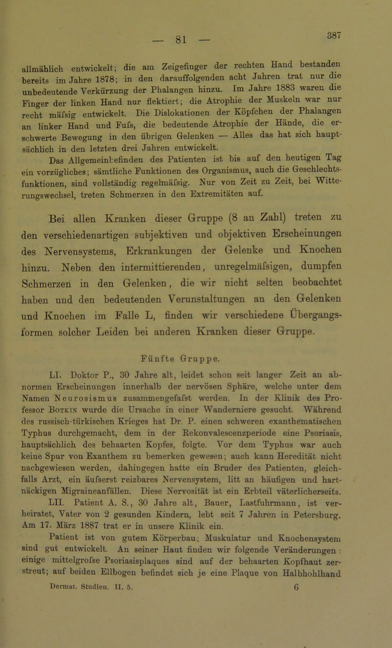 387 allmählich entwickelt; die am Zeigefinger der rechten Hand bestanden bereits im Jahre 1878; in den darauffolgenden acht Jahren trat nur die unbedeutende Verkürzung der Phalangen hinzu. Im Jahre 1883 waren die Finger der linken Hand nur flektiert; die Atrophie der Muskeln war nur recht mäfsig entwickelt. Die Dislokationen der Köpfchen der Phalangen an linker Hand und Fufs, die bedeutende Atrophie der Hände, die er- schwerte Bewegung in den übrigen Gelenken — Alles das hat sich haupt- sächlich in den letzten drei Jahren entwickelt. Das Allgemeinbefinden des Patienten ist bis auf den heutigen Tag ein vorzügliches; sämtliche Funktionen des Organismus, auch die Geschlechts- funktionen, sind vollständig regelmäfsig. Nur von Zeit zu Zeit, bei Witte- rungswechsel, treten Schmerzen in den Extremitäten auf. Bei allen Kranken dieser Gruppe (8 an Zahl) treten zu den verschiedenartigen subjektiven und objektiven Erscheinungen des Nervensystems, Erkrankungen der Gelenke und Knocken hinzu. Neben den intermittierenden, unregelmäfsigen, dumpfen Schmerzen in den Gelenken, die wir nicht selten beobachtet haben und den bedeutenden Verunstaltungen an den Gelenken und Knochen im Falle L, finden wir verschiedene Übergangs- formen solcher Leiden bei anderen Kranken dieser Gruppe. Fünfte Gruppe. LI. Doktor P., 30 Jahre alt, leidet schon seit langer Zeit an ab- normen Erscheinungen innerhalb der nervösen Sphäre, welche unter dem Namen Neurosismus zusammeDgefafst werden. In der Klinik des Pro- fessor Botkin wurde die Ursache in einer Wanderniere gesucht. Während des russisch-türkischen Krieges hat Dr. P. einen schweren exanthematischen Typhus durchgemacht, dem in der Rekonvalescenzperiode eine Psoriasis, hauptsächlich des behaarten Kopfes, folgte. Vor dem Typhus war auch keine Spur von Exanthem zu bemerken gewesen; auch kann Heredität nicht nachgewiesen werden, dahingegen hatte ein Bruder des Patienten, gleich- falls Arzt, ein äufserst reizbares Nervensystem, litt an häufigen und hart- näckigen Migraineanfällen. Diese Nervosität ist ein Erbteil väterlicherseits. LII. Patient A. S., 30 Jahre alt, Bauer, Lastfuhrmann, ist ver- heiratet, Vater von 2 gesunden Kindern, lebt seit 7 Jahren in Petersburg. Am 17. März 1887 trat er in unsere Klinik ein. Patient ist von gutem Körperbau; Muskulatur und Knochensystem sind gut entwickelt. An seiner Haut finden wir folgende Veränderungen : einige mittelgrofse Psoriasisplaques sind auf der behaarten Kopfhaut zer- streut; auf beiden Ellbogen befindet sich je eine Plaque von Halbhohlhand Dermat. Studien. II. 5. 6