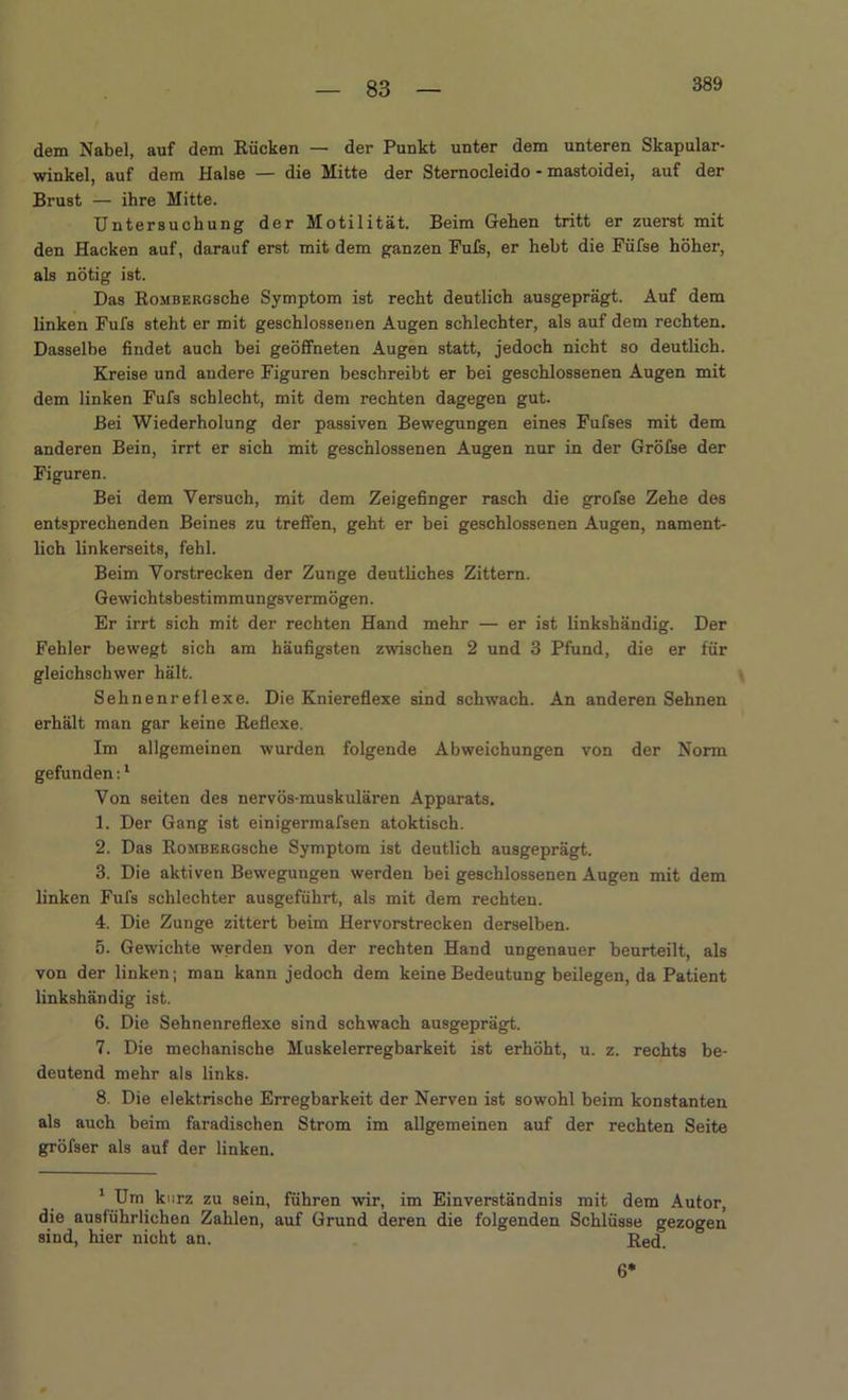 389 dem Nabel, auf dem Rücken — der Punkt unter dem unteren Skapular- winkel, auf dem Halse — die Mitte der Sternocleido - mastoidei, auf der Brust — ihre Mitte. Untersuchung der Motilität. Beim Gehen tritt er zuerst mit den Hacken auf, darauf erst mit dem ganzen Fufs, er hebt die Füfse höher, als nötig ist. Das RoMBERGsche Symptom ist recht deutlich ausgeprägt. Auf dem linken Fufs steht er mit geschlossenen Augen schlechter, als auf dem rechten. Dasselbe findet auch bei geöffneten Augen statt, jedoch nicht so deutlich. Kreise und andere Figuren beschreibt er bei geschlossenen Augen mit dem linken Fufs schlecht, mit dem rechten dagegen gut. Bei Wiederholung der passiven Bewegungen eines Fufses mit dem anderen Bein, irrt er sich mit geschlossenen Augen nur in der Gröfse der Figuren. Bei dem Versuch, mit dem Zeigefinger rasch die grofse Zehe des entsprechenden Beines zu treffen, geht er bei geschlossenen Augen, nament- lich linkerseits, fehl. Beim Vorstrecken der Zunge deutliches Zittern. Gewichtsbestimmungsvermögen. Er irrt sich mit der rechten Hand mehr — er ist linkshändig. Der Fehler bewegt sich am häufigsten zwischen 2 und 3 Pfund, die er für gleichschwer hält. Sehnenreflexe. Die Kniereflexe sind schwach. An anderen Sehnen erhält man gar keine Reflexe. Im allgemeinen wurden folgende Abweichungen von der Norm gefunden:1 Von seiten des nervös-muskulären Apparats. 1. Der Gang ist einigermafsen atoktisch. 2. Das RoMBERGsche Symptom ist deutlich ausgeprägt. 3. Die aktiven Bewegungen werden bei geschlossenen Augen mit dem linken Fufs schlechter ausgeführt, als mit dem rechten. 4. Die Zunge zittert beim Hervorstrecken derselben. 5. Gewichte werden von der rechten Hand ungenauer beurteilt, als von der linken; man kann jedoch dem keine Bedeutung beilegen, da Patient linkshändig ist. 6. Die Sehnenreflexe sind schwach ausgeprägt. 7. Die mechanische Muskelerregbarkeit ist erhöht, u. z. rechts be- deutend mehr als links. 8. Die elektrische Erregbarkeit der Nerven ist sowohl beim konstanten als auch beim faradischen Strom im allgemeinen auf der rechten Seite gröfser als auf der linken. 1 Um kurz zu sein, führen wir, im Einverständnis mit dem Autor, die ausführlichen Zahlen, auf Grund deren die folgenden Schlüsse gezogen sind, hier nicht an. Red. 6*