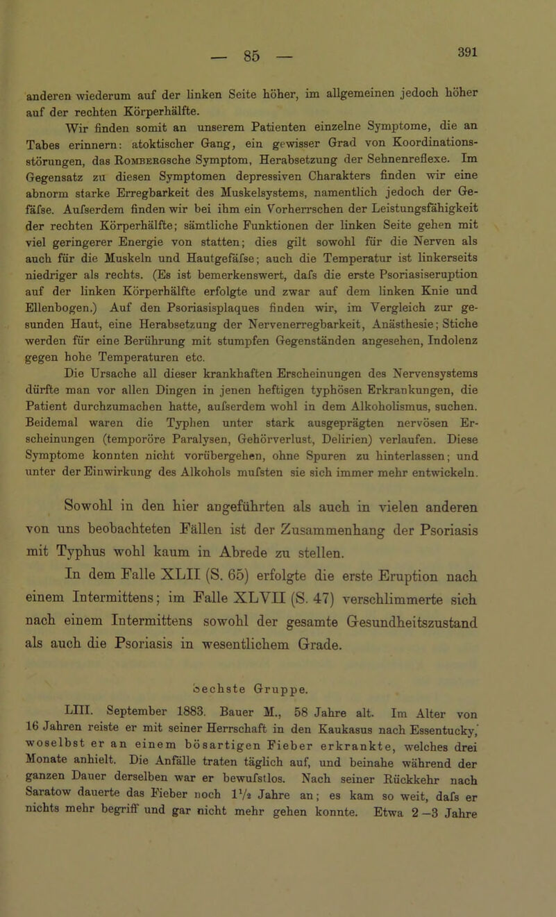 391 anderen wiederum auf der linken Seite höher, im allgemeinen jedoch höher auf der rechten Körperhälfte. Wir finden somit an unserem Patienten einzelne Symptome, die an Tabes erinnern: atoktischer Gang, ein gewisser Grad von Koordinations- störungen, das RoMBEEGsche Symptom, Herabsetzung der Sehnenreflexe. Im Gegensatz zu diesen Symptomen depressiven Charakters finden wir eine abnorm starke Erregbarkeit des Muskelsystems, namentlich jedoch der Ge- fäfse. Aufserdem finden wir bei ihm ein Vorherrschen der Leistungsfähigkeit der rechten Körperhälfte; sämtliche Funktionen der linken Seite gehen mit viel geringerer Energie von statten; dies gilt sowohl für die Nerven als auch für die Muskeln und Hautgefäfse; auch die Temperatur ist linkerseits niedriger als rechts. (Es ist bemerkenswert, dafs die erste Psoriasiseruption auf der linken Körperhälfte erfolgte und zwar auf dem linken Knie und Ellenbogen.) Auf den Psoriasisplaques finden wir, im Vergleich zur ge- sunden Haut, eine Herabsetzung der Nervenerregbarkeit, Anästhesie; Stiche werden für eine Berührung mit stumpfen Gegenständen angesehen, Indolenz gegen hohe Temperaturen etc. Die Ursache all dieser krankhaften Erscheinungen des Nervensystems dürfte man vor allen Dingen in jenen heftigen typhösen Erkrankungen, die Patient durchzumachen hatte, aufserdem wohl in dem Alkoholismus, suchen. Beidemal waren die Typhen unter stark ausgeprägten nervösen Er- scheinungen (temporöre Paralysen, Gehörverlust, Delirien) verlaufen. Diese Symptome konnten nicht vorübergehen, ohne Spuren zu hinterlassen; und unter der Einwirkung des Alkohols mufsten sie sich immer mehr entwickeln. Sowohl in den hier angeführten als auch in vielen anderen von uns beobachteten Fällen ist der Zusammenhang der Psoriasis mit Typhus wohl kaum in Abrede zu stellen. In dem Falle XLII (S. 65) erfolgte die erste Eruption nach einem Intei’mittens; im Falle XLYII (S. 47) verschlimmerte sich nach einem Intermittens sowohl der gesamte Gesundheitszustand als auch die Psoriasis in wesentlichem Grade. Sechste Gruppe. LIII. September 1883. Bauer M., 58 Jahre alt. Im Alter von 16 Jahren reiste er mit seiner Herrschaft in den Kaukasus nach Essen tu cky, woselbst er an einem bösartigen Fieber erkrankte, welches drei Monate anhielt. Die Anfälle traten täglich auf, und beinahe während der ganzen Dauer derselben war er bewufstlos. Nach seiner Rückkehr nach Saratow dauerte das Fieber noch l'/a Jahre an; es kam so weit, dafs er nichts mehr begriff und gar nicht mehr gehen konnte. Etwa 2 —3 Jahre