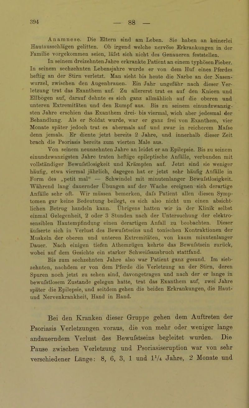 Anamnese. Die Eltern sind am Leben. Sie haben an keinerlei Hautausschlägen gelitten. Ob irgend welche nervöse Erkrankungen in der Familie vorgekommen seien, läfst sich nicht des Genaueren feststellen. In seinem dreizehnten Jahre erkrankte Patient an einem typhösen Fieber. In seinem sechzehnten Lebensjahre wurde er von dem Huf eines Pferdes heftig an der Stirn verletzt. Man sieht bis heute die Narbe an der Nasen- wurzel, zwischen den Augenbrauen. Ein Jahr ungefähr nach dieser Ver- letzung trat das Exanthem auf. Zu allererst trat es auf den Knieen und Ellbogen auf, darauf dehnte es sich ganz allmählich auf die oberen und unteren Extremitäten und den Humpf aus. Bis zu seinem einundzwanzig- sten Jahre erschien das Exanthem drei- bis viermal, wich aber jedesmal der Behandlung. Als er Soldat wurde, war er ganz frei von Exanthem, vier Monate später jedoch trat es abermals auf und zwar in reicherem Mafse denn jemals. Er diente jetzt bereits 2 Jahre, und innerhalb dieser Zeit brach die Psoriasis bereits zum vierten Male aus. Von seinem neunzehnten Jahre an leidet er an Epilepsie. Bis zu seinem einundzwanzigsten Jahre traten heftige epileptische Anfälle, verbunden mit vollständiger Bewufstlosigkeit und Krämpfen auf. Jetzt sind sie weniger häufig, etwa viermal jährlich, dagegen hat er jetzt sehr häufig Anfälle in Form des „petit mal“ — Schwindel mit minutenlanger Bewufstlosigkeit. Während lang' dauernder Übungen auf der Wache ereignen sich derartige Anfälle sehr oft. Wir müssen bemerken, dafs Patient allen diesen Symp- tomen gar keine Bedeutung beilegt, es sich also nicht um einen absicht- lichen Betrug handeln kann. Übrigens hatten wir in der Klinik selbst einmal Gelegenheit, 2 oder 3 Stunden nach der Untersuchung der elektro- sensiblen Hautempfindung einen derartigen Anfall zu beobachten. Dieser äufserte sich in Verlust des Bewufstseins und tonischen Kontraktionen der Muskeln der oberen und unteren Extremitäten, von kaum minutenlanger Dauer. Nach einigen tiefen Athemzügen kehrte das Bewufstsein zurück, wobei auf dem Gesichte ein starker Schweifsausbruch stattfand. Bis zum sechzehnten Jahre also war Patient ganz gesund. Im sieb- zehnten, nachdem er von dem Pferde die Verletzung an der Stirn, deren Spuren noch jetzt zu sehen sind, davongetragen und nach der er lange in bewufstlosem Zustande gelegen hatte, trat das Exanthem auf, zwei Jahre später die Epilepsie, und seitdem gehen die beiden Erkrankungen, die Haut- und Nervenkrankheit, Hand in Hand. Bei den Kranken dieser Gruppe gehen dem Auftreten der Psoriasis Verletzungen voraus, die von mehr oder weniger lange andauerndem Verlust des Bewufstseins begleitet wurden. Die Pause zwischen Verletzung und Psoriasiseruption war von sehr verschiedener Länge: 8, 6, 3, 1 und l1/* Jahre, 2 Monate und