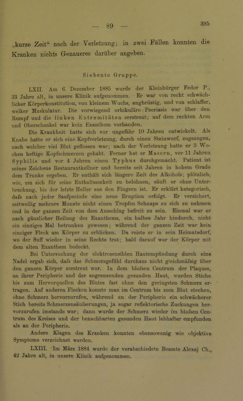 395 ..kurze Zeit“ nach der Verletzung; in zwei Fällen konnten die Kranken nichts Genaueres darüber angehen. Siebente Gruppe. LXII. Am 6. Dezember 1885 wurde der Kleinbürger Fedor P., 33 Jahre alt, in unsere Klinik aufgenommen. Er war von recht schwäch- licher Körperkonstitution, von kleinem Wuchs, engbrüstig, und von schlaffer, welker Muskulatur. Die vorwiegend orbikuläre Psoriasis war über den Rumpf und die linken Extremitäten zerstreut; auf dem rechten Arm und Oberschenkel war kein Exanthem vorhanden. Die Krankheit hatte sich vor ungefähr 10 Jahren entwickelt. Als Knabe hatte er sich eine Kopfverletzung, durch einen Steinwurf, zugezogen, nach welcher viel Blut geflossen war; nach der Verletzung hatte er 3 Wo- chen heftige Kopfschmerzen gehabt. Ferner hat er Masern, vor 11 Jahren Syphilis und vor 4 Jahren einen Typhus durchgemacht. Patient ist seines Zeichens Restaurantkellner und bereits seit Jahren in hohem Grade dem Trünke ergeben. Er enthält sich längere Zeit des Alkohols; plötzlich, wie, um sich für seine Enthaltsamkeit zu belohnen, säuft er ohne Unter- brechung, bis der letzte Heller aus den Fingern ist. Er erklärt kategorisch, dafs nach jeder Saufperiode eine neue Eruption erfolgt. Er versichert, zeitweilig mehrere Monate nicht einen Tropfen Schnaps zu sich zu nehmen und in der ganzen Zeit von dem Ausschlag befreit zu sein. Einmal war er nach gänzlicher Heilung des Exanthems, ein halbes Jahr hindurch, nicht ein einziges Mal betrunken gewesen; während der ganzen Zeit war kein einziger Fleck am Körper zu erblicken. Da reiste er in sein Heimatsdorf, wo der Suff wieder in seine Rechte trat; bald darauf war der Körper mit dem alten Exanthem bedeckt. Bei Untersuchung der elektrosensiblen Hautempfindung durch eine Nadel ergab sich, dafs das Schmerzgefühl durchaus nicht gleichmäfsig über den ganzen Körper zerstreut war. In dem blofsen Centrum der Plaques, an ihrer Peripherie und der angrenzenden gesunden Haut, wurden Stiche bis zum Hervorquellen des Blutes fast ohne den geringsten Schmerz er- tragen. Auf anderen Flecken konnte man im Centrum bis zum Blut stechen, ohne Schmerz hervorzurufen, während an der Peripherie ein schwächerer Stich bereits Schmerzensäufserungen, ja sogar reflektorische Zuckungen her- vorzurufen imstande war; dann wurde der Schmerz wieder im blofsen Cen- trum des Kreises und der benachbarten gesunden Haut lebhafter empfunden als an der Peripherie. Andere Klagen des Kranken konnten ebensowenig wie objektive Symptome verzeichnet werden. LXIH. Im März 1884 wurde der verabschiedete Beamte Alexej Ch., 42 Jahre alt, in unsere Klinik aufgenommen.