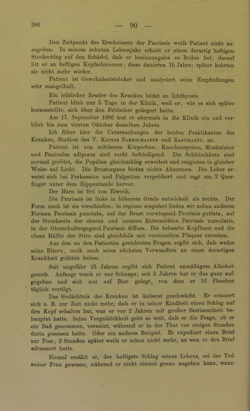 Den Zeitpunkt des Erscheinens der Psoriasis weifs Patient nicht an- zugeben. In seinem zehnten Lebensjahr erhielt er einen derartig heftigen Stockschlag auf den Schädel, dafs er besinnungslos zu Boden fiel; darauf litt er an heftigen Kopfschmerzen; diese dauerten 15 Jahre; später kehrten sie nicht mehr wieder. Patient ist Gewohnheitstrinker und analysiert seine Empfindungen sehr mangelhaft. Ein leiblicher Bruder des Kranken leidet an Ichthyosis. Patient blieb nur 5 Tage in der Klinik, weil er, wie es sich später beraus8tellte, sich über den Feldscher geärgert hatte. Am 17. September 1886 trat er abermals in die Klinik ein und ver- blieb bis zum vierten Oktober desselben Jahres. Ich führe hier die Untersuchungen der beiden Praktikanten des Kranken, Studiosi des V. Kursus Sameschajeff und Kasümaeff, an. Patient ist von mittlerem Körperbau; Knocbensystem, Muskulatur und Paniculus adiposus sind recht befriedigend. Die Schleimhäute sind normal gerötet, die Pupillen gleichmäfsig erweitert und reagieren in gleicher Weise auf Licht. Die Brustorgane bieten nichts Abnormes. Die Leber er- weist sich bei Perkussion und Palpation vergröfsert und ragt um 2 Quer- finger unter dem Kippenrande hervor. Der Harn ist frei von Eiweifs. Die Psoriasis ist links in höherem Grade entwickelt als rechts. Der Form nach ist sie verschieden; in regione scapulari finden wir neben anderen Formen Psoriasis punctata, auf der Brust vorwiegend Psoriasis guttata, auf der Streckseite der oberen und unteren Extremitäten Psoriasis numularis, in der Oberschultergegend Psoriasis diffusa. Die behaarte Kopfhaut und die obere Hälfte der Stirn sind gleichfalls mit vereinzelten Plaques versehen. Aus den an den Patienten gerichteten Fragen ergibt sich, dafs weder seine Eltern, noch auch seine nächsten Verwandten an einer derartigen Krankheit gelitten haben. Seit ungefähr 15 Jahren ergibt sich Patient unmäfsigem Alkohol- genufs. Anfangs trank er nur Schnaps; seit 5 Jahren hat er das ganz auf- gegeben und sich nur auf Bier gelegt, von dem er 12 Flaschen täglich vertilgt. Das Gedächtnis des Kranken ist äufserst geschwächt. Er erinnert sich z. B. zur Zeit nicht mehr, dafs er in seiner Kindheit einen Schlag auf den Kopf erhalten hat, was er vor 2 Jahren mit grofser Bestimmtheit be- hauptet hatte. Seine Vergefslichkeit geht so weit, dafs er die Frage, ob er ein Bad genommen, verneint, während er in der That vor einigen Stunden darin gesessen hatte. Oder ein anderes Beispiel. Er expediert einen Brief zur Post; 2 Stunden später weifs er schon nicht mehr, an wen er den Brief adressiert hatte. Einmal erzählt er, der heftigste Schlag seines Lebens, sei der Tod seiner Frau gewesen, während er nicht einmal genau angeben kann, wann