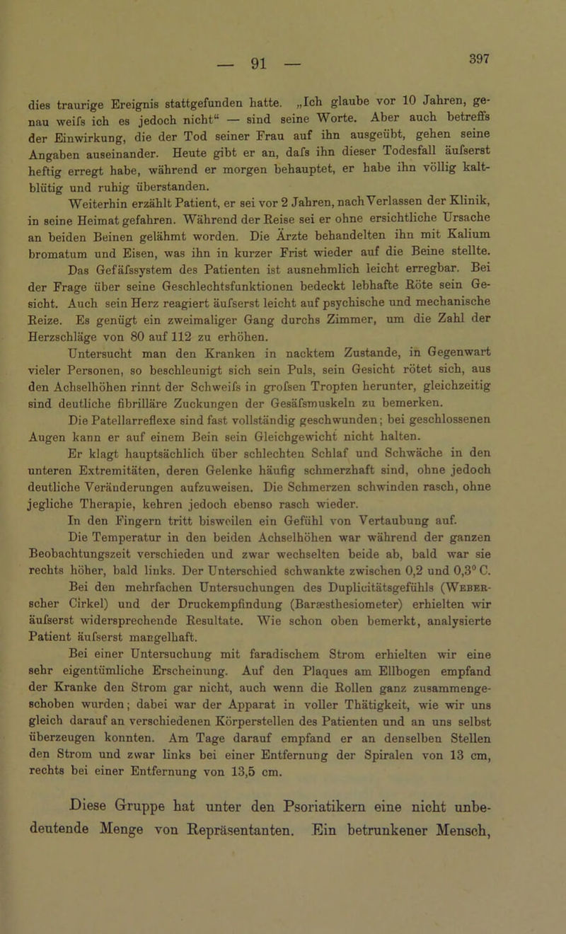 397 dies traurige Ereignis stattgefunden hatte. »Ich glaube vor 10 Jahren, ge nau weifs ich es jedoch nicht“ — sind seine Worte. Aber auch betreffs der Einwirkung, die der Tod seiner Frau auf ihn ausgeübt, gehen seine Angaben auseinander. Heute gibt er an, dafs ihn dieser Todesfall äufserst heftig erregt habe, während er morgen behauptet, er habe ihn völlig kalt- blütig und ruhig überstanden. Weiterhin erzählt Patient, er sei vor 2 Jahren, nach Verlassen der Klinik, in seine Heimat gefahren. Während der Reise sei er ohne ersichtliche Ursache an beiden Beinen gelähmt worden. Die Ärzte behandelten ihn mit Kalium bromatum und Eisen, was ihn in kurzer Frist wieder auf die Beine stellte. Das Gefäfssystem des Patienten ist ausnehmlich leicht erregbar. Bei der Frage über seine Geschlechtsfunktionen bedeckt lebhafte Röte sein Ge- sicht. Auch sein Herz reagiert äufserst leicht auf psychische und mechanische Reize. Es genügt ein zweimaliger Gang durchs Zimmer, um die Zahl der Herzschläge von 80 auf 112 zu erhöhen. Untersucht man den Kranken in nacktem Zustande, in Gegenwart vieler Personen, so beschleunigt sich sein Puls, sein Gesicht rötet sich, aus den Achselhöhen rinnt der Schweifs in grofsen Tropten herunter, gleichzeitig sind deutliche fibrilläre Zuckungen der Gesäfsmuskeln zu bemerken. Die Patellarreflexe sind fast vollständig geschwunden; bei geschlossenen Augen kann er auf einem Bein sein Gleichgewicht nicht halten. Er klagt hauptsächlich über schlechten Schlaf und Schwäche in den unteren Extremitäten, deren Gelenke häufig schmerzhaft sind, ohne jedoch deutliche Veränderungen aufzuweisen. Die Schmerzen schwinden rasch, ohne jegliche Therapie, kehren jedoch ebenso rasch wieder. In den Fingern tritt bisweilen ein Gefühl von Vertaubung auf. Die Temperatur in den beiden Achselhöhen war während der ganzen Beobachtungszeit verschieden und zwar wechselten beide ab, bald war sie rechts höher, bald links. Der Unterschied schwankte zwischen 0,2 und 0,3° C. Bei den mehrfachen Untersuchungen des Duplicitätsgefühls (Weber- scher Cirkel) und der Druckempfindung (Barsesthesiometer) erhielten wir äufserst widersprechende Resultate. Wie schon oben bemerkt, analysierte Patient äufserst mangelhaft. Bei einer Untersuchung mit faradischem Strom erhielten wir eine sehr eigentümliche Erscheinung. Auf den Plaques am Ellbogen empfand der Kranke den Strom gar nicht, auch wenn die Rollen ganz zusammenge- schoben wurden; dabei war der Apparat in voller Thätigkeit, wie wir uns gleich darauf an verschiedenen Körperstellen des Patienten und an uns selbst überzeugen konnten. Am Tage darauf empfand er an denselben Stellen den Strom und zwar links bei einer Entfernung der Spiralen von 13 cm, rechts bei einer Entfernung von 13,5 cm. Diese Gruppe hat unter den Psoriatikern eine nicht unbe- deutende Menge von Repräsentanten. Ein betrunkener Mensch,
