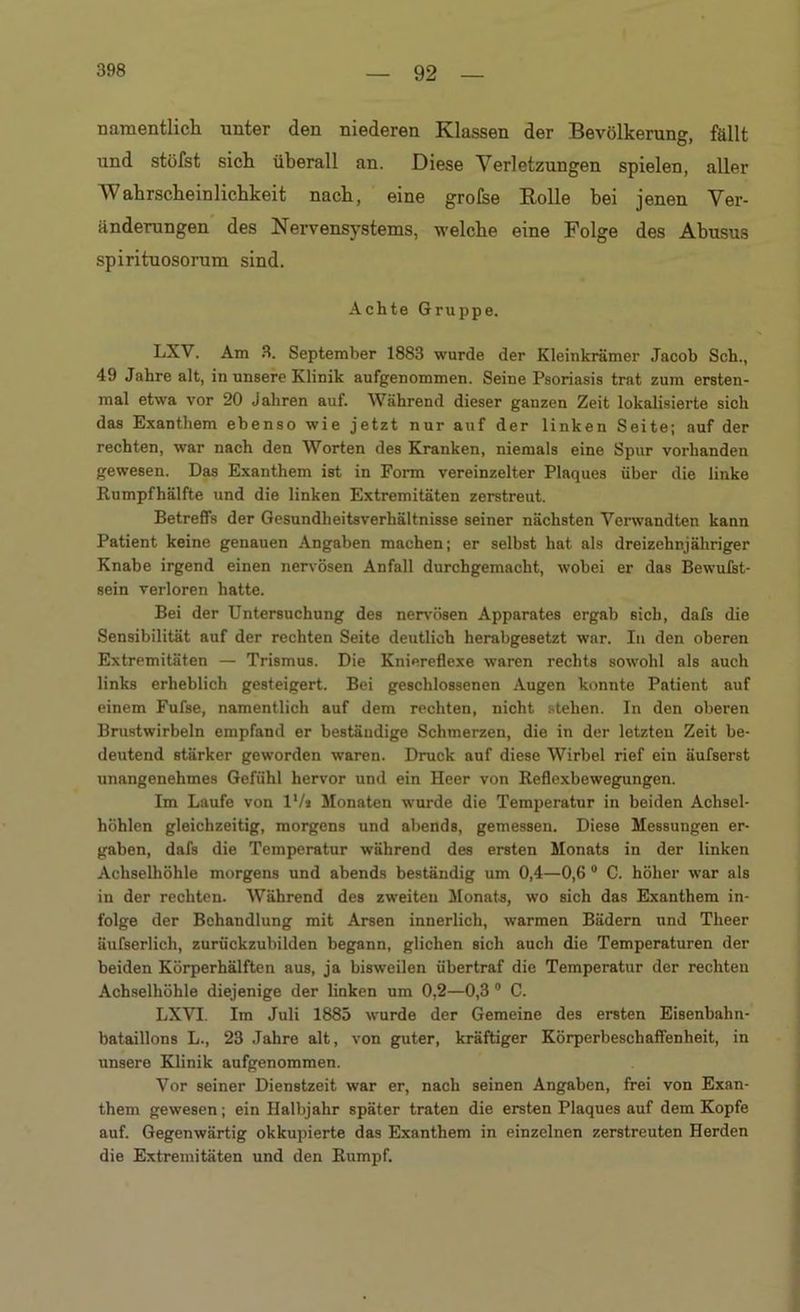 namentlich, unter den niederen Klassen der Bevölkerung, fällt und stöfst sich überall an. Diese Verletzungen spielen, aller Wahrscheinlichkeit nach, eine grolse Rolle hei jenen Ver- änderungen des Nervensystems, welche eine Folge des Abusus spirituosorum sind. Achte Gruppe. LXV. Am 3. September 1883 wurde der Kleinkrämer Jacob Sch., 49 Jahre alt, in unsere Klinik aufgenommen. Seine Psoriasis trat zum ersten- mal etwa vor 20 Jahren auf. Während dieser ganzen Zeit lokalisierte sich das Exanthem ebenso wie jetzt nur auf der linken Seite; auf der rechten, war nach den Worten des Kranken, niemals eine Spur vorhanden gewesen. Das Exanthem ist in Form vereinzelter Plaques über die linke Rumpfhälfte und die linken Extremitäten zerstreut. Betreffs der Gesundheitsverhältnisse seiner nächsten Verwandten kann Patient keine genauen Angaben machen; er selbst hat als dreizehnjähriger Knabe irgend einen nervösen Anfall durchgemacht, wobei er das Bewußt- sein verloren hatte. Bei der Untersuchung des nervösen Apparates ergab sich, dafs die Sensibilität auf der rechten Seite deutlich herabgesetzt war. In den oberen Extremitäten — Trismus. Die Kniereflexe waren rechts sowohl als auch links erheblich gesteigert. Bei geschlossenen Augen konnte Patient auf einem Fufse, namentlich auf dem rechten, nicht stehen. In den oberen Brustwirbeln empfand er beständige Schmerzen, die in der letzten Zeit be- deutend stärker geworden waren. Druck nuf diese Wirbel rief ein äufserst unangenehmes Gefühl hervor und ein Heer von Reflexbewegungen. Im Laufe von l'/s Monaten wurde die Temperatur in beiden Achsel- höhlen gleichzeitig, morgens und abends, gemessen. Diese Messungen er- gaben, dafs die Temperatur während des ersten Monats in der linken Achselhöhle morgens und abends beständig um 0,4—0,6 0 C. höher war als in der rechten. Während des zweiten Monats, wo sich das Exanthem in- folge der Behandlung mit Arsen innerlich, warmen Bädern und Theer äufserlicli, zurückzubilden begann, glichen sich auch die Temperaturen der beiden Körperhälften aus, ja bisweilen übertraf die Temperatur der rechten Achselhöhle diejenige der linken um 0,2—0,3 0 C. LXVT. Im Juli 1885 wurde der Gemeine des ersten Eisenbahn- bataillons L., 23 Jahre alt, von guter, kräftiger Körperbeschaffenheit, in unsere Klinik aufgenommen. Vor seiner Dienstzeit war er, nach seinen Angaben, frei von Exan- them gewesen; ein Halbjahr später traten die ersten Plaques auf dem Kopfe auf. Gegenwärtig okkupierte das Exanthem in einzelnen zerstreuten Herden die Extremitäten und den Rumpf.