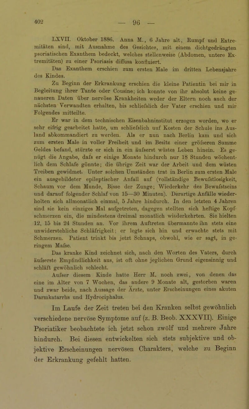 LXVII. Oktober 1886. Anna M., 6 Jahre alt, Rumpf und Extre- mitäten sind, mit Ausnahme des Gesichtes, mit einem dichtgedrängten psoriatischen Exanthem bedeckt, welches stellenweise (Abdomen, untere Ex- tremitäten) zu einer Psoriasis diffusa konfluiert. Das Exanthem erschien zum ersten Male im dritten Lebensjahre des Kindes. Zu Beginn der Erkrankung erschien die kleine Patientin bei mir in Begleitung ihrer Tante oder Cousine; ich konnte von ihr absolut keine ge- naueren Daten über nervöse Krankheiten weder der Eltern noch auch der nächsten Verwandten erhalten, bis schliefslich der Vater erschien und mir Folgendes mitteilte. Er war in dem technischen Eisenbahninstitut erzogen worden, wo er sehr eifrig gearbeitet batte, um schliefslich uuf Kosten der Schule ins Aus- land abkommandiert zu werden. Als er nun nach Berlin kam und sich zum ersten Male in voller Freiheit und im Besitz einer gröfseren Summe Geldes befand, stürzte er sich in ein äufserst wüstes Leben hinein. Es ge- nügt die Angabe, dafs er einige Monate hindurch nur 18 Stunden wöchent- lich dem Schlafe gönnte; die übrige Zeit war der Arbeit und dem wüsten Treiben gewidmet. Unter solchen Umständen trat in Berlin zum ersten Male ein ausgebildeter epileptischer Anfall auf (vollständige Bevvufstlosigkeit, Schaum vor dem Munde, Bisse der Zunge; Wiederkehr des Bewufstseins und darauf folgender Schlaf von 15—30 Miuuten). Derartige Anfälle wieder- holten sich allmonatlich einmal, 5 Jahre hindurch. In den letzten 4 Jahren sind sie kein einziges Mal aufgetreten, dagegen stellten sich heftige Kopf- schmerzen ein, dio mindestens dreimal monatlich wiederkehrten. Sie hielten 12, 15 bis 24 Stunden an. Vor ihrem Auftreten übermannte ihn stets eine unwiderstehliche Schläfrigkeit; er legte sich hin und erwachte stets mit Schmerzen. Patient trinkt bis jetzt Schnaps, obwohl, wie er sagt, in ge- ringem Mafse. Das kranke Kind zeichnet sich, nach den Worten des Vaters, durch äufserste Empfindlichkeit aus, ist oft ohne jeglichen Grund eigensinnig und schläft gewöhnlich schlecht. Aufser diesem Kinde hatte Herr M. noch zwei, von denen das eine im Alter von 7 Wochen, das andere 9 Monate alt, gestorben waren und zwar beide, nach Aussage der Ärzte, unter Erscheinungen eines akuten Darmkatarrlis und Hydrociphalus. Im Laufe der Zeit treten bei den Kranken selbst gewöhnlich verschiedene nervöse Symptome auf (z. JB. Beob. XXXVH). Einige Psoriatiker beobachtete ich jetzt schon zwölf und mehrere Jahre hindurch. Bei diesen entwickelten sich stets subjektive und ob- jektive Erscheinungen nervösen Charakters, welche zu Beginn der Erkrankung gefehlt hatten.