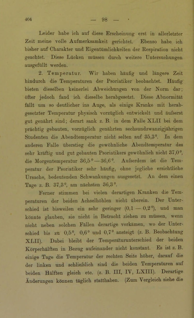 Leider habe ich auf diese Erscheinung erst in allerletzter Zeit meine volle Aufmerksamkeit gerichtet. Ebenso habe ich bisher auf Charakter und Eigentümlichkeiten der Respiration nicht geachtet. Diese Lücken müssen durch weitere Untersuchungen ausgefüllt werden. 2. Temperatur. Wir haben häufig und längere Zeit hindurch die Temperaturen der Psoriatiker beobachtet. Häufig bieten dieselben keinerlei Abweichungen von der Norm dar; öfter jedoch fand ich dieselbe herabgesetzt. Diese Abnormität fällt um so deutlicher ins Auge, als einige Kranke mit herab- gesetzter Temperatur physisch vorzüglich entwickelt und äufserst gut genährt sind; derart sank z. B. in dem Falle XLII bei dem prächtig gebauten, vorzüglich genährten sechsundzwanzigjährigen Studenten die Abendtemperatur nicht selten auf 35,3°. In dem anderen Falle überstieg die gewöhnliche Abendtemperatur des sehr kräftig und gut gebauten Psoriatikers gewöhnlich nicht 37,0°, die Morgentemperatur 36,5° — 36,6°. Aufserdem ist die Tem- peratur der Psoriatiker sehr häufig, ohne jegliche ersichtliche Ursache, bedeutenden Schwankungen ausgesetzt. An dem einen Tage z. B. 37,3°, am nächsten 36,3°. Ferner stimmen bei vielen derartigen Kranken die Tem- peraturen der beiden Achselhöhlen nicht überein. Der Unter- schied ist bisweilen ein sehr geringer (0,1 —0,2°), und man könnte glauben, sie nicht in Betracht ziehen zu müssen, wenn nicht neben solchen Fällen derartige vorkämen, wo der Unter- schied bis zu 0,5°, 0,6° und 0,7° ansteigt (z. B. Beobachtung XLII). Dabei bleibt der Temperaturunterschied der beiden Körperhälften in Bezug aufeinander nicht konstant. Es ist z. B. einige Tage die Temperatur der rechten Seite höher, darauf die der linken und schliefslich sind die beiden Temperaturen auf beiden Hälften gleich etc. (z. B. HI, IV, LXIII). Derartige Änderungen können täglich statthaben. (Zum V ergleich siehe die