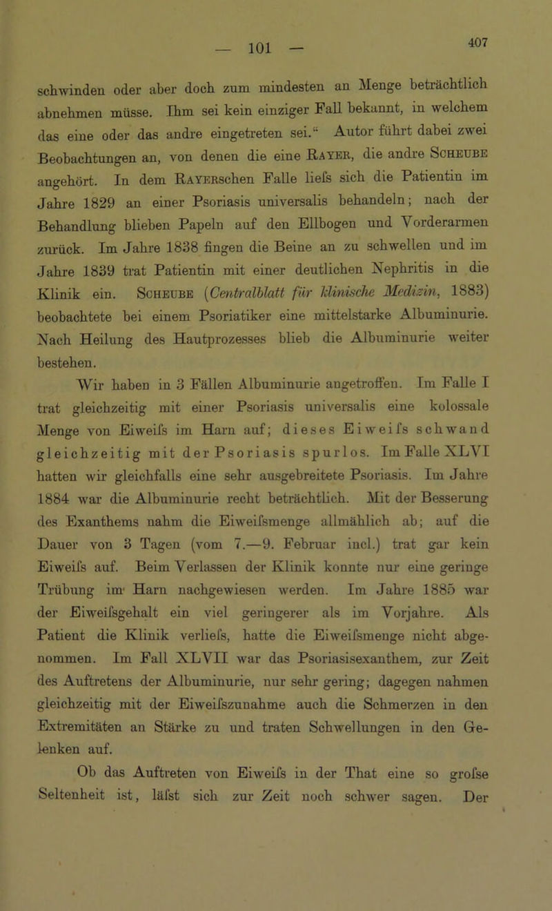 407 schwinden oder aber doch zum mindesten an Menge beträchtlich abnehmen müsse. Ihm sei kein einziger Fall bekannt, in welchem das eine oder das andre eingetreten sei.“ Autor führt dabei zwei Beobachtungen an, von denen die eine Bayer, die andre Scheube angehört. In dem RAYERSchen Falle liefs sich die Patientin im Jahre 1829 an einer Psoriasis universalis behandeln; nach der Behandlung blieben Papeln auf den Ellbogen und Vorderarmen zurück. Im Jahre 1838 fingen die Beine an zu schwellen und im Jahre 1839 trat Patientin mit einer deutlichen Nephritis in die Klinik ein. Scheube (Centralblatt für klinische Medizin, 1883) beobachtete bei einem Psoriatiker eine mittelstarke Albuminurie. Nach Heilung des Hautprozesses blieb die Albuminurie weiter bestehen. Wir haben in 3 Fällen Albuminurie augetroffen. Im Falle I trat gleichzeitig mit einer Psoriasis universalis eine kolossale Menge von Eiweifs im Harn auf; dieses Eiweifs schwand gleichzeitig mit der Psoriasis spurlos. Im Falle XLVI hatten wir gleichfalls eine sehr ausgebreitete Psoriasis. Im Jahre 1884 war die Albuminurie recht beträchtlich. Mit der Besserung des Exanthems nahm die Eiweifsmenge allmählich ab; auf die Dauer von 3 Tagen (vom 7.—9. Februar iucl.) trat gar kein Eiweifs auf. Beim Verlassen der Klinik konnte nur eine geringe Trübung im' Harn nachgewiesen werden. Im Jahre 1885 war der Eiweifsgehalt ein viel geringerer als im Vorjahre. Als Patient die Klinik verliefs, hatte die Eiweifsmenge nicht abge- nommen. Im Fall XLVII war das Psoriasisexanthem, zur Zeit des Auftretens der Albuminurie, nur sehr gering; dagegen nahmen gleichzeitig mit der Eiweifszunahme auch die Schmerzen in den Extremitäten an Stärke zu und traten Schwellungen in den Ge- lenken auf. Ob das Auftreten von Eiweifs in der That eine so grofse Seltenheit ist, läfst sich zur Zeit noch schwer sagen. Der