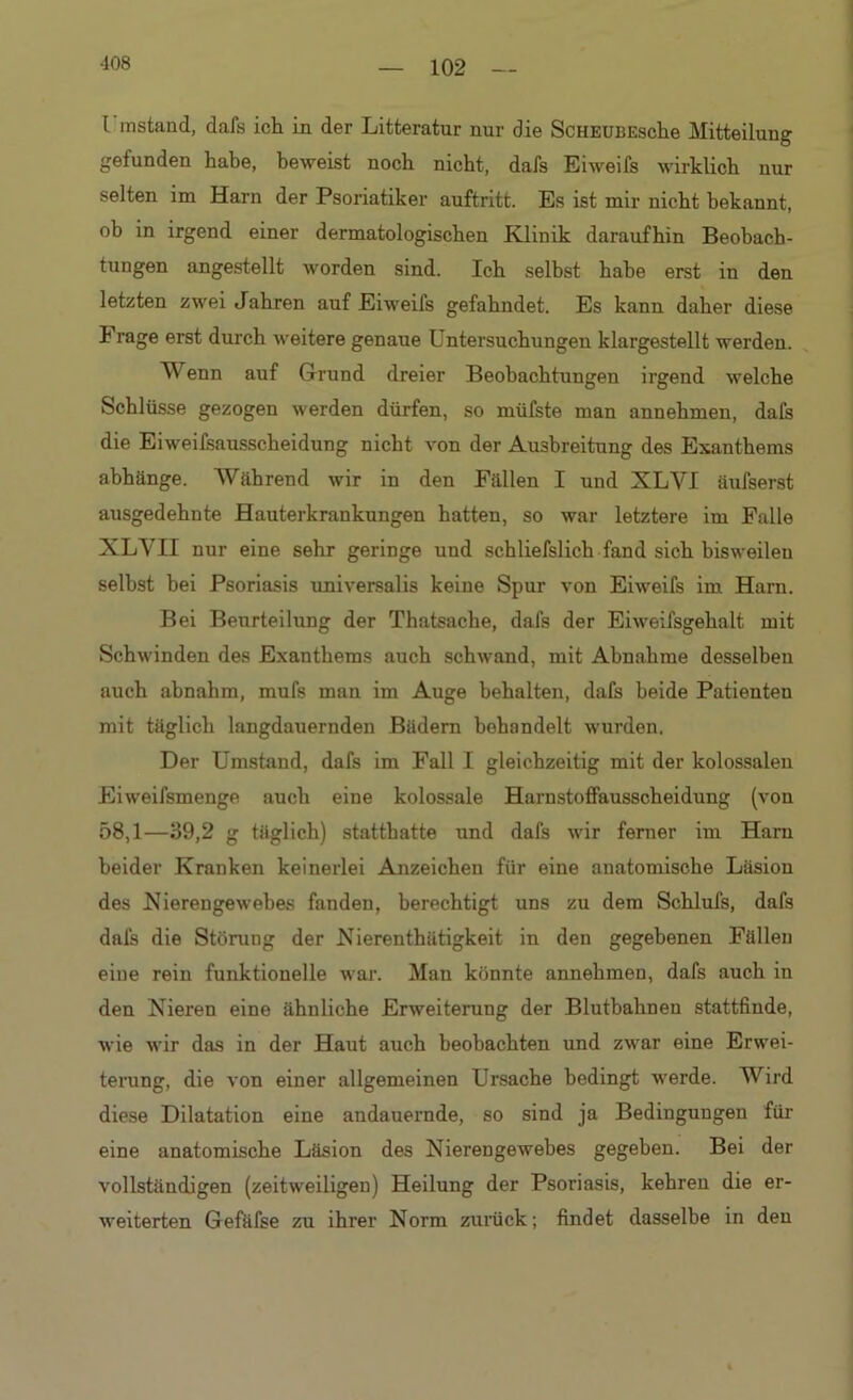 102 l instand, dafs ich in der Litteratur nur die ScHEUBEsche Mitteilung gefunden habe, beweist noch nicht, dafs Eiweifs wirklich nur selten im Harn der Psoriatiker auftritt. Es ist mir nicht bekannt, ob in irgend einer dermatologischen Klinik daraufhin Beobach- tungen angestellt worden sind. Ich selbst habe erst in den letzten zwei Jahren auf Eiweifs gefahndet. Es kann daher diese I rage erst durch weitere genaue Untersuchungen klargestellt werden. Wenn auf Grund dreier Beobachtungen irgend welche Schlüsse gezogen werden dürfen, so müfste man annehmen, dafs die Eiweifsausscheidung nicht von der Ausbreitung des Exanthems abhänge. Während wir in den Fällen I und XLVI äufserst ausgedehnte Hauterkrankungen hatten, so war letztere im Falle XLYH nur eine sehr geringe und schliefslich fand sich bisweilen seihst bei Psoriasis universalis keine Spur von Eiweifs im Harn. Bei Beurteilung der Thatsache, dafs der Eiweifsgehalt mit Schwinden des Exanthems auch schwand, mit Abnahme desselben auch abnahm, mufs man im Auge behalten, dafs beide Patienten mit täglich langdauernden Bädern behandelt wurden. Der Umstand, dafs im Fall I gleichzeitig mit der kolossalen Eiweifsmenge auch eine kolossale Harnstoffausscheidung (von 58,1—39,2 g täglich) statthatte und dafs wir ferner im Harn beider Kranken keinerlei Anzeichen für eine anatomische Läsion des Nierengewebes fanden, berechtigt uns zu dem Schlufs, dafs dafs die Störung der Nierenthätigkeit in den gegebenen Fällen eine rein funktionelle war. Man könnte annehmen, dafs auch in den Nieren eine ähnliche Erweiterung der Blutbalmeu stattfinde, wie wir das in der Haut auch beobachten und zwar eine Erwei- terung, die von einer allgemeinen Ursache bedingt werde. Wird diese Dilatation eine andauernde, so sind ja Bedingungen für eine anatomische Läsion des Nierengewebes gegeben. Bei der vollständigen (zeitweiligen) Heilung der Psoriasis, kehren die er- weiterten Gefäfse zu ihrer Norm zurück; findet dasselbe in den