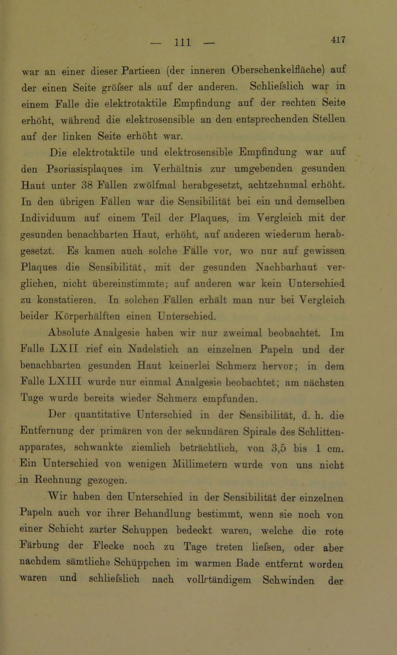 417 •war an einer dieser Partieen (der inneren Oberschenkelfläche) auf der einen Seite gröfser als auf der anderen. Schliefslick war in einem Falle die elektrotaktile Empfindung auf der rechten Seite erhöht, während die elektrosensible an den entsprechenden Stellen auf der linken Seite erhöht war. Die elektrotaktile und elektrosensible Empfindung war auf den Psoriasisplaques im Verhältnis zur umgebenden gesunden Haut unter 38 Fällen zwölfmal herabgesetzt, achtzehumal erhöht. In den übrigen Fällen war die Sensibilität bei ein und demselben Individuum auf einem Teil der Plaques, im Vergleich mit der gesunden benachbarten Haut, erhöht, auf anderen wiederum herab- gesetzt. Es kamen auch solche Fälle vor, wo nur auf gewissen Plaques die Sensibilität, mit der gesunden Nachbarhaut ver- glichen, nicht übereinstimmte; auf anderen war kein Unterschied zu konstatieren. Tn solchen Fällen erhält man nur bei Vergleich beider Körperhälften einen Unterschied. Absolute Analgesie haben wir nur zweimal beobachtet. Im Falle LXII rief ein Nadelstich an einzelnen Papeln und der benachbarten gesunden Haut keinerlei Schmerz hervor; in dem Falle LXIII wurde nur einmal Analgesie beobachtet; am nächsten Tage wurde bereits wieder Schmerz empfunden. Der quantitative Unterschied in der Sensibilität, d. h. die Entfernung der primären von der sekundären Spirale des Schlitten- apparates, schwankte ziemlich beträchtlich, von 3,5 bis 1 cm. Ein Unterschied von wenigen Millimetern wurde von uns nicht in Rechnung gezogen. Wir haben den Unterschied in der Sensibilität der einzelnen Papeln auch vor ihrer Behandlung bestimmt, wenn sie noch von einer Schicht zarter Schuppen bedeckt waren, welche die rote Färbung der Flecke noch zu Tage treten liefsen, oder aber nachdem sämtliche Schüppchen im warmen Bade entfernt worden waren und schliefslich nach vollrtändigem Schwinden der