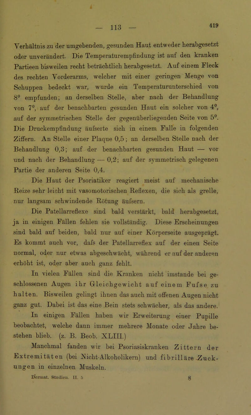 419 Verhältnis zu der umgebenden, gesunden Haut entweder herabgesetzt oder unverändert. Die Temperaturempfindung ist auf den kranken Partieen bisweilen recht beträchtlich herabgesetzt. Auf einem Fleck des rechten Vorderarms, welcher mit einer geringen Menge von Schuppen bedeckt war, wurde ein Temperaturunterschied von 8° empfunden; an derselben Stelle, aber nach der Behandlung von 7°, auf der benachbarten gesunden Haut ein solcher von 4°, auf der symmetrischen Stelle der gegenüberliegenden Seite von 5°. Die Druckempfindung äufseite sich in einem Falle in folgenden Ziffern. An Stelle einer Plaque 0,5; an derselben Stelle nach der Behandlung 0,3; auf der benachbarten gesunden Haut — vor und nach der Behandlung — 0,2; auf der symmetrisch gelegenen Partie der anderen Seite 0,4. Die Haut der Psoriatiker reagiert meist auf mechanische Reize sehr leicht mit vasomotorischen Reflexen, die sich als grelle, nur langsam schwindende Rötung äufsern. Die Patellarreflexe sind bald verstärkt, bald herabgesetzt, ja in einigen Fällen fehlen sie vollständig. Diese Erscheinungen sind bald auf beiden, bald nur auf einer Körperseite ausgeprägt. Es kommt auch vor, dafs der Patellarreflex auf der einen Seite normal, oder nur etwas abgeschwächt, während er auf der anderen erhöht ist, oder aber auch ganz fehlt. In vielen Fällen sind die Kranken nicht imstande bei ge- schlossenen Augen ihr Gleichgewicht auf einem Fufse zu halten. Bisweilen gelingt ihnen das auch mit offenen Augen nicht ganz gut. Dabei ist das eine Bein stets schwächer, als das andere. In einigen Fällen haben wir Erweiterung einer Pupille beobachtet, welche dann immer mehrere Monate oder Jahre be- stehen blieb, (z. B. Beob. XLIH.) Manchmal fanden wir bei Psoriasiskranken Zittern der Extremitäten (bei Nicht-Alkoholikern) und fibrilläre-Zuck- ungen iu einzelnen Muskeln. Dennat. Studien. Ii. 5 8