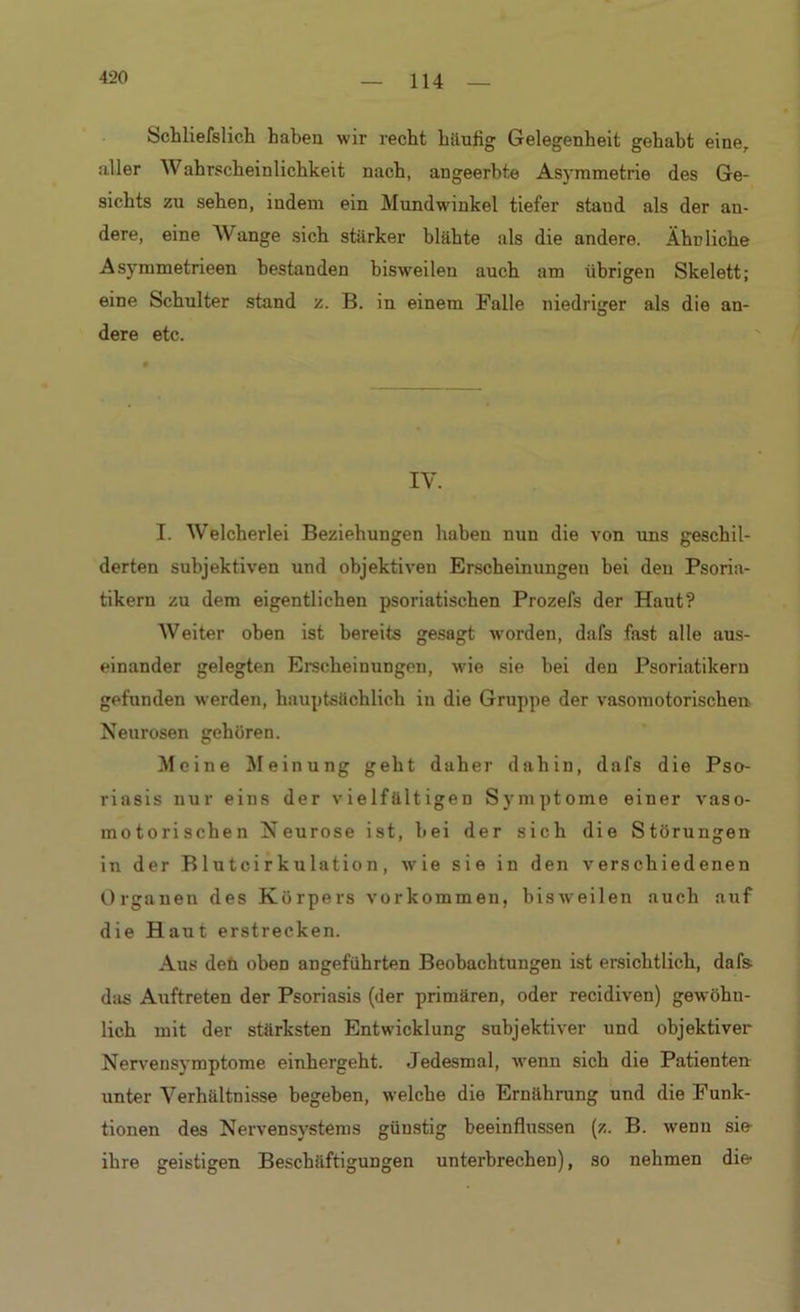 420 Schliefslich haben wir recht häufig Gelegenheit gehabt eine, aller AVahrscheinlichkeit nach, angeerbte Asymmetrie des Ge- sichts zu sehen, indem ein Mundwinkel tiefer staud als der an- dere, eine Wange sich stärker blähte als die andere. Ähuliche Asymmetrieen bestanden bisweilen auch am übrigen Skelett; eine Schulter stand z. B. in einem Falle niedriger als die an- dere etc. IV. I. Welcherlei Beziehungen haben nun die von uns geschil- derten subjektiven und objektiven Erscheinungen bei den Psoria- tikern zu dem eigentlichen psoriatischen Prozefs der Haut? Weiter oben ist bereits gesagt worden, dafs fast alle aus- einander gelegten Erscheinungen, wie sie bei den Psoriatikern gefunden werden, hauptsächlich in die Gruppe der vasomotorischen Neurosen gehören. Meine Meinung geht daher dahin, dafs die Pso- riasis nur eins der vielfältigen Symptome einer vaso- motorischen Neurose ist, hei der sich die Störungen in der Blutcirkulation, wie sie in den verschiedenen Organen des Körpers Vorkommen, bisweilen auch auf die Haut erstrecken. Aus deü obeD angeführten Beobachtungen ist ersichtlich, dafs d:is Aiiftreten der Psoriasis (der primären, oder recidiven) gewöhn- lich mit der stärksten Entwicklung subjektiver und objektiver Nervensymptome einhergeht. Jedesmal, wenn sich die Patienten unter Verhältnisse begeben, welche die Ernährung und die Funk- tionen des Nervensystems günstig beeinflussen (z. B. wenn sie ihre geistigen Beschäftigungen unterbrechen), so nehmen die-