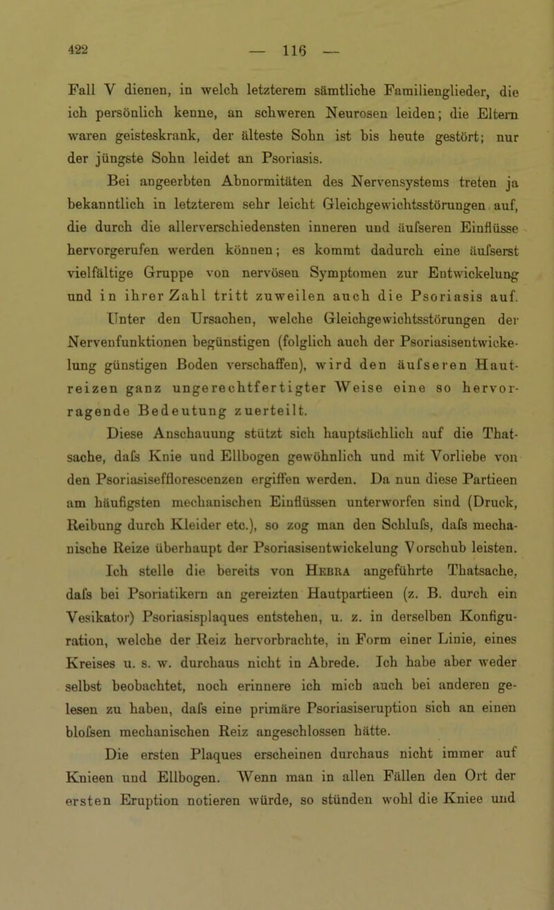Fall Y dienen, in welch letzterem sämtliche Familienglieder, die ich persönlich kenne, an schweren Neurosen leiden; die Eltern waren geisteskrank, der älteste Sohn ist his heute gestört; nur der jüngste Sohu leidet an Psoriasis. Bei angeerbten Abnormitäten des Nervensystems treten ja bekanntlich in letzterem sehr leicht Gleichgewichtsstörungen auf, die durch die allerverschiedensten inneren und äufsereu Einflüsse hervorgerufen werden können; es kommt dadurch eine äufserst vielfältige Gruppe von nervösen Symptomen zur Entwickelung und in ihrer Zahl tritt zuweilen auch die Psoriasis auf. Unter den Ursachen, welche Gleichgewichtsstörungen der Nervenfunktionen begünstigen (folglich auch der Psoriasisentwicke- lung günstigen Boden verschaffen), wird den äufseren Haut- reizen ganz ungerechtfertigter Weise eine so hervor- ragende Bedeutung zuerteilt. Diese Anschauung stützt sich hauptsächlich auf die That- sache, dafs Knie und Ellbogen gewöhnlich und mit Vorliebe von den Psoriasisefflorescenzen ergiffen werden. Da nun diese Partieen am häufigsten mechanischen Einflüssen unterworfen sind (Druck, Reibung durch Kleider etc.), so zog man den Schlufs, dafs mecha- nische Reize überhaupt der Psoriasisentwickelung Vorschub leisten. Ich stelle die bereits von Hebra angeführte Thatsache, dafs bei Psoriatikern an gereizten Hautpartieen (z. B. durch ein Vesikator) Psoriasisplaques entstehen, u. z. in derselben Konfigu- ration, welche der Reiz hervorbrachte, in Form einer Linie, eines Kreises u. s. w. durchaus nicht in Abrede. Ich habe aber weder selbst beobachtet, noch erinnere ich mich auch bei anderen ge- lesen zu haben, dafs eine primäre Psoriasiseruption sich an einen blofsen mechanischen Reiz angeschlossen hätte. Die ersten Plaques erscheinen durchaus nicht immer auf Kuieen und Ellbogen. Wenn man in allen Fällen den Ort der ersten Eruption notieren würde, so stünden wohl die Kniee und