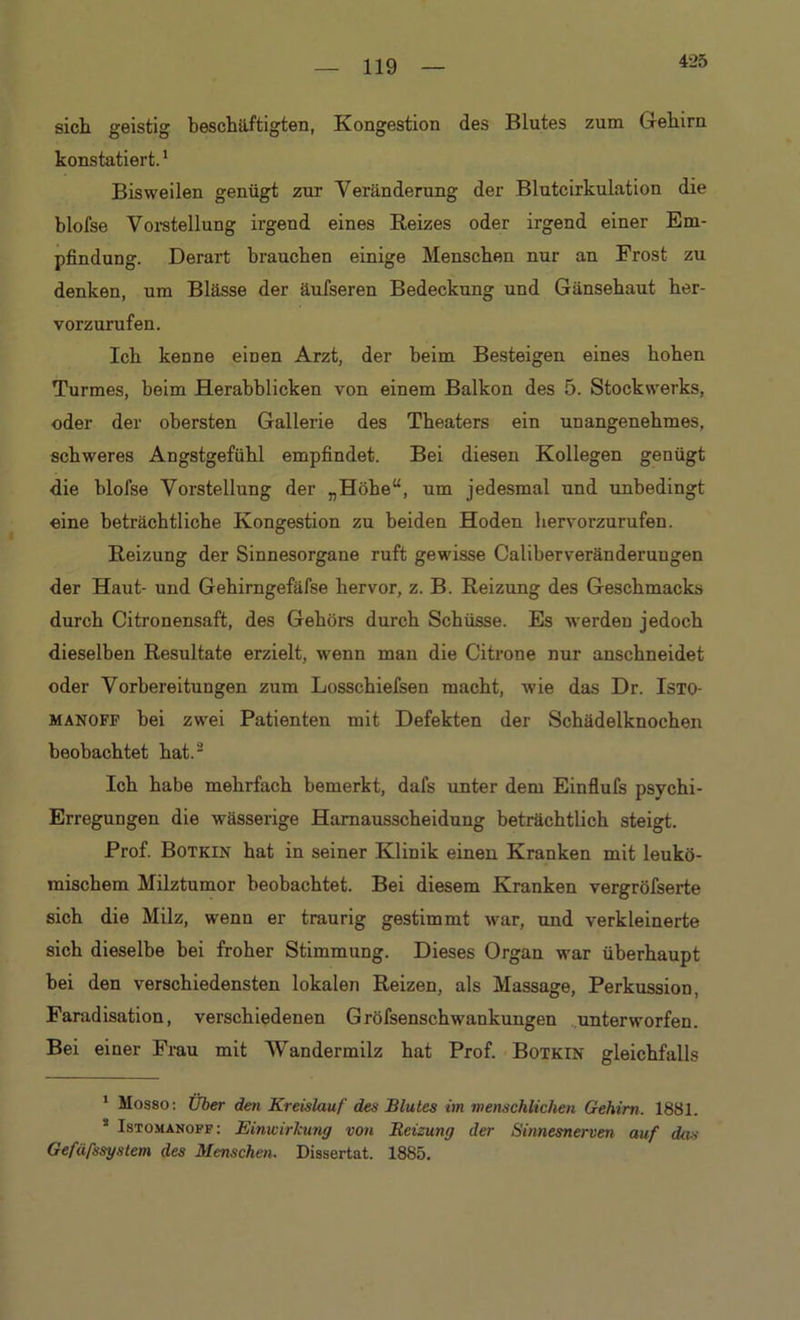 425 sich geistig beschäftigten, Kongestion des Blutes zum Gehirn konstatiert.1 Bisweilen genügt zur Veränderung der Blutcirkulation die blofse Vorstellung irgend eines Reizes oder irgend einer Em- pfindung. Derart brauchen einige Menschen nur an Frost zu denken, um Blässe der äufseren Bedeckung und Gänsehaut her- vorzurufen. Ich kenne einen Arzt, der beim Besteigen eines hohen Turmes, beim Herabblicken von einem Balkon des 5. Stockwerks, oder der obersten Gallerie des Theaters ein unangenehmes, schweres Angstgefühl empfindet. Bei diesen Kollegen genügt die blofse Vorstellung der „Höhe“, um jedesmal und unbedingt eine beträchtliche Kongestion zu beiden Hoden hervorzurufen. Reizung der Sinnesorgane ruft gewisse CaliberVeränderungen der Haut- und Gehirngefäfse hervor, z. B. Reizung des Geschmacks durch Citronensaft, des Gehörs durch Schüsse. Es werden jedoch dieselben Resultate erzielt, wenn man die Citrone nur anschneidet oder Vorbereitungen zum Losschiefsen macht, wie das Dr. Isto- manoff bei zwei Patienten mit Defekten der Schädelknochen beobachtet hat.2 Ich habe mehrfach bemerkt, dafs unter dem Einflufs psychi- Erregungen die wässerige Harnausscheidung beträchtlich steigt. Prof. Botkin hat in seiner Klinik einen Kranken mit leukö- mischem Milztumor beobachtet. Bei diesem Kranken vergröfserte sich die Milz, wenn er traurig gestimmt war, und verkleinerte sich dieselbe bei froher Stimmung. Dieses Organ war überhaupt bei den verschiedensten lokalen Reizen, als Massage, Perkussion, Faradisation, verschiedenen Gröfsenschwankungen unterworfen. Bei einer Frau mit Wandermilz hat Prof. Botkin gleichfalls 1 Mosso: Über den Kreislauf des Blutes im menschlichen Gehirn. 1881. s Istomanoff: Einwirkung von Beizung der Sinnesnerven auf das Gefäfssystem des Menschen. Dissertat. 1885.