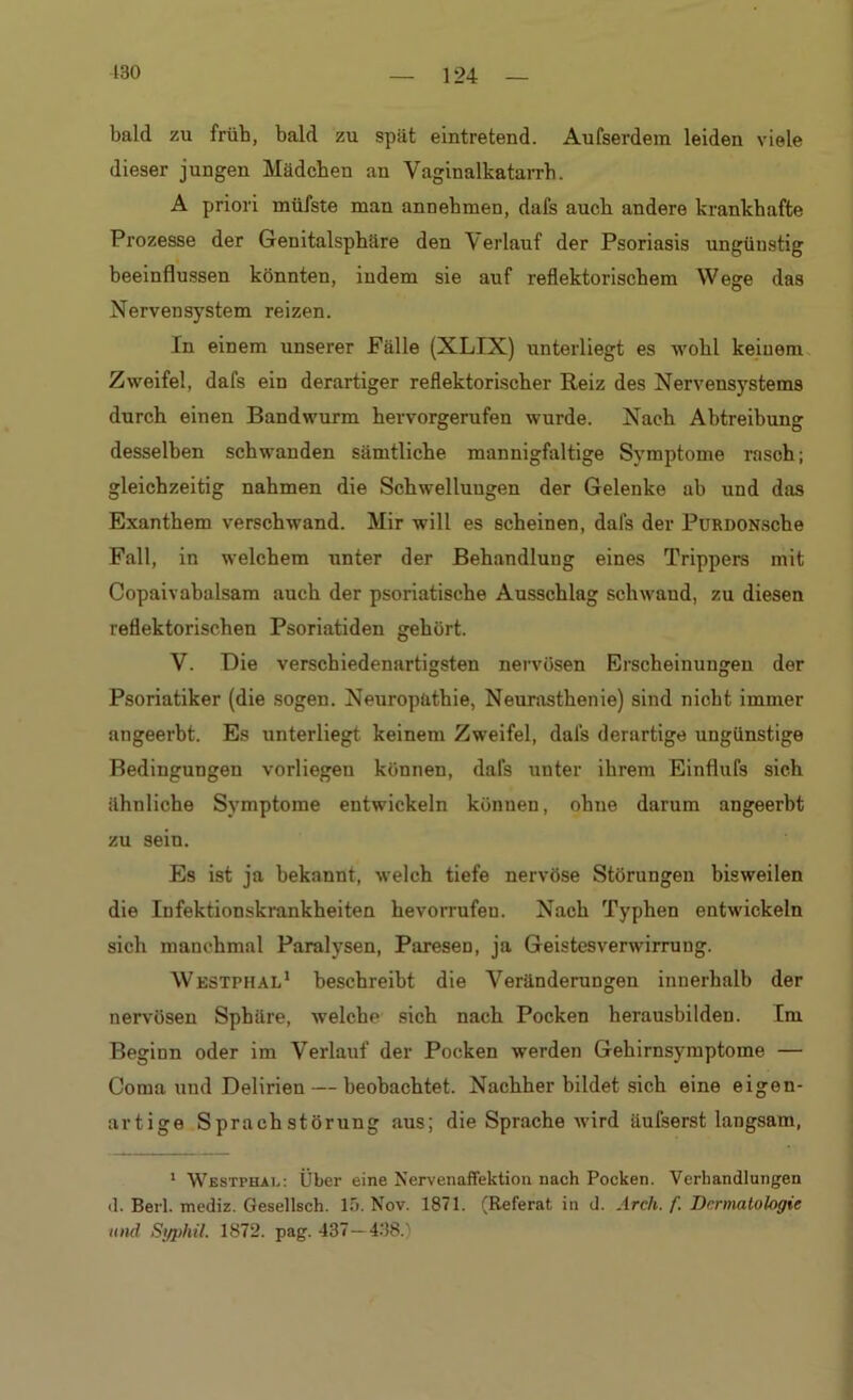 bald zu früh, bald zu spät eintretend. Aufserdera leiden viele dieser jungen Mädchen an Vaginalkatarrh. A priori müfste man annehmen, dafs auch andere krankhafte Prozesse der Genitalsphäre den Verlauf der Psoriasis ungüustig beeinflussen könnten, indem sie auf reflektorischem Wege das Nervensystem reizen. In einem unserer Fälle (XLIX) unterliegt es wohl keinem Zweifel, dafs ein derartiger reflektorischer Reiz des Nervensystems durch einen Bandwurm hervorgerufen wurde. Nach Abtreibung desselben schwanden sämtliche mannigfaltige Symptome rasch; gleichzeitig nahmen die Schwellungen der Gelenke ab und das Exanthem verschwand. Mir will es scheinen, dafs der PuRDONsche Fall, in welchem unter der Behandlung eines Trippers mit Copaivabalsam auch der psoriatische Ausschlag schwand, zu diesen reflektorischen Psoriatiden gehört. V. Die verschiedenartigsten nervösen Erscheinungen der Psoriatiker (die sogen. Neuropathie, Neurasthenie) sind nicht immer angeerbt. Es unterliegt keinem Zweifel, dals derartige ungünstige Bedingungen vorliegeu können, dafs unter ihrem Einflufs sich ähnliche Symptome entwickeln können, ohne darum angeerbt zu sein. Es ist ja bekannt, welch tiefe nervöse Störungen bisweilen die Infektionskrankheiten hevorrufeu. Nach Typhen entwickeln sich manchmal Paralysen, Paresen, ja Geistesverwirrung. Westphal1 beschreibt die Veränderungen innerhalb der nervösen Sphäre, welche sich nach Pocken herausbildeu. Im Beginn oder im Verlauf der Pocken werden Gehirnsymptome — Coma und Delirien — beobachtet. Nachher bildet sich eine eigen- artige Sprachstörung aus; die Sprache wird äulserst langsam, 1 Westphal: Über eine Nervenaffektion nach Pocken. Verhandlungen (1. Beil, mediz. Gesellsch. 15. Nov. 1871. (Referat in d. Ar eh. f. Dermatologie und Syphil. 1872. pag. 437— 438.)