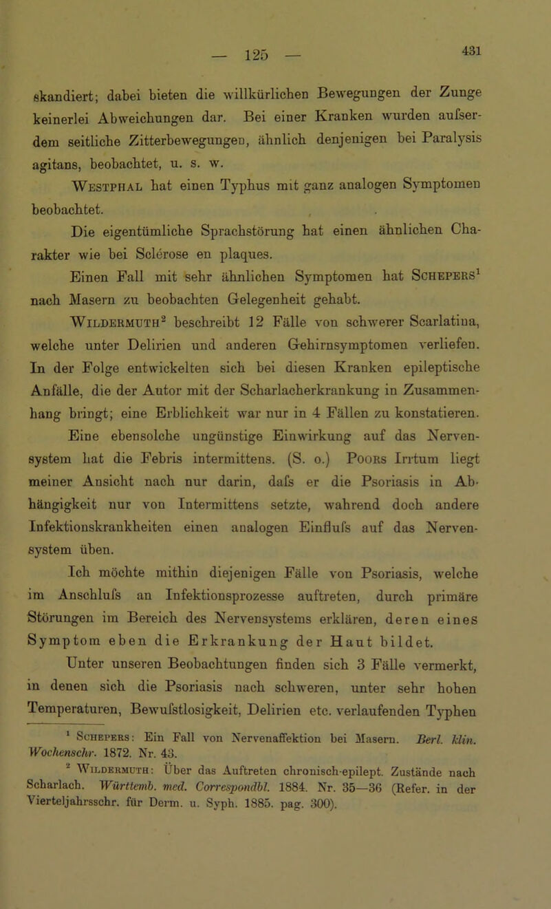 431 skandiert; dabei bieten die willkürlichen Bewegungen der Zunge keinerlei Abweichungen dar. Bei einer Kranken wurden aufser- dem seitliche ZitterbewegungeD, ähnlich denjenigen bei Paralysis agitans, beobachtet, u. s. w. Wbstphal hat einen Typhus mit ganz analogen Symptomen beobachtet. Die eigentümliche Sprachstörung hat einen ähnlichen Cha- rakter wie bei Sclerose en plaques. Einen Fall mit sehr ähnlichen Symptomen hat Schepers* 1 nach Masern zu beobachten Gelegenheit gehabt. Wildermuth2 beschreibt 12 Fälle von schwerer Scarlatiua, welche unter Delirien und anderen Gehirnsymptomen verliefen. In der Folge entwickelten sich bei diesen Kranken epileptische Anfälle, die der Autor mit der Scharlacherkrankung in Zusammen- hang bringt; eine Erblichkeit war nur in 4 Fällen zu konstatieren. Eine ebensolche ungünstige Einwirkung auf das Nerven- system hat die Febris intermittens. (S. o.) Poors Irrtum liegt meiner Ansicht nach nur darin, dafs er die Psoriasis in Ab- hängigkeit nur von Intermittens setzte, wahrend doch andere Infektionskrankheiten einen analogen Einflufs auf das Nerven- system üben. Ich möchte mithin diejenigen Fälle von Psoriasis, welche im Anschlufs an Infektionsprozesse auftreten, durch primäre Störungen im Bereich des Nervensystems erklären, deren eines Symptom eben die Erkrankung der Haut bildet. Unter unseren Beobachtungen finden sich 3 Fälle vermerkt, in denen sich die Psoriasis nach schweren, unter sehr hohen Temperaturen, Bewufstlosigkeit, Delirien etc. verlaufenden Typhen 1 Schepers: Ein Fall von Nervenaffektion bei Masern. Berl. klm. Wochenschr. 1872. Nr. 43. 1 Wildermuth: Über das Auftreten chrouisch-epilept. Zustände nach Scharlach. Württemb. med. Correspondbl. 1884. Nr. 35—36 (Refer. in der Vierteljahrsschr. für Denn. u. Syph. 1885. pag. 300).