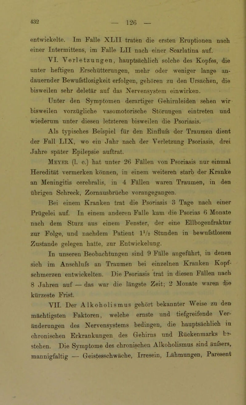 entwickelte. Im Falle XLII traten die ersteu Eruptionen nach einer Intermittens, im Falle LII nach einer Scarlatina auf. VI. Verletzungen, hauptsächlich solche des Kopfes, die unter heftigen Erschütterungen, mehr oder weniger lange an- dauernder Bewufstlosigkeit erfolgen, gehören zu den Ursachen, die bisweilen sehr deletär auf das Nervensystem einwirken. Unter den Symptomen derartiger Gehirnleiden sehen wir bisweilen vorzügliche vasomotorische Störungen ein treten und wiederum unter diesen letzteren bisweilen die Psoriasis. Als typisches Beispiel für den Einflufs der Traumen dient der Fall LIX, wo ein Jahr nach der Verletzung Psoriasis, drei Jahre später Epilepsie auftrat. Meter (1. c.) hat unter 26 Fällen von Psoriasis nur einmal Heredität vermerken können, in einem weiteren starb der Krauke an Meningitis cerebralis, in 4 Fällen waren Traumen, in den übrigen Schreck, Zornausbrüche vorangegangen. Bei einem Kranken trat die Psoriasis 3 Tage nach eiuer Prügelei auf. In einem anderen Falle kam die Psorias 6 Monate nach dem Sturz aus einem Fenster, der eine Ellbogenfraktur zur Folge, und nachdem Patient IV2 Stunden in bewufstlosem Zustande gelegen hatte, zur Entwickelung. In unseren Beobachtungen sind 9 Fälle angeführt, iu denen sich im Anschlufs an Traumen bei einzelnen Kranken Kopf- schmerzen entwickelten. Die Psoriasis trat in diesen Fällen nach 8 Jahren auf — das war die längste Zeit; 2 Monate waren die kürzeste Frist. VII. Der Alkoholismus gehört bekannter Weise zu den mächtigsten Faktoren, welche ernste und tiefgreifende Ver- änderungen des Nervensystems bedingen, die hauptsächlich iu chronischen Erkrankungen des Gehirns und Rückenmarks be- stehen. Die Symptome des chronischen Alkoholismus sind äulsers, mannigfaltig — Geistesschwäche, Irresein, Lähmungen, Paresent