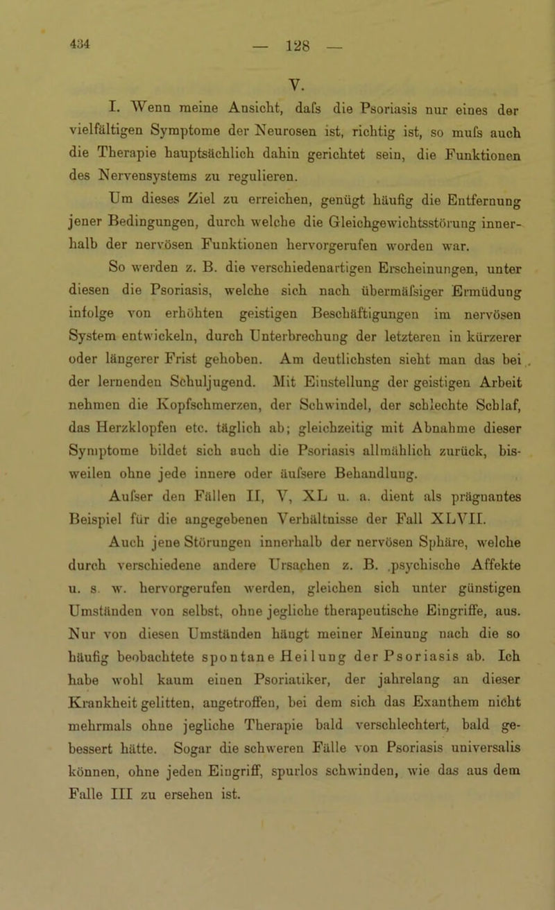 y. I. Wenn meine Ansicht, dafs die Psoriasis nur eines der vielfältigen Symptome der Neurosen ist, richtig ist, so mufs auch die Therapie hauptsächlich dahin gerichtet sein, die Funktionen des Nervensystems zu regulieren. Um dieses Ziel zu erreichen, genügt häufig die Entfernung jener Bedingungen, durch welche die Gleichgewichtsstörung inner- halb der nervösen Funktionen hervorgerufen worden war. So werden z. B. die verschiedenartigen Erscheinungen, unter diesen die Psoriasis, welche sich nach übermäfsiger Ermüdung infolge von erhöhten geistigen Beschäftigungen im nervösen System entwickeln, durch Unterbrechung der letzteren in kürzerer oder längerer Frist gehoben. Am deutlichsten sieht man das bei . der lernenden Schuljugend. Mit Einstellung der geistigen Arbeit nehmen die Kopfschmerzen, der Schwindel, der schlechte Schlaf, das Herzklopfen etc. täglich ab; gleichzeitig mit Abnahme dieser Symptome bildet sich auch die Psoriasis allmählich zurück, bis- weilen ohne jede innere oder üufsere Behandlung. Aufser den Fällen II, V, XL u. a. dient als präguantes Beispiel für die angegebenen Verhältnisse der Fall XLVII. Auch jene Störungen innerhalb der nervösen Sphäre, welche durch verschiedene andere Ursachen z. B. .psychische Affekte u. s w. hervorgerufen werden, gleichen sich unter günstigen Umständen von selbst, ohne jegliche therapeutische Eingriffe, aus. Nur von diesen Umstünden häugt meiner Meinung nach die so häufig beobachtete spontane Hei 1 ung der Psoriasis ab. Ich habe wohl kaum einen Psoriaiiker, der jahrelang an dieser Krankheit gelitten, angetroffen, bei dem sich das Exanthem nicht mehrmals ohne jegliche Therapie bald verschlechtert, bald ge- bessert hätte. Sogar die schweren Fälle von Psoriasis universalis können, ohne jeden Eingriff, spurlos schwinden, wie das aus dem Falle III zu ersehen ist.