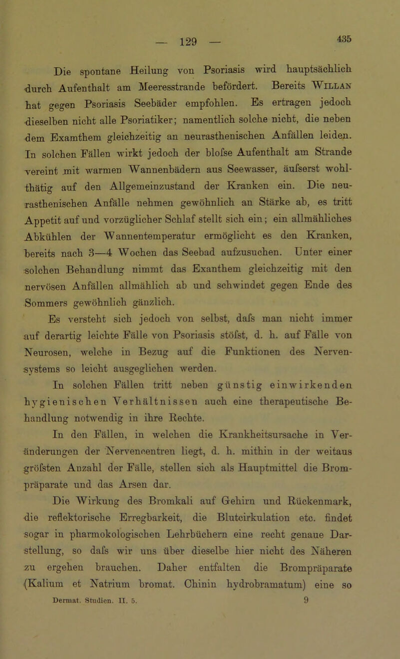435 Die spontane Heilung von Psoriasis wird hauptsächlich durch Aufenthalt am Meeresstrande befördert. Bereits Will an hat gegen Psoriasis Seebäder empfohlen. Es ertragen jedoch dieselben nicht alle Psoriatiker; namentlich solche nicht, die neben dem Examthem gleichzeitig an neurasthenischen Anfällen leiden. In solchen Fällen wirkt jedoch der blofse Aufenthalt am Strande vereint mit warmen Wannenbädern aus Seewasser, äufserst wohl- thätig auf den Allgemeinzustand der Kranken ein. Die neu- rasthenischen Anfälle nehmen gewöhnlich an Stärke ah, es tritt Appetit auf und vorzüglicher Schlaf stellt sich ein; ein allmähliches Abkühlen der Wannentemperatur ermöglicht es den Kranken, bereits nach 3—4 Wochen das Seebad aufzusuchen. Unter einer solchen Behandlung nimmt das Exanthem gleichzeitig mit den nervösen Anfällen allmählich ab und schwindet gegen Ende des Sommers gewöhnlich gänzlich. Es versteht sich jedoch von selbst, dafs man nicht immer auf derartig leichte Fälle von Psoriasis stöfst, d. h. auf Fälle von Neurosen, welche in Bezug auf die Funktionen des Nerven- systems so leicht ausgeglichen werden. In solchen Fällen tritt neben günstig ein wirkenden hygienischen Verhältnissen auch eine therapeutische Be- handlung notwendig in ihre Rechte. In den Fällen, in welchen die Krankheitsursache in Ver- änderungen der Nerveneentren liegt, d. h. mithin in der weitaus gröfsten Anzahl der Fälle, stellen sich als Hauptmittel die Brom- präparate und das Arsen dar. Die Wirkung des Bromkali auf Gehirn und Rückenmark, die reflektorische Erregbarkeit, die Blutcirkulation etc. findet sogar in pharmokologischen Lehrbüchern eine recht genaue Dar- stellung, so dafs wir uns über dieselbe hier nicht des Näheren zu ergehen brauchen. Daher entfalten die Brompräparate (Kalium et Natrium bromat. Chinin hydrobramatum) eine so 9 Dermat. Studien. II. 5.