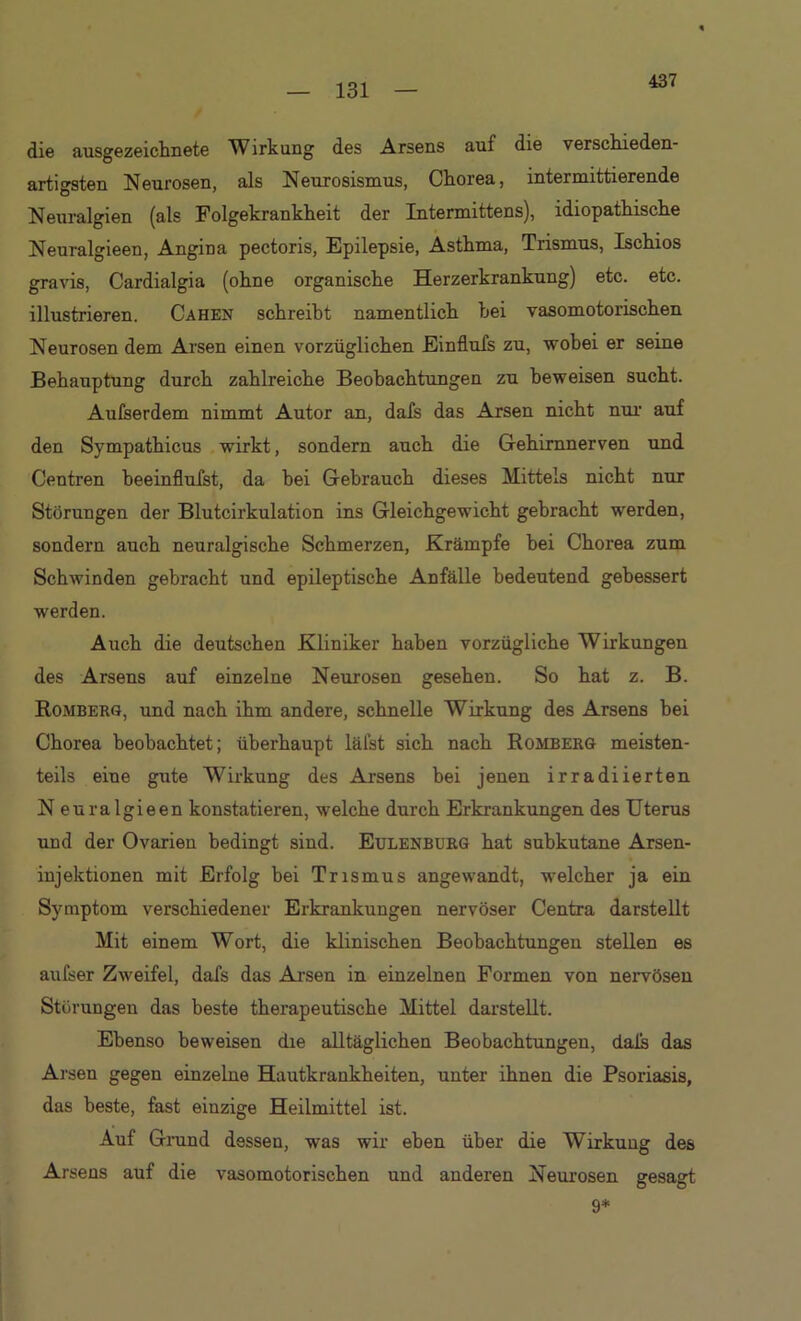 437 die ausgezeichnete Wirkung des Arsens auf die verschieden- artigsten Neurosen, als Neurosismus, Chorea, intermittierende Neuralgien (als Folgekrankheit der Intermittens), idiopathische Neuralgieen, Angina pectoris, Epilepsie, Asthma, Trismus, Ischios gravis, Cardialgia (ohne organische Herzerkrankung) etc. etc. illustrieren. Cahen schreibt namentlich hei vasomotorischen Neurosen dem Arsen einen vorzüglichen Einflufs zu, wobei er seine Behauptung durch zahlreiche Beobachtungen zu beweisen sucht. Aufserdem nimmt Autor an, dafs das Arsen nicht nur auf den Sympathicus wirkt, sondern auch die Gehirnnerven und Centren beeinflufst, da hei Gebrauch dieses Mittels nicht nur Störungen der Blutcirkulation ins Gleichgewicht gebracht werden, sondern auch neuralgische Schmerzen, Krämpfe hei Chorea zum Schwinden gebracht und epileptische Anfälle bedeutend gebessert werden. Auch die deutschen Kliniker haben vorzügliche Wirkungen des Arsens auf einzelne Neurosen gesehen. So hat z. B. Romberg, und nach ihm andere, schnelle Wirkung des Arsens hei Chorea beobachtet; überhaupt läfst sich nach Romberg meisten- teils eine gute Wirkung des Arsens hei jenen irradiierten Neuralgieen konstatieren, welche durch Erkrankungen des Uterus und der Ovarien bedingt sind. Eulenburg hat subkutane Arsen- injektionen mit Erfolg bei Trismus angewandt, welcher ja ein Symptom verschiedener Erkrankungen nervöser Centra darstellt Mit einem Wort, die klinischen Beobachtungen stellen es aufser Zweifel, dafs das Arsen in einzelnen Formen von nervösen Störungen das beste therapeutische Mittel darstellt. Ebenso beweisen die alltäglichen Beobachtungen, dals das Arsen gegen einzelne Hautkrankheiten, unter ihnen die Psoriasis, das beste, fast einzige Heilmittel ist. Auf Grund dessen, was wir eben über die Wirkung des Arsens auf die vasomotorischen und anderen Neurosen gesagt 9*