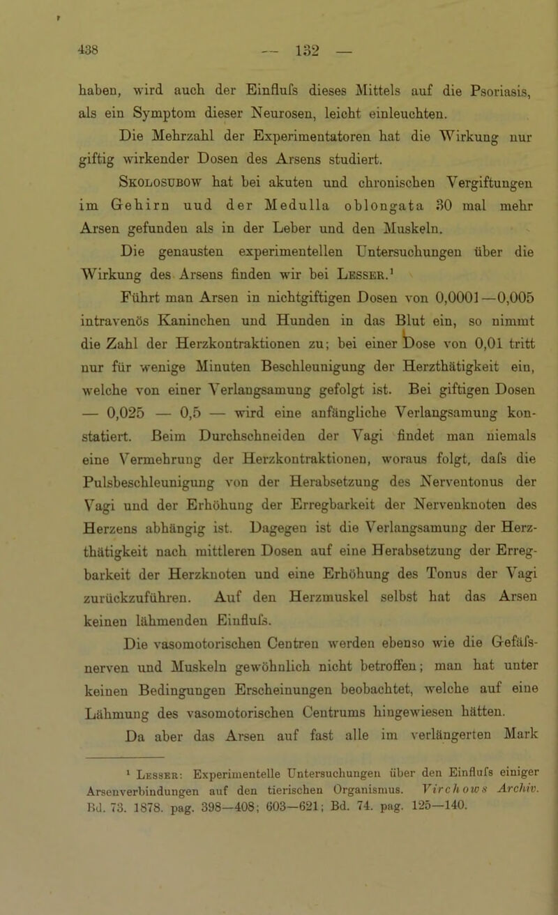 r 438 — 132 — haben, wird auch der Einflufs dieses Mittels auf die Psoriasis, als ein Symptom dieser Neurosen, leicht einleuchten. Die Mehrzahl der Experimentatoren hat die Wirkung nur giftig wirkender Dosen des Arsens studiert. Skolosubow hat hei akuten und chronischen Vergiftungen im Gehirn uud der Medulla oblongata 30 mal mehr Arsen gefunden als in der Leber und den Muskeln. Die genausten experimentellen Untersuchungen über die Wirkung des Arsens finden wir hei Lesser.' Führt man Arsen in nichtgiftigen Dosen von 0,0001—0,005 intravenös Kaninchen und Hunden in das Blut ein, so nimmt die Zahl der Herzkontraktionen zu; bei einer *Dose von 0,01 tritt nur für wenige Minuten Beschleunigung der Herzthätigkeit ein, welche von einer Verlangsamung gefolgt ist. Bei giftigen Dosen — 0,025 — 0,5 — wird eine anfängliche Verlangsamung kon- statiert. Beim Durchschneiden der Vagi findet man niemals eine Vermehrung der Herzkontraktionen, woraus folgt, dafs die Pulsbeschleunigung von der Herabsetzung des Nerventonus der Vagi und der Erhöhung der Erregbarkeit der Nervenknoten des Herzens abhängig ist. Dagegen ist die Verlangsamung der Herz- thätigkeit nach mittleren Dosen auf eine Herabsetzung der Erreg- barkeit der Herzkuoten und eine Erhöhung des Tonus der Vagi zurückzuführen. Auf den Herzmuskel selbst hat das Arsen keinen lähmenden Einflufs. Die vasomotorischen Centreu werden ebenso wie die Gefäfs- nerven und Muskeln gewöhnlich nicht betroffen; man hat unter keinen Bedingungen Erscheinungen beobachtet, welche auf eine Lähmung des vasomotorischen Centrums hingewiesen hätten. Da aber das Arsen auf fast alle im verlängerten Mark 1 Lesser: Experimentelle Untersuchungen über den Einflufs einiger Arsenverbindungen auf den tierischen Organismus. Virchows Archiv. Bd. 73. 1S78. pag. 398—408; (103—621; Bd. 74. pag. 125—140.