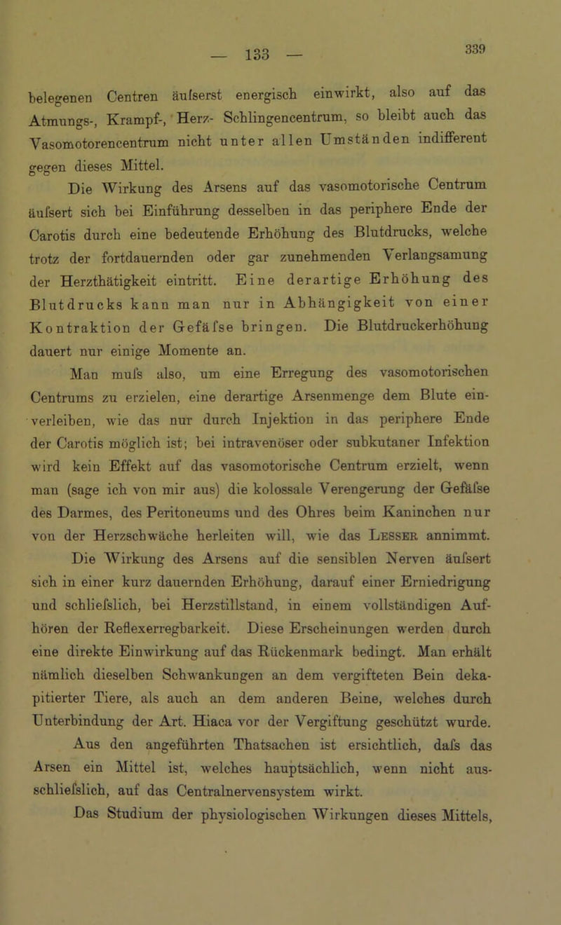 339 telegenen Centren äufserst energisch einwirkt, also auf das Atmungs-, Krampf-, Herz- Schlingencentrum, so bleibt auch das Vasomotorencentrum nicht unter allen Umständen indifferent veaen dieses Mittel. O O Die Wirkung des Arsens auf das vasomotorische Centrum äufsert sich bei Einführung desselben in das periphere Ende der Carotis durch eine bedeutende Erhöhung des Blutdrucks, welche trotz der fortdauernden oder gar zunehmenden Verlangsamung der Herzthätigkeit eintritt. Eine derartige Erhöhung des Blutdrucks kann man nur in Abhängigkeit von einer Kontraktion der Gefäfse bringen. Die Blutdruckerhöhung dauert nur einige Momente an. Man mufs also, um eine Erregung des vasomotorischen Centrums zu erzielen, eine derartige Arsenmenge dem Blute ein- verleiben, wie das nur durch Injektion in das periphere Ende der Carotis möglich ist; bei intravenöser oder subkutaner Infektion wird kein Effekt auf das vasomotorische Centrum erzielt, wenn man (sage ich von mir aus) die kolossale Verengerung der Gefäfse des Darmes, des Peritoneums und des Ohres beim Kaninchen nur von der Herzschwäche herleiten will, wie das Lesser annimmt. Die Wirkung des Arsens auf die sensiblen Nerven äufsert sich in einer kurz dauernden Erhöhung, darauf einer Erniedrigung und schliefslich, bei Herzstillstand, in einem vollständigen Auf- hören der Reflexerregbarkeit. Diese Erscheinungen werden durch eine direkte Einwirkung auf das Rückenmark bedingt. Man erhält nämlich dieselben Schwankungen an dem vergifteten Bein deka- pitierter Tiere, als auch an dem anderen Beine, welches durch Unterbindung der Art. Hiaca vor der Vergiftung geschützt wurde. Aus den angeführten Thatsachen ist ersichtlich, dafs das Arsen ein Mittel ist, welches hauptsächlich, wenn nicht aus- schliefslich, auf das Centralnervensystem wirkt. Das Studium der physiologischen Wirkungen dieses Mittels,