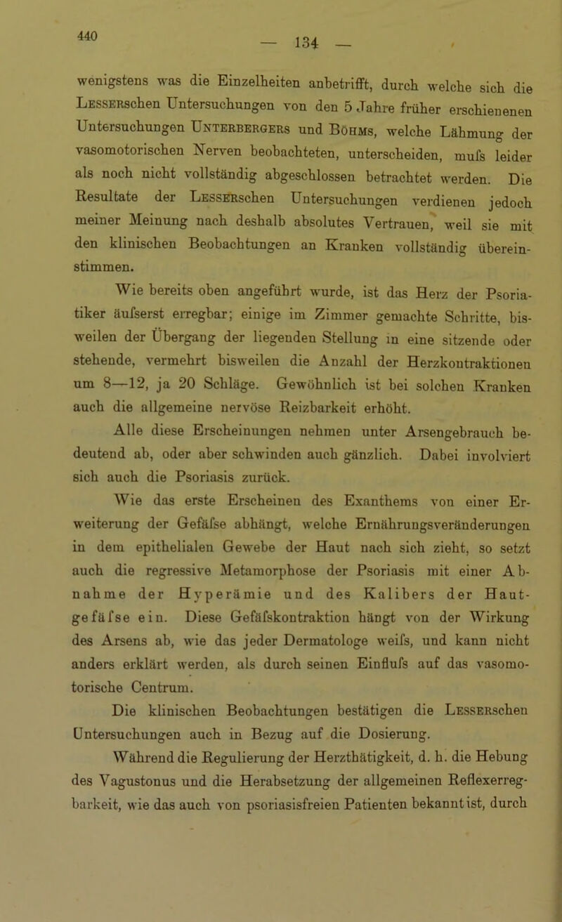 134 wenigstens was die Einzelheiten anbetrifft, durch welche sich die LESSERSchen Untersuchungen von den 5 Jahre früher erschienenen Untersuchungen Unterbergers und Böhms, welche Lähmung der vasomotorischen Nerven beobachteten, unterscheiden, mufs leider als noch nicht vollständig abgeschlossen betrachtet werden. Die Resultate der LESSERSchen Untersuchungen verdienen jedoch meiner Meinung nach deshalb absolutes Vertrauen, weil sie mit den klinischen Beobachtungen an Kranken vollständig überein- stimmen. Wie bereits oben angeführt wurde, ist das Herz der Psoria- tiker äufserst erregbar; einige im Zimmer gemachte Schritte, bis- weilen der Übergang der liegenden Stellung in eine sitzende oder stehende, vermehrt bisweilen die Anzahl der Herzkoutraktionen um 8—12, ja 20 Schläge. Gewöhnlich ist bei solchen Kranken auch die allgemeine nervöse Reizbarkeit erhöht. Alle diese Erscheinungen nehmen unter Arsengebrauch be- deutend ab, oder aber schwinden auch gänzlich. Dabei involviert sich auch die Psoriasis zurück. Wie das erste Erscheinen des Exanthems von einer Er- weiterung der Gefäfse abhängt, welche Ernühruugsveränderungen in dem epithelialen Gewebe der Haut nach sich zieht, so setzt auch die regressive Metamorphose der Psoriasis mit einer Ab- nahme der Hyperämie und des Kalibers der Haut- gefüfse ein. Diese Gefäfskontraktion hängt von der Wirkung des Arsens ab, wie das jeder Dermatologe weifs, und kann nicht anders erklärt werden, als durch seinen Einflufs auf das vasomo- torische Centrum. Die klinischen Beobachtungen bestätigen die LESSERSchen Untersuchungen auch in Bezug auf die Dosierung. Während die Regulierung der Herzthätigkeit, d. h. die Hebung des Vagustonus und die Herabsetzung der allgemeinen Reflexerreg- barkeit, wie das auch von psoriasisfreien Patienten bekannt ist, durch