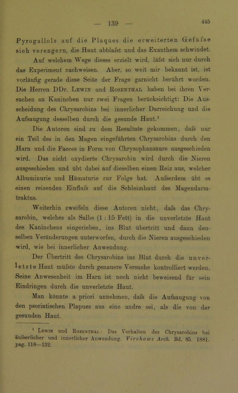 445 Pyrogallols auf die Plaques die erweiterten Grefäfse sich verengern, die Haut abblafst und das Exanthem schwindet. Auf welchem Wege dieses erzielt wird, läfst sich nur durch das Experiment nachweisen. Aber, so weit mir bekannt ist, ist vorläufig gerade diese Seite der Frage garnicht berührt worden. Die Herren DDr. Lewix und Rosexthal haben bei ihren Ver- suchen an Kaninchen nur zwei Fragen berücksichtigt: Die Aus- scheidung des Chrysarobins hei innerlicher Darreichung und die Aufsaugung desselben durch die gesunde Haut.1 Die Autoren sind zu dem Resultate gekommen, dals nur ein Teil des in den Magen eingeführten Chrysarobins durch den Harn und die Faeces in Form von Chrysophansüure ausgeschieden wird. Das nicht oxydierte Chrysarobin wird durch die Nieren ausgeschieden und übt dabei auf dieselben einen Reiz aus, welcher Albuminurie und Hämaturie zur Folge hat. Aufserdem übt es einen reizenden Einflufs auf die Schleimhaut des Magendarm- traktus. Weiterhin zweifeln diese Autoren nicht, dafs das Chry- sarobin, welches als Salbe (1 : 15 Fett) in die unverletzte Haut des Kaninchens eingerieben, ins Blut Übertritt und dann den- selben Veränderungen unterworfen, durch die Nieren ausgeschieden wird, wie bei innerlicher Anwendung. Der Übertritt des Chrysarobins ins Blut durch die unver- letzte Haut müfste durch genauere Versuche kontrolliert werden. Seine Anwesenheit im Harn ist noch nicht beweisend für sein Eindringen durch die unverletzte Haut. Man könnte a priori annehmen, dafs die Aufsaugung von den psoriatischen Plapues aus eine andre sei, als die von der gesunden Haut. 1 Lewin und Rosenthal : Das Verhalten des Chrysarobins bei äufserlicher und innerlicher Anwendung. Virchows Aich. Bd. 85 1881 pag. 118—132.