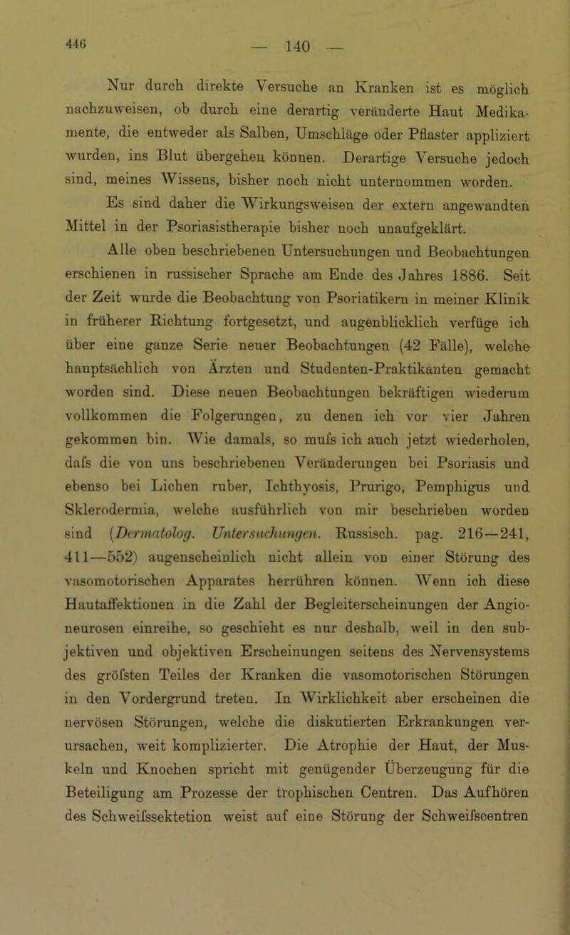 140 Nur durch direkte Versuche an Kranken ist es möglich nachzuweisen, ob durch eine derartig veränderte Haut Medika- mente, die entweder als Salben, Umschläge oder Pflaster appliziert wurden, ins Blut übergehen können. Derartige Versuche jedoch sind, meines Wissens, bisher noch nicht unternommen worden. Es sind daher die Wirkungsweisen der extern angewandten Mittel in der Psoriasistherapie bisher noch unaufgeklärt. Alle oben beschriebenen Untersuchungen und Beobachtungen erschienen in russischer Sprache am Ende des Jahres 1886. Seit der Zeit wurde die Beobachtung von Psoriatikern in meiner Klinik in früherer Richtung fortgesetzt, und augenblicklich verfüge ich über eine ganze Serie neuer Beobachtungen (42 Fälle), welche hauptsächlich von Ärzten und Studenten-Praktikanteu gemacht worden sind. Diese neuen Beobachtungen bekräftigen wiederum vollkommen die Folgerungen, zu denen ich vor vier Jahren gekommen hin. Wie damals, so muls ich auch jetzt wiederholen, dafs die von uns beschriebenen Veränderungen bei Psoriasis und ebenso bei Lichen ruber, Ichthyosis, Prurigo, Pemphigus und Sklerodermia, welche ausführlich von mir beschrieben worden sind (Dermatolog. Untersuchungen. Russisch, pag. 216—241, 411—552) augenscheinlich nicht allein von einer Störung des vasomotorischen Apparates herrühren können. Wenn ich diese Hautaffektiouen in die Zahl der Begleiterscheinungen der Angio- neurosen einreihe, so geschieht es nur deshalb, weil in den sub- jektiven und objektiven Erscheinungen seitens des Nervensystems des gröfsten Teiles der Kranken die vasomotorischen Störungen in den Vordergrund treten. In Wirklichkeit aber erscheinen die nervösen Störungen, welche die diskutierten Erkrankungen ver- ursachen, weit komplizierter. Die Atrophie der Haut, der Mus- keln und Knochen spricht mit genügender Überzeugung für die Beteiligung am Prozesse der trophischen Centren. Das Aufhören des Schweifssektetion weist auf eine Störung der Schweifscentren