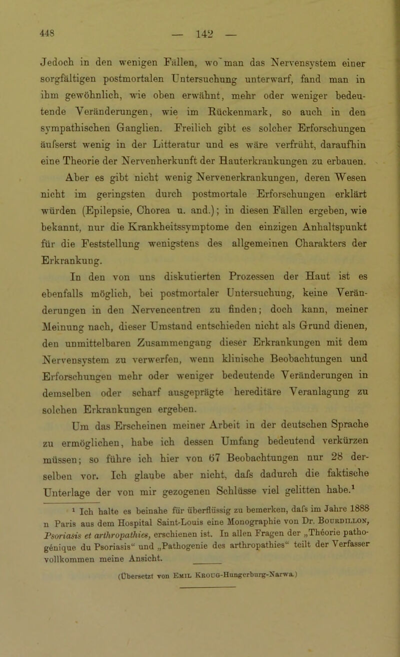 Jedoch in den wenigen Fallen, wo man das Nervensystem einer sorgfältigen postmortalen Untersuchung unterwarf, fand man in ihm gewöhnlich, wie ohen erwähnt, mehr oder weniger bedeu- tende Veränderungen, wie im Rückenmark, so auch in den sympathischen Ganglien. Freilich gibt es solcher Erforschungen äufserst wenig in der Litteratur und es wäre verfrüht, daraufhin eine Theorie der Nervenherkunft der Hauterkrankungen zu erbauen. Aber es gibt nicht wenig Nervenerkrankungen, deren Wesen nicht im geringsten durch postmortale Erforschungen erklärt würden (Epilepsie, Chorea u. and.); in diesen Fällen ergeben, wie bekannt, nur die Krankheitssymptome den einzigen Anhaltspunkt für die Feststellung wenigstens des allgemeinen Charakters der Erkrankung. In den von uns diskutierten Prozessen der Haut ist es ebenfalls möglich, hei postmortaler Untersuchung, keine Verän- derungen in den Nervencentren zu finden; doch kann, meiner Meinung nach, dieser Umstand entschieden nicht als Grund dienen, den unmittelbaren Zusammengang dieser Erkrankungen mit dem Nervensystem zu verwerfen, wenn klinische Beobachtungen und Erforschungen mehr oder weniger bedeutende Veränderungen in demselben oder scharf ausgeprägte hereditäre Veranlagung zu solchen Erkrankungen ergeben. Um das Erscheinen meiner Arbeit in der deutschen Sprache zu ermöglichen, habe ich dessen Umfang bedeutend verkürzen müssen; so führe ich hier von 67 Beobachtungen nur 28 der- selben vor. Ich glaube aber nicht, dafs dadurch die faktische Unterlage der von mir gezogenen Schlüsse viel gelitten habe.1 1 Ich halte es beinahe für überflüssig zu bemerken, dafs im Jahre 1888 n Paris aus dem Hospital Saint-Louis eine Monographie von Dr. Bourdillon, Psoriasis et arthropathies, erschienen ist. In allen Fragen der „Theorie patho- genique du Psoriasis“ und „Pathogenie des arthropathies“ teilt der Verfasser vollkommen meine Ansicht. (Übersetzt von Emil KROUG-Hungerburg-Narwa.)
