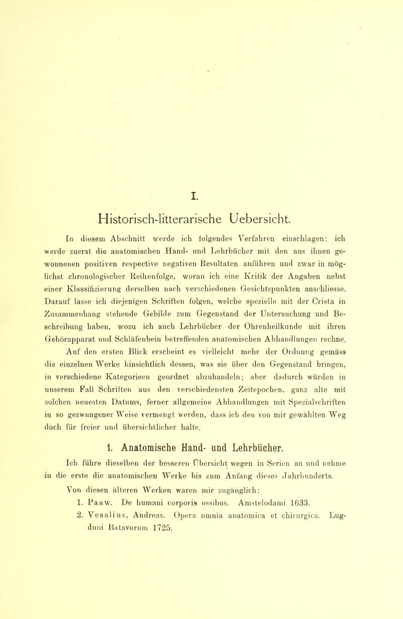 I. Historisch-litterarische Uebersicht. In diesem Abschnitt werde ich folgendes Verfahren einschlagen: ich •werde zuerst die anatomischen Hand- und Lehrbücher mit den aus ihnen ge- wonnenen positiven respective negativen Resultaten anführen und zwar in mög- lichst chronologischer Reihenfolge, woran ich eine Kritik der Angaben nebst «iner Klassifizierung derselben nach verschiedenen Gesichtspunkten anschliesse. Darauf lasse ich diejenigen Schriften folgen, welche spezielle mit der Crista in .Zusammenhang stehende Gebilde zum Gegenstand der Untersuchung und Be- schreibung haben, wozu ich auch Lehrbücher der Ohrenheilkunde mit ihren Gehörapparat und Schläfenbein betreffenden anatomischen Abhandlungen rechne. Auf den ersten Blick erscheint es vielleicht mehr der Ordnung gemäss die einzelnen Werke hinsichtlich dessen, was sie über den Gegenstand bringen, in verschiedene Kategorieen geordnet abzuhandeln; aber dadurch würden in unserem Fall Schriften aus den verschiedensten Zeitepochen, ganz alte mit solchen neuesten Datums, ferner allgemeine Abhandlungen mit Spezialschriften in so gezwungenerWeise vermengt werden, dass ich den von mir gewählten Weg doch für freier und übersichtlicher halte. 1. Anatomische Hand- und Lehrbücher. Ich führe dieselben der besseren Übersicht wegen in Serien an und nehme in die erste die anatomischen Werke bis zum Anfang dieses Jahrhunderts. Von diesen älteren Werken waren mir zugänglich: 1. Paaw. De humani corporis ossibus. Amstelodami 1633. 2. Vesalius, Andreas. Opera omnia anatomica et chirurgica. Lug- duni Batavorum 1725.