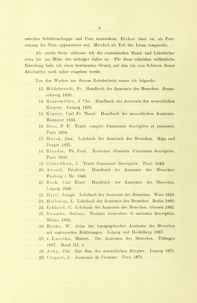 zwischen Schläfenschuppe und Proc. mastoideus, Bichat fasst sie als Fort- setzung des Proc. zygomaticus auf, Meckel als Teil der Linea temporalis. Als zweite Serie schliesse ich die anatomischen Hand- und Lehrbücher etwa bis zur Mitte der siebziger Jahre an. Für diese scheinbar willkürliche Einteilung habe ich einen bestimmten Grund, auf den ich zum Schlüsse dieses Abschnittes noch näher eingehen werde. Von den Werken aus diesem Zeitabschnitt nenne ich folgende: 13. Hildebrandt, Fr. Handbuch der Anatomie des Menschen. Braun- schweig 1830. 14. Rosenmüller, J. Chr. Handbuch der Anatomie des menschlichen Körpers. Leizpig 1833. 15. Krause, Carl Fr. Theod. Handbuch der menschlichen Anatomie. Hannover 1833. 16. Broc, P. P. Traite complet d’anatomie descriptive et raisonnee. Paris 1834. 17. Hü eck, Alex. Lehrbuch der Anatomie des Menschen. Riga und Dorpat 1835. 18. Blandin, Ph. Fred. Nouveaux elöments d’anatomie descriptive. Paris 1838. 19. Cruveilhier, J. Traite d’anatomie descriptive. Paris 1843. 20. Arnold, Friedrich. Handbuch der Anatomie des Menschen. Freiburg i. Br. 1845. 21. Bock, Carl Ernst. Handbuch der Anatomie des Menschen. Leipzig 1849. 22. Hyrtl, Joseph. Lehrbuch der Anatomie des Menschen. Wien 1859. 23. Hollstein, L. Lehrbuch der Anatomie des Menschen. Berlin 1860. 24. Eckhard, C. Lehrbuch der Anatomie des Menschen. Giessen 1862. 25. Strambo, Gaetano. Trattato elementare di anatomia descriptiva. Milano 1865. 26. Henke, W. Atlas der topographischen Anatomie des Menschen mit ergänzenden Erklärungen. Leipzig und Heidelberg 1867. 27. v. Luschka, Hubert. Die Anatomie des Menschen. Tübingen 1867. Band III, 1. 28. Aeby, Chr. Der Bau des menschlichen Körpers. Leipzig 1871. 29. Cloquet, J. Anatomie de l’homme. Paris 1871.