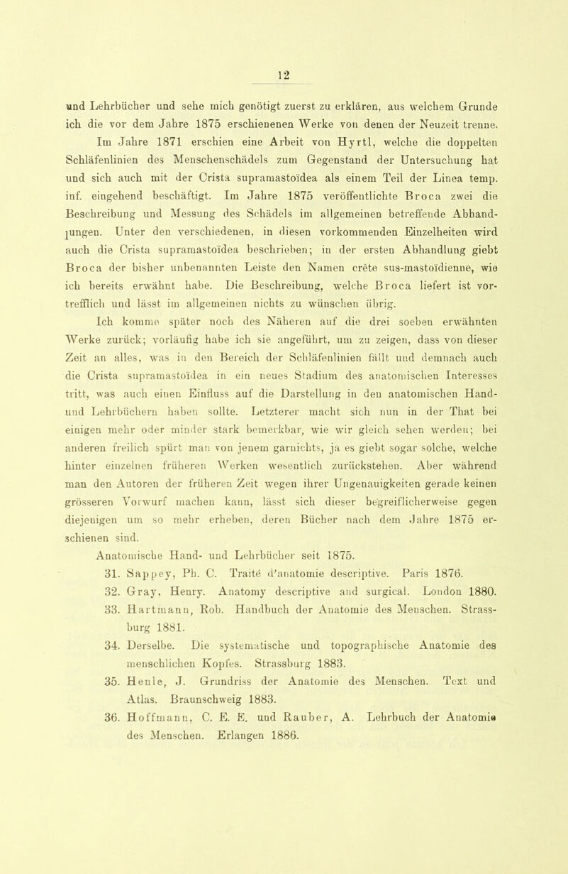 und Lehrbücher und sehe mich genötigt zuerst zu erklären, aus welchem Grunde ich die vor dem Jahre 1875 erschienenen Werke von denen der Neuzeit trenne. Im Jahre 1871 erschien eine Arbeit von Hyrtl, welche die doppelten Schläfenlinien des Menschenschädels zum Gegenstand der Untersuchung hat und sich auch mit der Crista supramastoidea als einem Teil der Linea temp. inf. eingehend beschäftigt. Im Jahre 1875 veröffentlichte Broca zwei die Beschreibung und Messung des Schädels im allgemeinen betreffende Abhand- jungen. Unter den verschiedenen, in diesen vorkommenden Einzelheiten wird auch die Crista supramastoidea beschrieben; in der ersten Abhandlung giebt Broca der bisher unbenannten Leiste den Namen crete sus-mastoidienne, wie ich bereits erwähnt habe. Die Beschreibung, welche Broca liefert ist vor- trefflich und lässt im allgemeinen nichts zu wünschen übrig. Ich komme später noch des Näheren auf die drei soeben erwähnten Werke zurück; vorläufig habe ich sie angeführt, um zu zeigen, dass von dieser Zeit an alles, was in den Bereich der Schläfenliuien fällt und demnach auch die Crista supramastoidea in ein neues Stadium des anatomischen Interesses tritt, was auch einen Einfluss auf die Darstellung in den anatomischen Hand- und Lehrbüchern haben sollte. Letzterer macht sich nun in der That bei einigen mehr oder minder stark bemerkbar, wie wir gleich sehen werden; bei anderen freilich spürt man von jenem garnichts, ja es giebt sogar solche, welche hinter einzelnen früheren Werken wesentlich zurückstehen. Aber während man den Autoren der früheren Zeit wegen ihrer Ungenauigkeiten gerade keinen grösseren Vorwurf machen kann, lässt sich dieser begreiflicherweise gegen diejenigen um so mehr erheben, deren Bücher nach dem Jahre 1875 er- schienen sind. Anatomische Hand- und Lehrbücher seit 1875. 31. Sappey, Ph. C. Traitö d'anatomie descriptive. Paris 1876. 32. Gray, Henry. Anatomy descriptive and surgical. London 1880. 33. Hartmanu, Rob. Handbuch der Anatomie des Menschen. Strass- burg 1881. 34. Derselbe. Die systematische und topographische Anatomie des menschlichen Kopfes. Strassburg 1883. 35. Henle, J. Grundriss der Anatomie des Menschen. Text und Atlas. Braunschweig 1883. 36. Hoffmann, C. E. E. und Räuber, A. Lehrbuch der Anatomie des Menschen. Erlangen 1886.