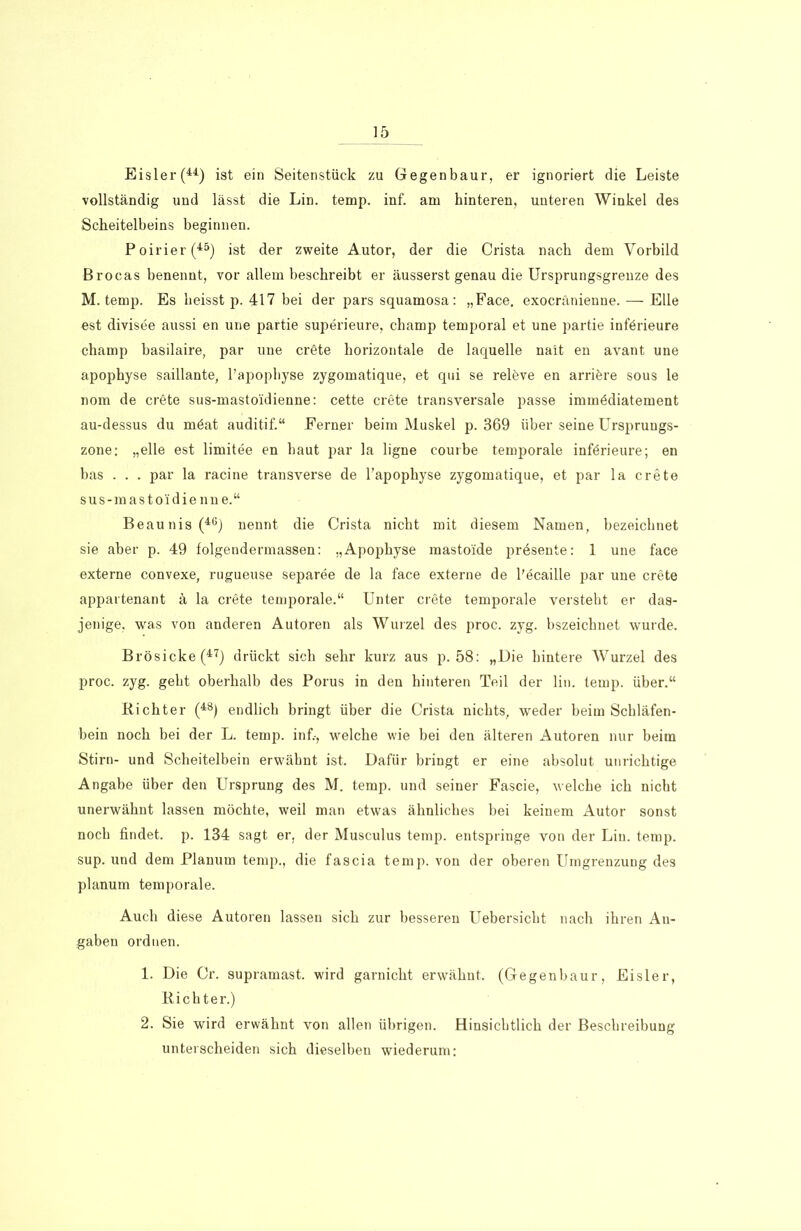 Eisler (44) ist ein Seitenstück zu Gegenbaur, er ignoriert die Leiste vollständig und lässt die Lin. temp. inf. am hinteren, unteren Winkel des Scheitelbeins beginnen. Poirier(45) ist der zweite Autor, der die Crista nach dem Vorbild Brocas benennt, vor allem beschreibt er äusserst genau die Ursprungsgrenze des M. temp. Es heisst p. 417 bei der pars squamosa: „Face, exocränienne. — Elle est divisee aussi en une partie superieure, champ temporal et une partie införieure champ basilaire, par une cröte horizontale de laquelle nait en avant une apophyse saillante, l’apophyse zygomatique, et qui se releve en arriöre sous le nom de crete sus-mastoidienne: cette crete transversale passe immödiatement au-dessus du möat auditif.“ Ferner beim Muskel p. 369 über seine Ursprungs- zone: „eile est limitee en haut par la ligne courbe temporale införieure; en bas . . . par la racine transverse de l’apophyse zygomatique, et par la crete sus-mastoidienne.“ Beaunis(46) nennt die Crista nicht mit diesem Namen, bezeichnet sie aber p. 49 folgendermassen: „Apophyse mastoide prösente: 1 une face externe convexe, rugueuse separee de la face externe de l'ecaille par une crete appartenant ä la crete temporale.“ Unter cröte temporale versteht er das- jenige, was von anderen Autoren als Wurzel des proc. zyg. bszeichnet wurde. Brösicke(47) drückt sich sehr kurz aus p. 58: „Die hintere Wurzel des proc. zyg. geht oberhalb des Porus in den hinteren Teil der lin. temp. über.“ Richter (48) endlich bringt über die Crista nichts, weder beim Schläfen- bein noch bei der L. temp. inf.-, welche wie bei den älteren Autoren nur beim Stirn- und Scheitelbein erwähnt ist. Dafür bringt er eine absolut unrichtige Angabe über den Ursprung des M. temp. und seiner Fascie, welche ich nicht unerwähnt lassen möchte, weil man etwas ähnliches bei keinem Autor sonst noch findet, p. 134 sagt er, der Musculus temp. entspringe von der Lin. temp. sup. und dem Planum temp., die fascia temp. von der oberen Umgrenzung des planum temporale. Auch diese Autoren lassen sich zur besseren Uebersicht nach ihren An- gaben ordnen. 1. Die Cr. supramast, wird garnicht erwähnt. (Gegenbaur, Eisler, Richter.) 2. Sie wird erwähnt von allen übrigen. Hinsichtlich der Beschreibung unterscheiden sich dieselben wiederum: