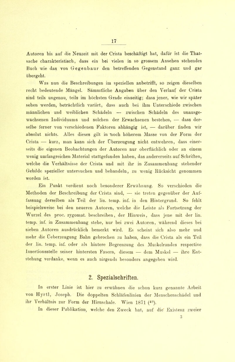 Autoren bis auf die Neuzeit mit der Crista beschäftigt bat, dafür ist die That- sache charakteristisch, dass ein bei vielen in so grossem Ansehen stehendes Buch wie das von Gegenbaur den betreffenden Gegenstand ganz und gar übergeht. Was nun die Beschreibungen im speziellen anbetrifft, so zeigen dieselben recht bedeutende Mängel. Sämmtliche Angaben über den Verlauf der Crista sind teils ungenau, teils im höchsten Grade einseitig; dass jener, wie wir später sehen werden, beträchtlich variirt, dass auch bei ihm Unterschiede zwischen männlichen und weiblichen Schädeln — zwischen Schädeln des unausge- wachsenen Individuums und solchen der Erwachsenen bestehen, — dass der- selbe ferner von verschiedenen Faktoren abhängig ist, — darüber linden wir absolut nichts. Alles dieses gilt in noch höherem Masse von der Form der Crista — kurz, man kann sich der Überzeugung nicht entwehren, dass einer- seits die eigenen Beobachtungen der Autoren nur oberflächlich oder an einem wenig umfangreichen Material stattgefunden haben, das andererseits auf Schriften, welche die Verhältnisse der Crista und mit ihr in Zusammenhang stehender Gebilde spezieller untersuchen und behandeln, zu wenig Rücksicht genommen worden ist. Ein Punkt verdient noch besonderer Erwähnung. So verschieden die Methoden der Beschreibung der Crista sind, — sie treten gegenüber der Auf- fassung derselben als Teil der lin. temp. inf. in den Hintergrund. So fehlt beispielsweise bei den neueren Autoren, welche die Leiste als Fortsetzung der Wurzel des proc. zygomat. beschreiben, der Hinweis, dass jene mit der lin. temp. inf. in Zusammenhang stehe, nur bei zwei Autoren, während dieses bei sieben Autoren ausdrücklich bemerkt wird. Es scheint sich also mehr und mehr die Üeberzeugung Bahn gebrochen zu haben, dass die Crista als ein Teil der lin. temp. inf. oder als hintere Begrenzung des Muskelrandes respective Insertionsstelle seiner hintersten Fasern, diesem — dem Muskel — ihre Ent- stehung verdanke, wenn es auch nirgends besonders angegeben wird. 2. Spezialschriften. In erster Linie ist hier zu erwähnen die schon kurz genannte Arbeit von Hyrtl, Joseph. Die doppelten Schläfenlinien der Menschenschädel und ihr Verhältnis zur Form der Hirnschale. Wien 1871 (49). In dieser Publikation, welche den Zweck hat, auf die’ Existenz zweier 3