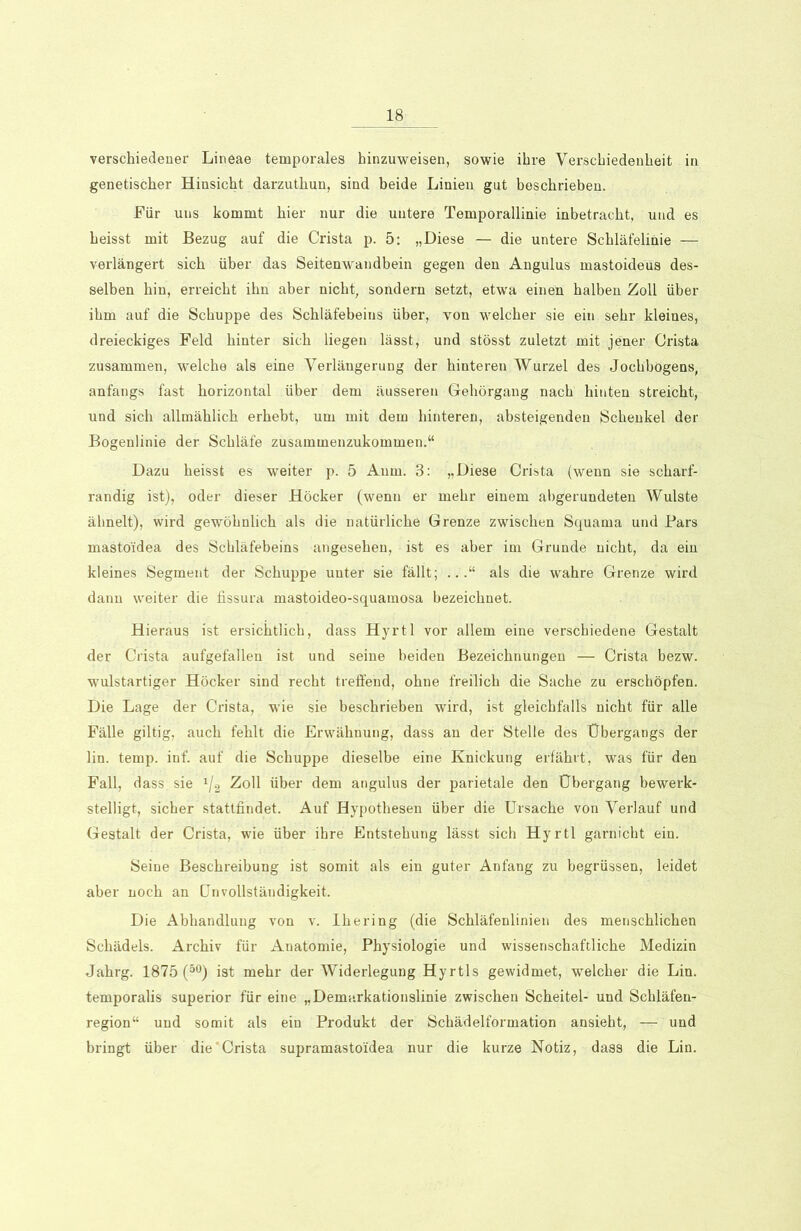 verschiedener Lineae temporales hinzuweisen, sowie ihre Verschiedenheit in genetischer Hinsicht darzuthun, sind beide Linien gut beschrieben. Für uns kommt hier nur die untere Temporallinie inbetracht, und es heisst mit Bezug auf die Crista p. 5: „Diese — die untere Schläfelinie — verlängert sich über das Seitenwandbein gegen den Angulus mastoideus des- selben hin, erreicht ihn aber nicht, sondern setzt, etwa einen halben Zoll über ihm auf die Schuppe des Schläfebeins über, von welcher sie ein sehr kleines, dreieckiges Feld hinter sich liegen lässt, und stösst zuletzt mit jener Crista zusammen, welche als eine Verlängerung der hinteren Wurzel des Jochbogens, anfangs fast horizontal über dem äusseren Gehörgang nach hinten streicht, und sich allmählich erhebt, um mit dem hinteren, absteigenden Schenkel der Bogenlinie der Schläfe zusammenzukommen.“ Dazu heisst es weiter p. 5 Aum. 3: „Diese Crista (wenn sie scharf- randig ist), oder dieser Höcker (wenn er mehr einem abgerundeten Wulste ähnelt), wird gewöhnlich als die natürliche Grenze zwischen Squama und Pars mastoidea des Schläfebeins angesehen, ist es aber im Grunde nicht, da ein kleines Segment der Schuppe unter sie fällt; .als die wahre Grenze wird dann weiter die fissura mastoideo-squamosa bezeichnet. Hieraus ist ersichtlich, dass Hyrtl vor allem eine verschiedene Gestalt der Crista aufgefallen ist und seine beiden Bezeichnungen — Crista bezw. wulstartiger Höcker sind recht treffend, ohne freilich die Sache zu erschöpfen. Die Lage der Crista, wie sie beschrieben wird, ist gleichfalls nicht für alle Fälle giltig, auch fehlt die Erwähnung, dass an der Stelle des Übergangs der lin. temp. inf. auf die Schuppe dieselbe eine Knickung erfährt, was für den Fall, dass sie x/2 Zoll über dem angulus der parietale den Übergang bewerk- stelligt, sicher stattfindet. Auf Hypothesen über die Ursache von Verlauf und Gestalt der Crista, wie über ihre Entstehung lässt sich Hyrtl garnicht ein. Seine Beschreibung ist somit als ein guter Anfang zu begrüssen, leidet aber noch an ünVollständigkeit. Die Abhandlung von v. Ihering (die Schläfenlinien des menschlichen Schädels. Archiv für Anatomie, Physiologie und wissenschaftliche Medizin Jahrg. 1875 (50) ist mehr der Widerlegung Hyrtls gewidmet, welcher die Lin. temporalis superior für eine „Demarkationslinie zwischen Scheitel- und Schläfen- region“ und somit als ein Produkt der Schädelformation ansieht, —' und bringt über die'Crista supramastoiidea nur die kurze Notiz, dass die Lin.