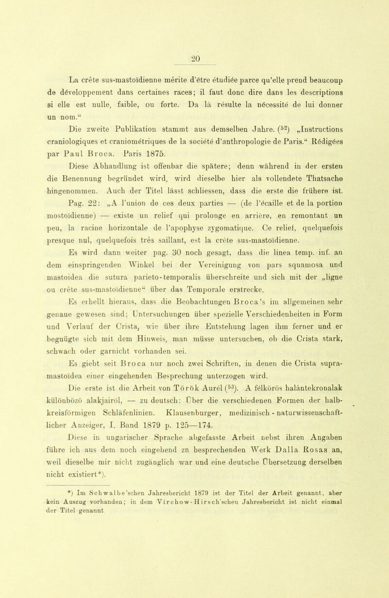 La crete sus-masto'idienne merite d’ötre etudiöe parce qu’elle prend beaucoup de döveloppement dans certaines races; il faut donc dire dans les descriptions si eile est nulle, faible, ou forte. Da lä resulte la nöcessite de lui donner un nom.“ Die zweite Publikation stammt aus demselben Jahre. (52) „Instructions craniologiques et craniometriques de la societe d’anthropologie de Paris.“ Rödigöes par Paul Broca. Paris 1875. Diese Abhandlung ist offenbar die spätere; denn während in der ersten die Benennung begründet wird, wird dieselbe hier als vollendete Tbatsache hingenommen. Auch der Titel lässt schliessen, dass die erste die frühere ist. Pag. 22: „A l'union de ces deux parties — (de l’öcaille et de la portion mostoidienne) — existe un relief qui prolonge en arriöre, en remontant un peu, la racine horizontale de l’apophyse zygomatique. Ce relief, quelquefois presque nul, quelquefois tres saillaut, est la crete sus-masto'idienne. Es wird dann weiter pag. 30 noch gesagt, dass die linea temp. inf. an dem einspringenden Winkel bei der Vereinigung von pars squamosa und mastoidea die sutura parieto-temporalis überschreite und sich mit der „ligne ou crete sus-mastoidienne“ über das Temporale erstrecke. Es erhellt hieraus, dass die Beobachtungen Broca’s im allgemeinen sehr genaue gewesen sind; Untersuchungen über spezielle Verschiedenheiten in Form und Verlauf der Crista, wie über ihre Entstehung lagen ihm ferner und er begnügte sich mit dem Hinweis, man müsse untersuchen, ob die Crista stark, schwach oder garnicht vorhanden sei. Es giebt seit Broca nur noch zwei Schriften, in denen die Crista supra- mastoidea einer eingehenden Besprechung unterzogen wird. Die erste ist die Arbeit von Török Aurel (53). A Mkörös haläntekronalak különbözö alakjairöl, — zu deutsch: Uber die verschiedenen Formen der halb- kreisförmigen Schläfenlinien. Klausenburger, medizinisch - naturwissenschaft- licher Anzeiger, I. Band 1879 p. 125—174. Diese in ungarischer Sprache abgefasste Arbeit nebst ihren Angaben führe ich aus dem noch eingehend zn besprechenden Werk Dalla Rosas an, weil dieselbe mir nicht zugänglich war und eine deutsche Übersetzung derselben nicht existiert*). *) Im Schwalbe’schen Jahresbericht 1879 ist der Titel der Arbeit genannt, aber kein Auszug vorhanden; in dem Virchow-Hirsch’schen Jahresbericht ist nicht einmal der Titel genannt.